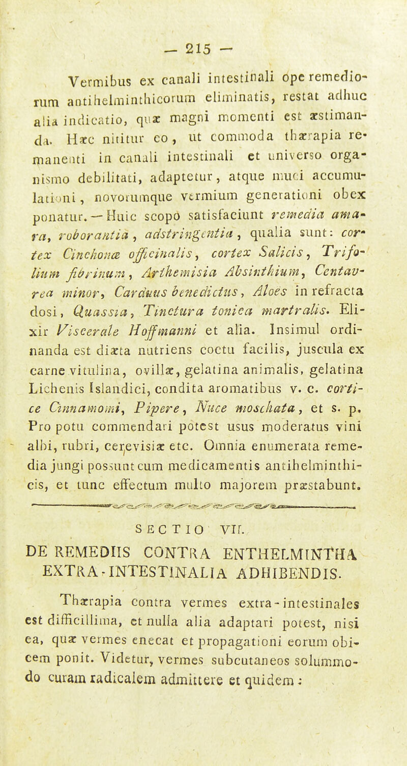 Vermibus ex canali intestinali opc remedio- nim antihelminthicorum eliminatis, restat adhuc atia inclicatio, quz magni momenti est acstiman- da. Harc nititur co , ut commoda thacrapia re- maneiui in canali intestinali ct universo orga- nismo debilitati, adaptetur, atque muci accumu- lationi, novorumque vtrmium generationi obex ponatur. — Huic scopo satisfaciunt remedia ama» ra, roborantia , adstringcntia, qualia sunt: cor- iex CinchoiicB officinalisj coriex Salicis ^ Trifo- lium fidrinum^ Arihemisia Ahsinthium^ Centav rea witwri Carduus benedicius y Aloes in refracta dosi, Quassia, Tineiura toniea martralis* Eli- xir ViseeraU Hojfmanni et alia. Insimul ordi- nanda est dixta nutriens coctu facilis, juscula ex carne vituliiia, ovillac, gelatina animalis, gelatina Lichenis Islandici, condita aromatibus v. c. corti- ce Cimiamomi, Pipere, Nuce mosckata, et s. p. Pro potu commendari potest usus moderatus vini albi, rubri, cer^evisiac etc. Omnia enumerata reme- dia jungi possuntcum medicamentis antihelminthi- cis, et tunc effectum multo majorera pracstabunt. S E C T I O vir. DE REMEDIIS CONTRA ENTHELMlNTHA, EXTRA-INTESTiNALlA ADHIBENDIS. Thacrapia contra vermes extra-intestinales est difficilliiua, ct nulia alia adaptari potest, nisi ea, quac vermes enecat et propagationi eorum obi- cem ponit. Videtur, vermes subcutaneos solumirio- do curam radicaiem admitteie et quidera: