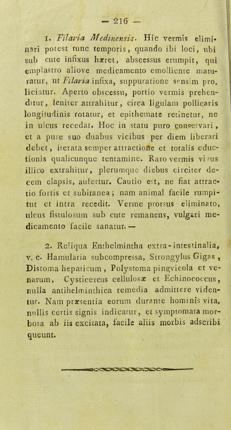 1. Fitaria MedinensiS' Hic vermis elimi- nari potest tunc temporis, quando ibi loci, iibi sub cute infixus hacret, abscessus erumpit, qui emplastro aliove medicamento emolliente matu- ratur, ut Filaria infixa, suppuratione sonsim pro. liciatur. Aperto obscessu, portio vermis prelien- ditur, leniter attrahitur, circa ligulam pollicaris longitudinis rotatur, et epithemate reiinetur, ne in iilcus recedat. Hoc in statu puro cons-evvari, et a puie suo duabus vicibus per diem Jiberari debet, iterata semper attractioHe et totalis educ- tionis qualicunque tentamine. Raro vermis vi 7us illico extrahitur, plerumquc diebus circiter de- cem elapsis, aufertur. Cautio est, ne fiat attrac- tio fortis et subitanea; nam animal facile rumpi- tut et intra reccdit. Verme prorsus eliminato, ulcus fistulosum sub cute remanens, vulgsri me- dicamento facile sanatur. — 2. Reliqua Enthelmintha extra-intestinalia, V. c Hamularia subcomprcssa, Strongylus Gig?s , Distoma hepaticum , Polystoma pin^vicola et ve- narum, Cysticercus celhdosac et Echinococcus, nulla antihelminthica remedia admittere viden- tur. Nam prarsentia eorum durante hominis vita, nullis ceriis signis indicatur, et symptomata mor- bosa ab iis excitata, facilc aliis morbis adscribi queunt.