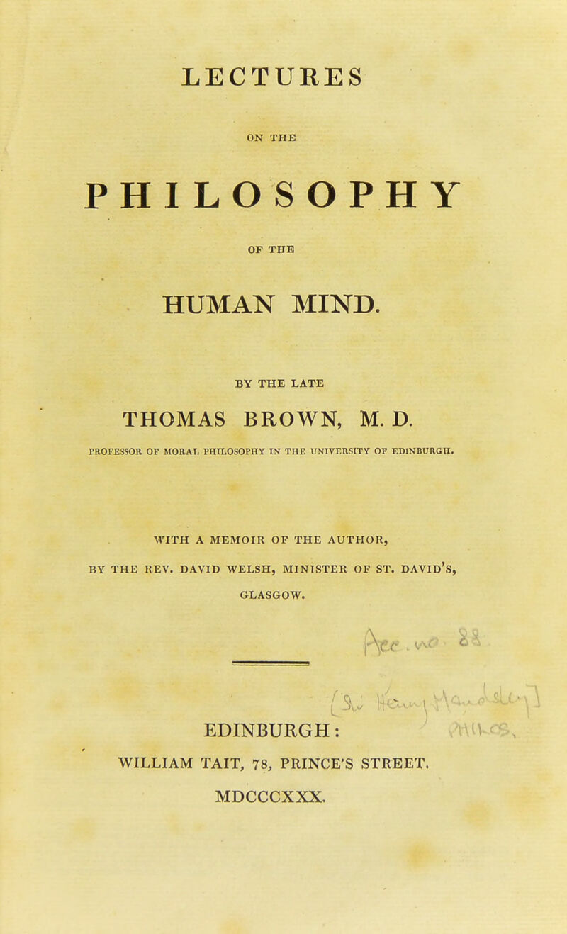 LECTURES ON THE PHILOSOPHY OF THE HUMAN MIND. BY THE LATE THOMAS BROWN, M. D. PROFESSOR OF MORAt, PHILOSOPHY IN THE UNIVERSITY OF EDINBURGH. WITH A MEMOIR OF THE AUTHOR, BY THE REV. DAVID WELSH, MINISTER OF ST. DAVID's, GLASGOW. EDINBURGH: WILLIAM TAIT, 78, PRINCE'S STREET. MDCCCXXX.