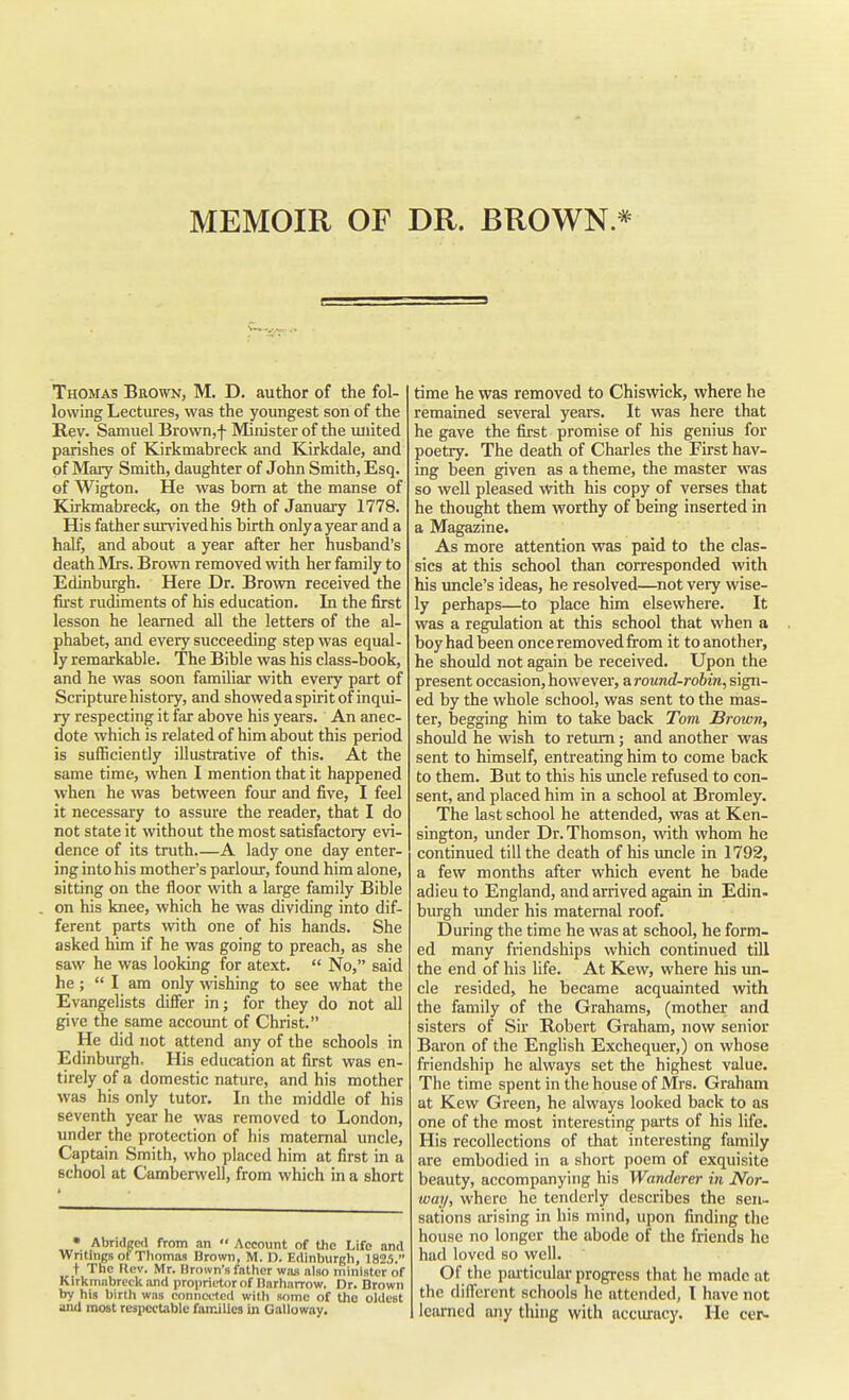 MEMOIR OF DR. BROWN * e Thomas Brown, M. D. author of the fol- lowing Lectures, was the youngest son of the Rev. Samuel Brown,f Minister of the united parishes of Kirkmabreck and Kirkdale, and of Mary Smith, daughter of John Smith, Esq. of Wigton. He was bom at the manse of Kirkmabreck, on the 9th of January 1778. His father survived his birth onlyayear and a half, and about a year after her husband's death Mrs. Brown removed with her family to Edinburgh. Here Dr. Brown received the first rudiments of his education. In the first lesson he learned all the letters of the al- phabet, and every succeeding step was equal- ly remarkable. The Bible was his class-book, and he was soon famihar with every part of Scripture history, and showeda spirit of inqui- ry respecting it far above his years. An anec- dote which is related of him about this period is sufficiently illustrative of this. At the same time, when I mention that it happened when he was between four and five, I feel it necessary to assure the reader, that I do not state it without the most satisfactory evi- dence of its truth A lady one day enter- ing into his mother's parlour, found him alone, sitting on the floor with a large family Bible on his knee, which he was dividing into dif- ferent parts with one of his hands. She asked him if he was going to preach, as she saw he was looking for atext.  No, said he; I am only wishing to see what the Evangelists diflier in; for they do not all give the same account of Christ. He did not attend any of the schools in Edinburgh. His education at first was en- tirely of a domestic nature, and his mother was his only tutor. In the middle of his seventh year he was removed to London, under the protection of his maternal uncle. Captain Smith, who placed him at first in a school at Camberwell, from which in a short • Abridgcil from an •' Account of the Life and Writings of Thomas Brown, M. D. Edinburgh, 182,5. t The Flcv. Mr. Hrown's father was also minister of Kirkmabrock and proprietor of Uarharrow. Dr. Brown by his birth was connected with some of the oldest and most respectable families in Galloway. time he was removed to Chiswick, where he remained several years. It was here that he gave the first promise of his genius for poetry. The death of Charles the First hav- ing been given as a theme, the master was so well pleased with his copy of verses that he thought them worthy of being inserted in a Magazine. As more attention was paid to the clas- sics at this school than corresponded with his uncle's ideas, he resolved—not very wise- ly perhaps—to place him elsewhere. It was a regulation at this school that when a boy had been once removed from it to another, he should not again be received. Upon the present occasion, however, a round-robin, sign- ed by the whole school, was sent to the mas- ter, begging him to take back Tom Brown, should he wish to return; and another was sent to himself, entreating him to come back to them. But to this his uncle refused to con- sent, and placed him in a school at Bromley. The last school he attended, was at Ken- sington, under Dr. Thomson, with whom he continued till the death of his uncle in 1792, a few months after which event he bade adieu to England, and arrived again in Edin- burgh imder his maternal roof. During the time he was at school, he form- ed many friendships which continued till the end of his life. At Kew, where his un- cle resided, he became acquainted \vith the family of the Grahams, (mother and sisters of Sir Robert Graham, now senior Baron of the English Exchequer,) on whose friendship he always set the highest value. The time spent in the house of Mrs. Graham at Kew Green, he always looked back to as one of the most interesting parts of his life. His recollections of that interesting family are embodied in a short poem of exquisite beauty, accompanying his Wanderer in Nor- way, where he tenderly describes the sen- sations arising in his mind, upon finding the house no longer the abode of the friends he had loved so well. Of the particular progress that he made at the dilTerent schools he attended, 1 have not learned any thing with acciuracy. He cer-