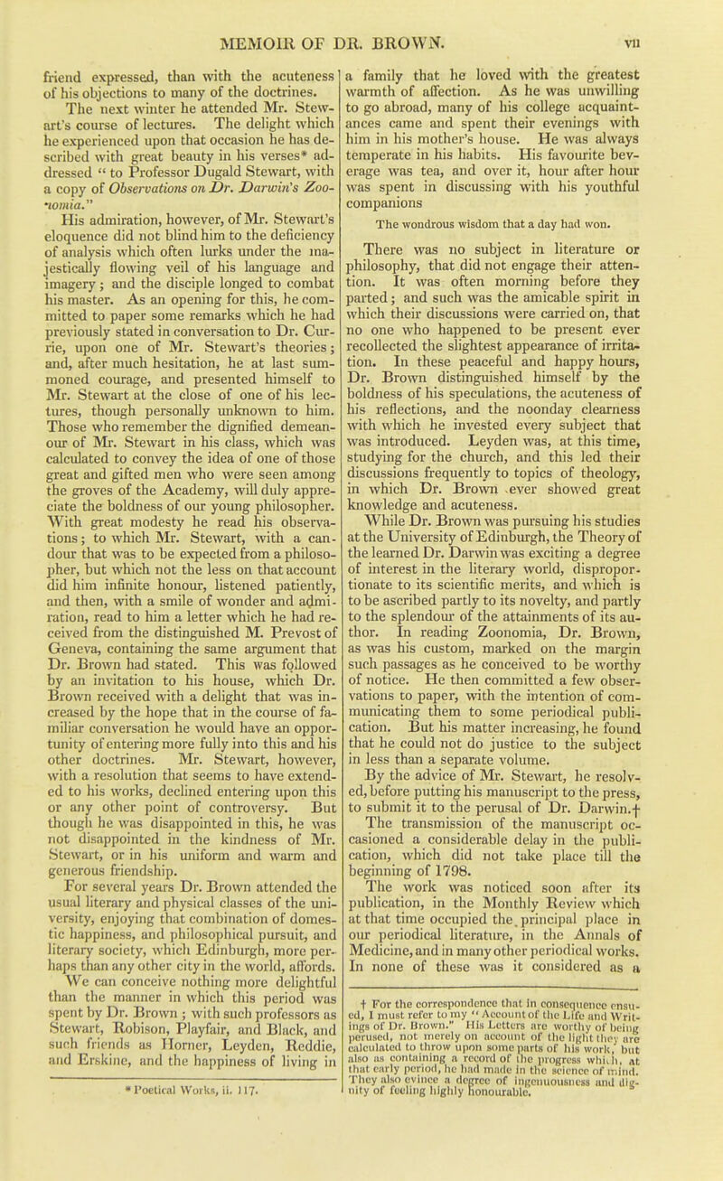 friend expressed, than with the acuteness of his objections to many of the doctrines. The next winter he attended Mr. Stew- art's course of lectures. The delight which he experienced upon that occasion he has de- scribed with great beauty in his verses* ad- dressed  to Professor Dugald Stewart, with a copy of Observations on Dr. Day-win's Zoo- lomia. His admiration, however, of Mr. Stewart's eloquence did not blind him to the deficiency of analysis which often lurks under the ma- jestically flowing veil of his language and imagery; and the disciple longed to combat his master. As an opening for this, he com- mitted to paper some remarks which he had previously stated in conversation to Dr. Cur- rie, upon one of Mr. Stewart's theories; and, after much hesitation, he at last sum- moned courage, and presented himself to Mr. Stewart at the close of one of his lec- tiues, though personally unknown to him. Those who remember the dignified demean- our of Mr. Stewart in his class, which was calculated to convey the idea of one of those great and gifted men who were seen among the groves of the Academy, will duly appre- ciate the boldness of our young philosopher. With great modesty he read his observa- tions ; to which Mr. Stewart, with a can- dour that was to be expected from a philoso- pher, but which not the less on that account did him infinite honour, listened patiently, and then, with a smile of wonder and admi- ration, read to him a letter which he had re- ceived from the distinguished M. Prevost of Geneva, containing the same argument that Dr. Brown had stated. This was followed by an in\'itation to his house, which Dr. Brown received with a delight that was in- creased by the hope that in the course of fa- miliar conversation he would have an oppor- tunity of entering more fully into this and his other doctrines. Mr. Stewart, however, with a resolution that seems to have extend- ed to his works, declined entering upon this or any other point of controversy. But though he was disappointed in this, he was not disappointed in the kindness of Mr. Stewart, or in his imiform and warm and generous friendship. For several years Dr. Brown attended the usual literary and physical classes of the uni- versity, enjoying that combination of domes- tic happiness, and philosophical pursuit, and literary society, which Edinburgh, more per- haps than any other city in the world, affords. We can conceive nothing more delightful than the manner in which this period was spent by Dr. Brown ; with such professors as Stewart, Robison, Playfair, and Black, and such friends as Ilorner, Leyden, Reddie, and Erskiiie, and the happiness of living in •Poelical Works, ii. 117. a family that he loved with the greatest wai-mth of affection. As he was unwilling to go abroad, many of his college acquaint- ances came and spent their evenings with him in his mother's house. He was always temperate in his habits. His favourite bev- erage was tea, and over it, hour after hour was spent in discussing with his youthful companions The wondrous wisdom that a day had won. There w^as no subject in literature or philosophy, that did not engage their atten- tion. It was often morning before they parted; and such was the amicable spirit in which their discussions were carried on, that no one who happened to be present ever recollected the slightest appearance of irrita/- tion. In these peaceful and happy hoiu^s. Dr. Bro\vn distinguished himself by the boldness of his speculations, the acuteness of his reflections, and the noonday clearness with which he invested every subject that was introduced. Leyden was, at this time, studying for the church, and this led their discussions frequently to topics of theology, in which Dr. Brown ever showed great knowledge and acuteness. While Dr. Brown was pm'suing his studies at the University of Edinburgh, the Theory of the learned Dr. Darwin was exciting a degree of interest in the literary world, dispropor- tionate to its scientific merits, and which is to be ascribed partly to its novelty, and partly to the splendour of the attainments of its au- thor. In reading Zoonomia, Dr. Brown, as was his custom, marked on the margin such passages as he conceived to be worthy of notice. He then committed a few obser- vations to paper, with the intention of com- municating them to some periodical publi- cation. But his matter increasing, he found that he could not do justice to the subject in less than a separate volume. By the advice of Mr. Stewart, he resolv- ed, before putting his manuscript to the press, to submit it to the perusal of Dr. Darwin.f The transmission of the manuscript oc- casioned a considerable delay in the publi- cation, which did not take place till the beginning of 1798. The work was noticed soon after its publication, in the Monthly Review which at that time occupied the. principal place in our periodical literature, in the Annals of Medicine, and in many other periodical works. In none of these was it considered as tv t For the correspondence that in consequence ensu- ed, I must refer to ray  Account of (lie Life and Writ- ings of I3r. Urown. His Letters arc worthy of l)eiug perused, not merely on account of llie liglit Ihey are ciilculfttcd to tlirow upon some jiarts of liis worli, but ;dso as containing a record of llio progress whiili, at that early period, he had made in the science of mind. They also evince a degree of ingenuousness and iliii- nity of fueling higlily honourable.