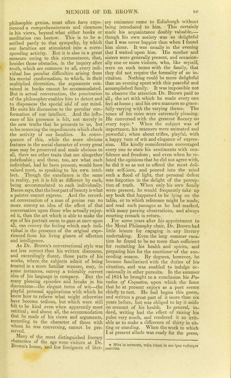 philosophic genius, must often have expe- rienced a comprehensiveness and clearness in his views, beyond what either books or meditation can bestow. This is to be a- scribed partly to that sympathy, by which our faculties are stimulated into a coiTe- sponding activity. But it is also in a great measure owing to this circumstance, that, besides those obstacles, in the inquiry after truth, which are common to all, every indi- vidual has peculiar difficulties arising from his mental conformation, to which, in their multiplied diversities, the arguments con- tained in books cannot be accommodated. But in actual conversation, the penetration of the philosopher enables him to detect and to dispossess the special idol of our mind. He suits his discussion to the peculiar con- formation of our intellect. And the influ- ence of his presence is felt, not merely in the new truths that he presents to us, but in his removing the impediments which check the activity of our faculties. In conse- quence of this, while the more obvious features in the social character of every great man may be preserved and made obvious to all, there are other traits that ai'e altogether indefinable; and these, too, are what each individual, had he been present, would have valued most, as speaking to his own intel- lect. Though the excellence is the same in reality, yet it is felt as different by each, being accommodated to each individually. Bacon says, that the best part of beauty is what a painter cannot express. And the record- ed conversation of a man of genius can no more convey an idea of the effect of that conversation upon those who actually enjoy- ed it, than the art which is able to make the eye of his portrait seem to gaze at once upon all, can convey the feeling which each indi- vidual in the presence of the original expe- rienced from his living glance of afiiection and intelligence. As Dr. Bro^ATi's conversational style was not less correct than his written discourse, and exceedingly fluent, those parts of his works, where the subjects admit of beuig treated in a more familiar manner, may, in some instances, convey a tolerably correct idea of his language in company. But the many pleasing episodes and breaks in his discussions—the elegant turns of wit—the playful personal applications with which he knew how to relieve what might otherwise have become tedious, but which were still felt to be kind even when apparently most satirical; and above all, the accommodation that he made of his views and arguments, according to the character of those with •whom he was conversing, cannot be pre- served. Many of the most distinguished literary characters of the age were visitors at Dr. •Brown's house, and few foreigners of liter- aiy eminence came to Edinburgh without being introduced to him. This certainly made his acquaintance doubly valuable,— though his own society was so delightful that I was never happier than when I found him alone. It was usually in the evening that I waited upon him. His mother and sisters were generally present, and occasion- ally one or more visitors, who, like myself, were on such terms with the family, that they did not require the formality of an in- vitation. Nothing could be more delightful than an evening spent with this peaceful and accomplished family. It was impossible not to observe the attention Dr. Brown paid to all; the ait with which he made every one feel at home; and his owtti manners so grace- fully varying with the varying theme. The tones of his voice were extremely pleasing. He conversed with the greatest fluency on every topic* When the subject was of importance, his manners were animated and powerful; when about trifles, playful, with a happy tm-n of wit and elegance of expres- sion. His kindly consideration encouraged every one to state his sentiments vvdth con- fidence and freedom; and even when he re- futed the opinions that he did not agree with, he did it so as not to offend the most deli- cate self-love, and poured into the mind such a flood of light, that personal defeat was forgotten in the dehght of the percep- tion of truth. Wlien only his OAvn family were present, he would frequently take up any book that happened to be lying on the table, or to which reference might be made, and read such passages as he had marked, with many passing observations, and always courting remark in return. For some years after his appointment to the Moral Philosophy chair. Dr. Brown had httle leisure for engaging in any literary undertaking. Even the long summer vaca- tion he found to be no more than sufiicient for recruiting his health and spirits, and preparing him for the exertions- of the suc- ceeding season. By degrees, however, he became familiarized with the duties of his situation, and was enabled to indulge dc- casionally in other pursuits. In the summer of 1814( he brought to a conclusion his Pa- radise of Coquettes, upon which the fame that he at present enjoys as a poet seems chiefly to rest. He had begun this poem, and written a great part of it more than six years before, but was obliged to lay it aside on accoimt of his health. In general, in., deed, writing had the effect of raising his pulse very much, and rendered it so irrit- able as to make a difference of thirty in sit- ting or standing. When the work to which I at present allude was ready for the press, # Mira in scrmonc, mlra ctinm in ore ipso vi suavitas.