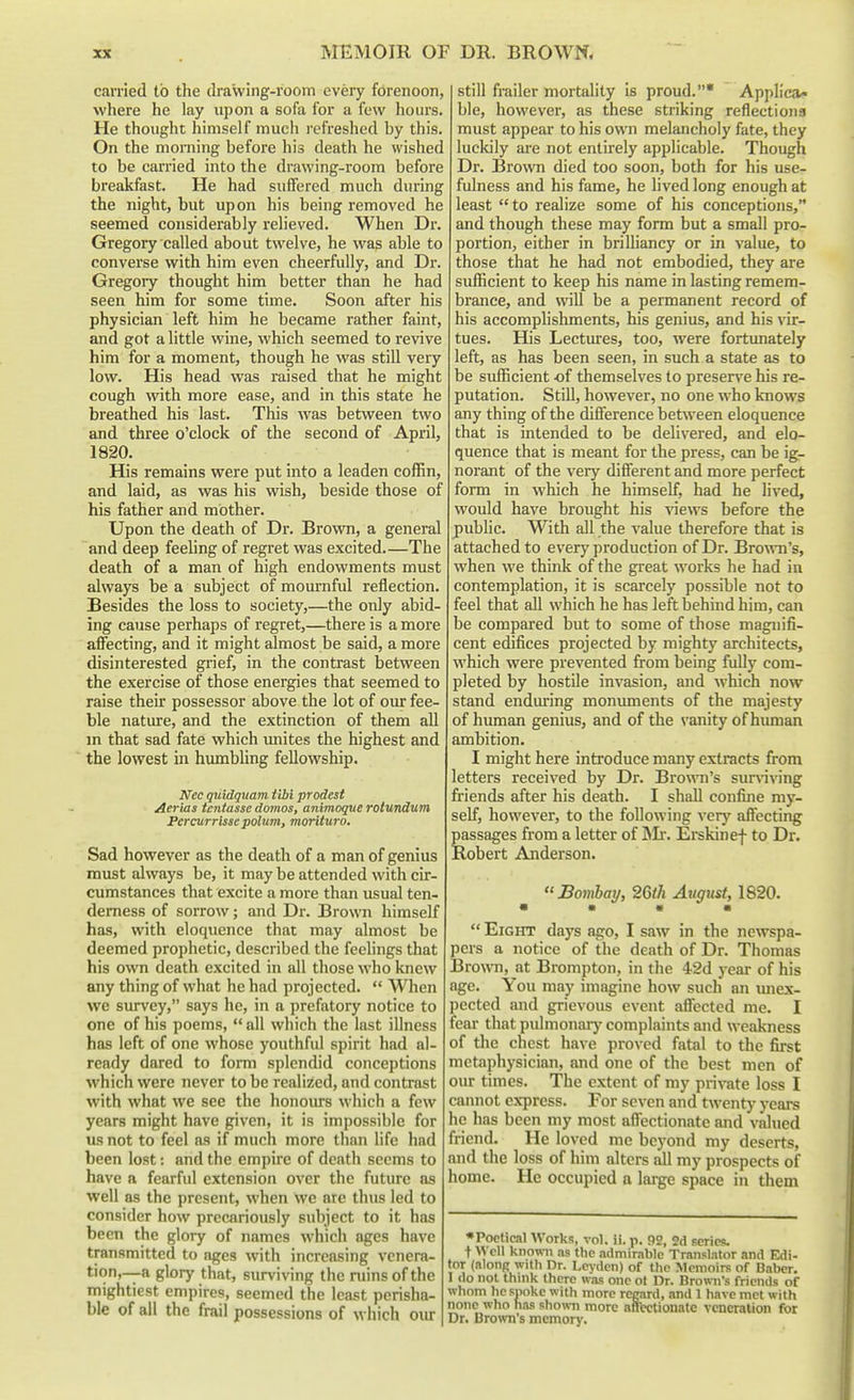 carried to the drawing-room every forenoon, where he lay upon a sofa for a few hours. He thought himself much refreshed by this. On the morning before his death he wished to be carried into the drawing-room before breakfast. He had suffered much during the night, but upon his being removed he seemed considerably relieved. When Dr. Gregory called about twelve, he was able to converse with him even cheerfully, and Dr. Gregory thought him better than he had seen him for some time. Soon after his physician left him he became rather faint, and got a little wine, which seemed to revive him for a moment, though he was still very low. His head was raised that he might cough with more ease, and in this state he breathed his last. This was between two and three o'clock of the second of April, 1820. His remains were put into a leaden coffin, and laid, as was his wish, beside those of his father and mother. Upon the death of Dr. Brown, a general and deep feeling of regret was excited The death of a man of high endowments must always be a subject of mournful reflection. Besides the loss to society,—the only abid- ing cause perhaps of regret,—there is a more afl'ecting, and it might almost be said, a more disinterested grief, in the contrast between the exercise of those energies that seemed to raise their possessor above the lot of our fee- ble nature, and the extinction of them all m that sad fate which imites the highest and the lowest in hxunbling fellowship. Ncc quidquam tlbi prodest Aerias tcntasse domos, animoque rolundum Percurrisse polum, morituro. Sad however as the death of a man of genius must alwciys be, it may be attended with cir- cumstances that excite a more than usual ten- derness of sorrow; and Dr. Brown himself has, with eloquence that may almost be deemed prophetic, described the feehngs that his own death excited in all those who knew any thing of what he had projected.  When we survey, says he, in a prefatory notice to one of his poems,  all which the last illness has left of one whose youthful spirit had al- ready dared to form splendid conceptions which were never to be realized, and contrast with what we see the honoiu-s which a few years might have given, it is impossible for us not to feel as if much more than life had been lost: and the empire of death seems to have a fearful extension over the future as well as the present, when we arc thus led to consider how precariously subject to it has been the glory of names which ages have transmitted to ages with increasing venera- tion,—a glory that, surviving the ruins of the mightiest empires, seemed the least perisha- ble of all the frail possessions of which oiu: still frailer mortality Is proud.* Applica- ble, however, as these striking reflections must appear to his own melancholy fate, they luckily are not entirely applicable. Though Dr. Bro\vn died too soon, both for his use- fulness and his fame, he lived long enough at least to realize some of his conceptions, and though these may form but a small pro- portion, either in brilliancy or in value, to those that he had not embodied, they are sufficient to keep his name in lasting remem- brance, and will be a permanent record of his accomplishments, his genius, and his vir- tues. His Lectures, too, were fortunately left, as has been seen, in such a state as to be sufficient -of themselves to preserve his re- putation. Still, however, no one who knows any thing of the diflerence between eloquence that is intended to be delivered, and elo- quence that is meant for the press, can be ig- norant of the very difierent and more perfect form in which he himself, had he lived, would have brought his ^aews before the public. With all the value therefore that is attached to every production of Dr. Brown's, when we think of the great works he had in contemplation, it is scarcely possible not to feel that all which he has left behind him, can be compared but to some of those magnifi- cent edifices projected by mighty architects, which were prevented from being fully com- pleted by hostile invasion, and which now stand enduring momunents of the majesty of human genius, and of the vanity of human ambition. I might here introduce many extracts from letters received by Dr. Brown's sur\aving friends after his death. I shall confine my- self, however, to the following very affecting passages from a letter of IMr. Eiskinef to Dr. Robert Anderson. Bomhay, 2Gih August, 1820. • • • •  Eight days ago, I saw in the ne\vspa- pcrs a notice of the death of Dr. Thomas Browm, at Brompton, in the 4-2d year of his age. You may imagine how such an imex- pected and grievous event afiected me. I fear that pulmonary complaints and weakness of the chest have proved fatal to the first metaphysician, and one of the best men of our rimes. The extent of my pri\-ate loss I cannot express. For seven and twenty years he has been my most aflectionate and valued friend. He loved me bcj'ond my deserts, and the loss of him alters all my prospects of home. He occupied a large space in them •Poetical Works, vol. ii. p. 92, 2d series. + Well knowni as the admirnble Translator and Edi- tor (along with Dr. Levden) of the Memoirs of Baber. 1 <lo not think there was one ot Dr. Brown's friends of whom he snoke witli more regard, and 1 have met with none who has showi more affectionate veneration for Dr. Brown's memor>'.