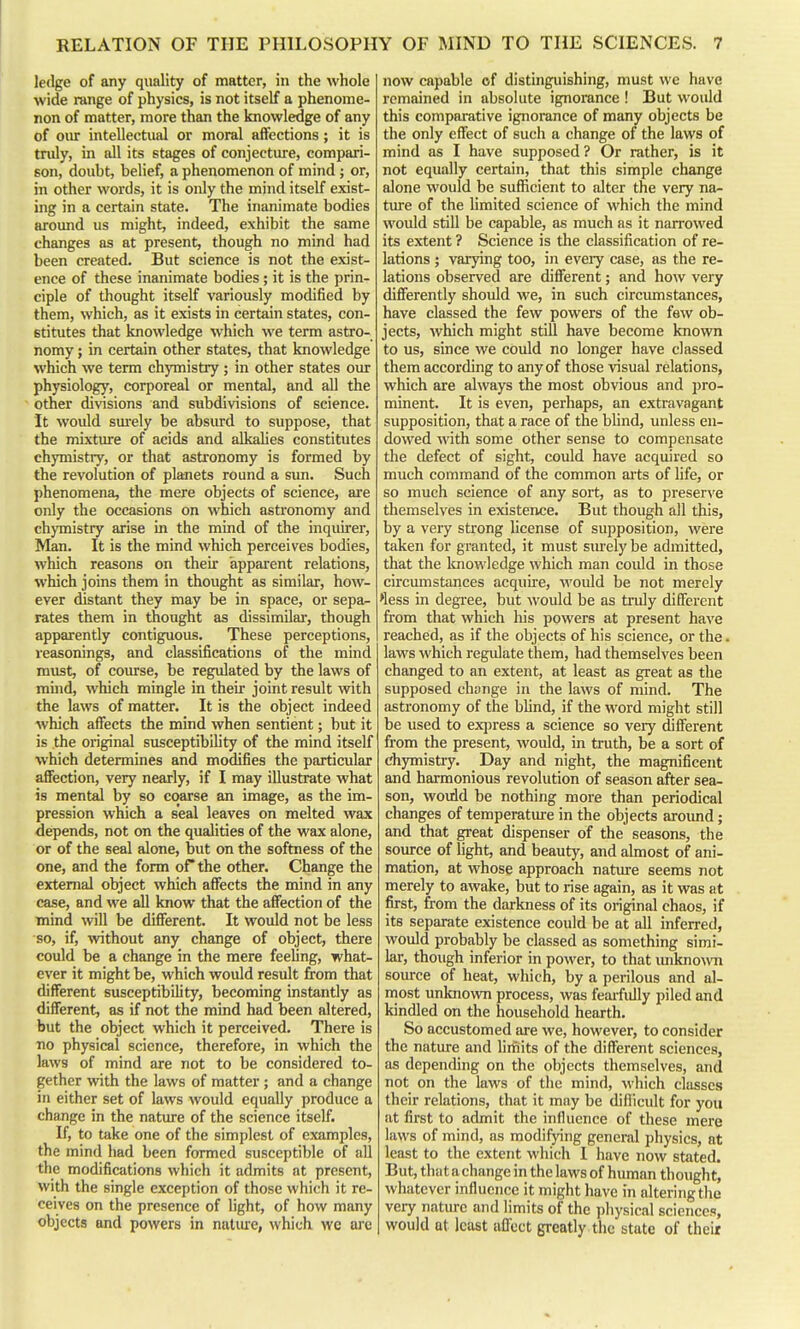 Je<lge of any quality of matter, in the whole wide range of physics, is not itself a phenome- non of matter, more than the knowledge of any of our intellectual or moral affections; it is tnily, in all its stages of conjecture, compari- son, doubt, belief, a phenomenon of mind; or, in other words, it is only the mind itself exist- ing in a certain state. The inanimate bodies around us might, indeed, exhibit the same changes as at present, though no mind had been created. But science is not the exist- ence of these inanimate bodies ; it is the prin- ciple of thought itself variously modified by them, which, as it exists in certain states, con- etitutes that knowledge which we term astro- nomy ; in certain other states, that knowledge which we term chymistry; in other states oiu- physiology, corporeal or mental, and all the other divisions and subdivisions of science. It would sm-ely be absiu-d to suppose, that the mixture of acids and alkalies constitutes chymistry, or that astronomy is formed by the revolution of planets round a sim. Such phenomena, the mere objects of science, are only the occasions on which astronomy and chymistry arise in the mind of the inquirer, Man. It is the mind which perceives bodies, which reasons on their apparent relations, which joins them in thought as similar, how- ever distant they may be in space, or sepa^ rates them in thought as dissimilar, though apparently contiguous. These perceptions, reasonings, and classifications of the mind must, of course, be regulated by the laws of mind, which mingle in their joint result with the laws of matter. It is the object indeed which affects the mind when sentient; but it is the original susceptibility of the mind itself which determines and modifies the particular affection, very nearly, if I may illustrate what is mental by so coarse an image, as the im- pression which a seal leaves on melted wax depends, not on the qualities of the wax alone, or of the seal alone, but on the softness of the one, and the form oP the other. Change the external object which affects the mind in any case, and we all know that the affection of the mind will be different. It would not be less so, if, vnthout any change of object, there could be a change in the mere feeling, what- ever it might be, which would result from that different susceptibility, becoming instantly as different, as if not the mind had been altered, but the object which it perceived. There is no physical science, therefore, in which the laws of mind are not to be considered to- gether with the laws of matter ; and a change in either set of laws would equally produce a change in the nature of the science itself. If, to take one of the simplest of examples, the mind had been formed susceptible of all the modifications which it admits at present, with the single exception of those which it re- ceives on the presence of light, of how many objects and powers in natiure, which we are now capable of distinguishing, must we have remained in absolute ignorance ! But would this compai-ative ignorance of many objects be the only effect of such a change of the laws of mind as I have supposed? Or rather, is it not equally certain, that this simple change alone would be sufficient to alter the very na- ture of the limited science of which the mind would still be capable, as much as it narrowed its extent ? Science is the classification of re- lations ; varying too, in eveiy case, as the re- lations observed are different; and how very differently should we, in such circiunstances, have classed the few powers of the few ob- jects, which might still have become known to us, since we could no longer have classed them according to any of those visual relations, which are always the most obvious and pro- minent. It is even, perhaps, an extravagant supposition, that a race of the bUnd, unless en- dowed with some other sense to compensate the defect of sight, could have acquired so much command of the common aits of life, or so much science of any sort, as to preserve themselves in existence. But though all this, by a very strong Ucense of supposition, were taken for granted, it must sm-ely be admitted, that the Icnowledge which man could in those circmnstances acquire, would be not merely >less in degree, but would be as truly different from that which his powers at present have reached, as if the objects of his science, or the. laws which regulate them, had themselves been changed to an extent, at least as great as the supposed change in the laws of mind. The astronomy of the bhnd, if the word might still be used to ex])ress a science so very different from the present, would, in truth, be a sort of chymistry. Day and night, the magnificent and harmonious revolution of season after sea- son, would be nothing more than periodical changes of temperatui'e in the objects aroimd; and that great dispenser of the seasons, the source of hght, and beauty, and almost of ani- mation, at whose approach nature seems not merely to awake, but to rise again, as it was at first, from the darkness of its original chaos, if its separate existence could be at all inferred, would probably be classed as something simi- lar, though inferior in power, to that luiknown source of heat, which, by a perilous and al- most unknown process, was fearfully piled and kindled on the household hearth. So accustomed are we, however, to consider the nature and limits of the different sciences, as depending on the objects themselves, and not on the laws of the mind, which classes their relations, that it may be dillicult for you at first to admit the influence of these mere laws of mind, as modifying general physics, at least to the extent which I have now stated. But, that a change in the laws of human thought, whatever influence it might have in altering the very nature and limits of the physical sciences, would at least affect greatly the state of their