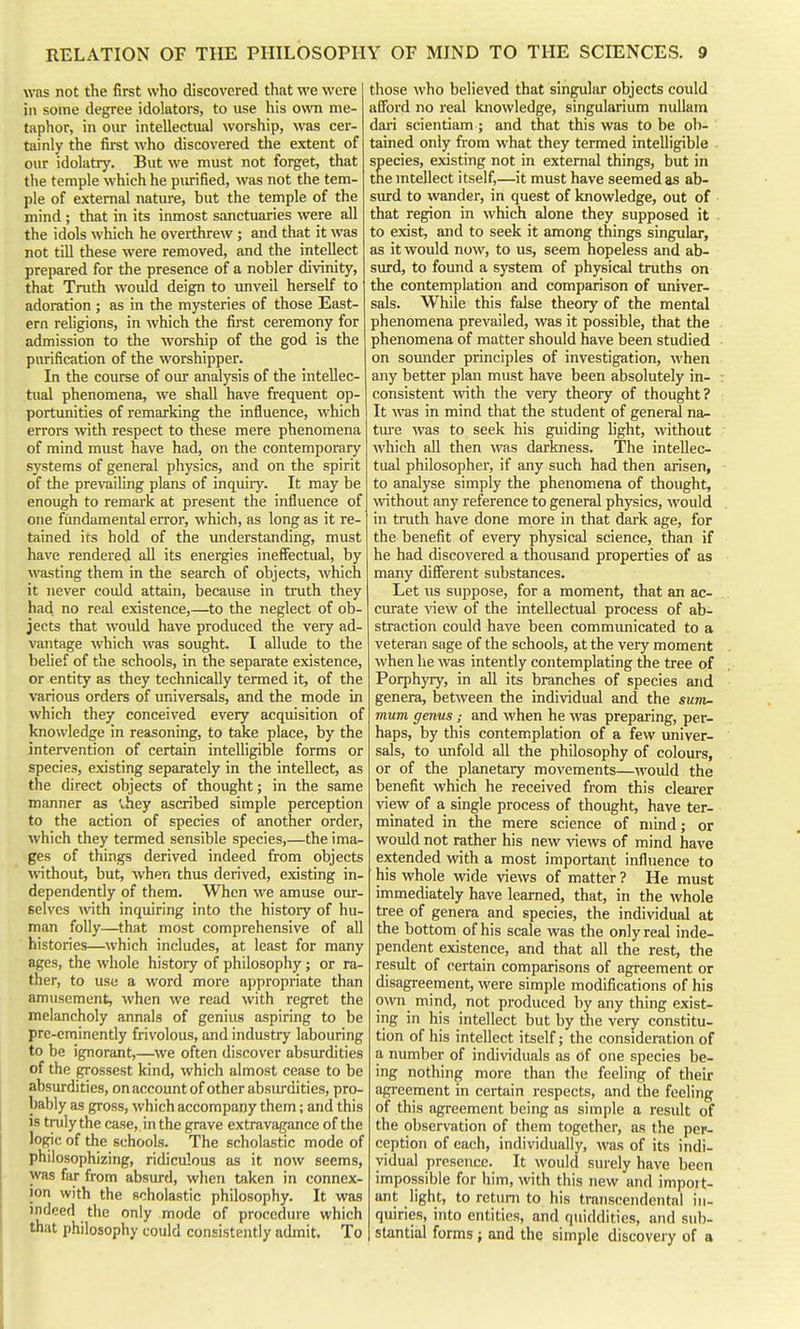 wns not the first who discovered that we were in some degree idolators, to use his own me- taphor, in our intellectual worship, was cer- tainly the first who discovered the extent of our idolatry. But we must not forget, that the temple which he piu-ified, was not the tem- ple of external natiu-e, but the temple of the mind ; that in its inmost sanctuaries were all the idols which he overthrew ; and that it was not till these were removed, and the intellect prepared for the presence of a nobler divinity, that Truth would deign to unveil herself to adoration ; as in the mysteries of those East- ern religions, in which the first ceremony for admission to the worship of the god is the purification of the worshipper. In the course of our analysis of the intellec- tual phenomena, we shall have frequent op- portunities of remarking the influence, which errors with respect to these mere phenomena of mind must have had, on the contemporary systems of general physics, and on the spirit of the prevailing plans of inquiiy. It may be enough to remark at present the influence of one fundamental error, which, as long as it re- tained its hold of the understanding, must have rendered all its energies ineffectual, by wasting them in the search of objects, which it never could attain, because in truth they had no real existence,—to the neglect of ob- jects that would have produced the very ad- vantage which was sought. I allude to the belief of the schools, in the separate existence, or entity as they technically termed it, of the various orders of universals, and the mode in which they conceived every acquisition of knowledge in reasoning, to take place, by the intervention of certain intelligible forms or species, existing separately in the intellect, as the direct objects of thought; in the same manner as vhey ascribed simple perception to the action of species of another order, which they termed sensible species,—the ima- ges of things derived indeed from objects without, but, when thus derived, existing in- dependently of them. When we amuse our- selves with inquiring into the history of hu- man folly—that most comprehensive of all histories—which includes, at least for many ages, the whole history of philosophy; or ra- ther, to use a word more appropriate than amusement, when we read with regret the melancholy annals of genius aspiring to be pre-eminently frivolous, and industry labouring to be ignorant,—we often discover absurdities of the grossest kind, which almost cetise to be absurdities, on account of other absiu-dities, pro- bably as gross, which accompany them; and this IS truly the case, in the grave extravagance of the logic of the schools. The scholastic mode of philosophizing, ridiculous as it now seems, was far from absurd, when taken in connex- ion with the scholastic philosophy. It was indeed the only mode of procedure which that philosophy could consistently admit. To those who believed that singular objects could afibrd no real knowledge, singularium nuUam dari scientiam ; and that this was to be ob- tained only from what they termed intelligible . species, existing not in external things, but in tne mtellect itself,—it must have seemed as ab- siu-d to wander, in quest of knowledge, out of that region in which alone they supposed it - to exist, and to seek it among things singular, as it would now, to us, seem hopeless and ab- surd, to found a system of physical truths on the contemplation and comparison of univer- sals. While this false theory of the mental phenomena prevailed, was it possible, that the phenomena of matter should have been studied on sounder principles of investigation, when any better plan must have been absolutely in- consistent \vith the very theory of thought? It was in mind that the student of general na- tm'e was to seek his guiding light, without which all then was darkness. The intellec- tual philosopher, if any such had then arisen, to analyse simply the phenomena of thought, without any reference to general physics, would in truth have done more in that dark age, for the benefit of every physical science, than if he had discovered a thousand properties of as many different substances. Let us suppose, for a moment, that an ac- curate ^^ew of the intellectual process of ab- straction could have been communicated to a veteran sage of the schools, at the very moment when he was intently contemplating the tree of Porphyry, in all its branches of species and genera, between the individual and the sunv- mum genus; and when he was preparing, per- haps, by this contemplation of a few univer- sals, to unfold all the philosophy of colours, or of the planetary movements—would the benefit which he received from this clearer view of a single process of thought, have ter- minated in the mere science of mind; or would not rather his new views of mind have extended with a most important influence to his whole wide views of matter ? He must immediately have learned, that, in the whole tree of genera and species, the individual at the bottom of his scale was the only real inde- pendent existence, and that all the rest, the result of certain comparisons of agreement or disagreement, were simple modifications of his mvn mind, not produced by any thing exist- ing in his intellect but by the very constitu- tion of his intellect itself; the consideration of a number of individuals as of one species be- ing nothing more than the feeling of their agreement in certain respects, and the feeling of this agreement being as simple a result of the observation of them together, as the per- ception of each, individually, was of its indi- vidual presence. It would surely have been impossible for him, with this new and impoit- ant light, to return to his transcendental in- quiries, into entities, and quiddities, and sub- I stantial forms; and the simple discovery of a