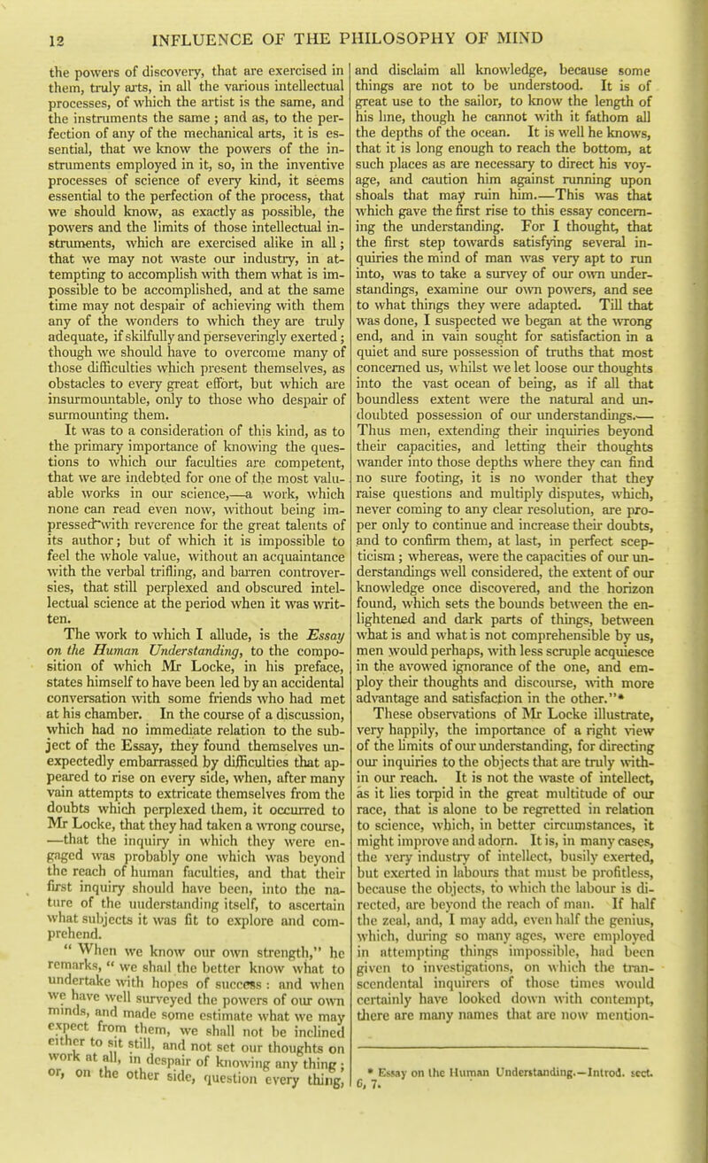 the powers of discovery, that are exercised in them, truly aits, in all the various intellectual processes, of which the artist is the same, and the instruments the same ; and as, to the per- fection of any of the mechanical arts, it is es- sential, that we loiow the powers of the in- struments employed in it, so, in the inventive processes of science of every kind, it seems essential to the perfection of the process, that we should know, as exactly as possible, the powers and the limits of those intellectual in- struments, which are exercised alike in all; that we may not waste our industiy, in at- tempting to accomplish with them what is im- possible to be accomplished, and at the same time may not despair of achieving with them any of the wonders to which they are tnily adequate, if skilfully and perseveringly exerted; though we should have to overcome many of those difficulties which present themselves, as obstacles to every great effort, but which aie insurmoimtable, only to those who despair of surmounting them. It was to a consideration of this kind, as to the primary importance of knowing the ques- tions to which oiu faculties are competent, that we are indebted for one of the most valu- able works in our science,—a work, which none can read even now, Avithout being im- pressed~with reverence for the great talents of its author; but of which it is impossible to feel the whole value, without an acquaintance with the verbal trifling, and baiTcn controver- sies, that still perplexed and obscured intel- lectual science at the period when it was writ- ten. The work to which I allude, is the Essay on the Human Understanding, to the compo- sition of which Mr Locke, in his preface, states himself to have been led by an accidental conversation -with some friends who had met at his chamber. In the course of a discussion, which had no immediate relation to tlie sub- ject of the Essay, they found themselves un- expectedly embarrassed by diificulties that ap- peared to rise on every side, when, after many vain attempts to extricate themselves from the doubts which perplexed them, it occurred to Mr Locke, that they had taken a wong course, —that the inquiry in which they were en- gaged was probably one which was beyond the reach of human faculties, and that their first inquiry should have been, into the na- ture of the miderstiuuling itself, to ascertain what subjects it was fit to explore and com- prehend.  When we know our own strength, he remarks,  we shall the better know what to undertake with hopes of success : and when we have well siu-veyed the powers of our o^vn mmds, and made some estimate what we may expect from them, we shall not be inclined either to sit still, and not set our thoughts on work at all, m despair of knowing any thing ; or, on the other side, question every thing and disclaim all knowledge, because some things are not to be understood. It is of great use to the sailor, to know the length of his line, though he cannot with it fathom all the depths of the ocean. It is well he knows, that it is long enough to reach the bottom, at such places as are necessEuy to direct his voy- age, and caution him against running upon shoals that may ruin him—This was that which gave the first rise to this essay concern- ing the imderstanding. For I thought, that the first step towards satisfying several in- quiries the mind of man was very apt to run into, was to take a survey of oiu- owti under- standings, examine our own powers, and see to what things they were adapted. Till that was done, I suspected we began at the wTong end, and in vain sought for satisfaction in a quiet and sure possession of truths that most concerned us, whilst we let loose our thoughts into the vast ocean of being, as if all that boundless extent were the natural and im-. doubted possession of our understandings Thus men, extending their inquiries beyond their' capacities, and letting their thoughts wander into those depths where they can find no sure footing, it is no wonder that they raise questions and multiply disputes, which, never coming to any clear resolution, are pro- per only to continue and increase their- doubts, and to confirm them, at last, in perfect scep- ticism ; whereas, were the capacities of our im- derstandings well considered, the extent of our knowledge once discovered, and the horizon found, which sets the bounds between the en- lightened and dark parts of things, between what is and what is not comprehensible by us, men woidd perhaps, with less scruple acquiesce in the avowed ignorance of the one, and em- ploy tlieir thoughts and discourse, \\nth more ad\'antage and satisfaction in the other.* These obsen-ations of Mr Locke illustrate, very happily, the importance of a right \\ew of the limits of oiu* imderstanding, for directing our inquiries to the objects that are tnily with- in our reach. It is not the waste of intellect, as it lies torpid in the great multitude of our race, that is alone to be regretted in relation to science, which, in better circumstances, it might improve and adorn. It is, in many cases, the very industry of intellect, busily exerted, but exerted in labours that must be profitless, because the objects, to which the labour is di- rected, are beyond the reach of man. If half the zeal, and, I may add, even half the genius, which, during so many ages, were employed in attempting things impossible, had been given to investigations, on which tlie tran- scendental inquirers of those times would certainly have looked down with contempt, there are many names that are now mention- • Essay on Ihe Human Undentanding—Inlrod. sect. C, 7.