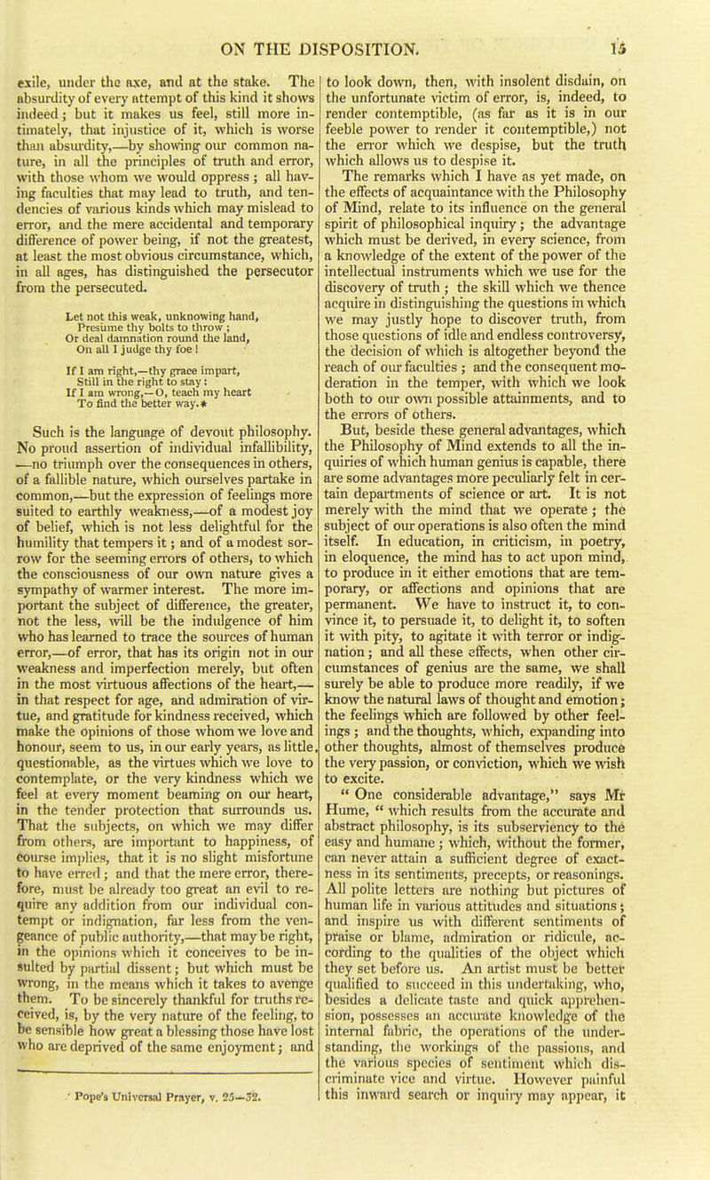 ON THE DISPOSITION. exile, under the axe, and at the stake. The absurdity of every attempt of this kind it shows indeed; but it makes us feel, still more in- timately, that injustice of it, which is worse than absiu-dity,—by showng our common na- ture, in all the principles of truth and error, with those whom we would oppress ; all hav- ing faculties that may lead to truth, and ten- dencies of various kinds which may mislead to error, and the mere accidental and tempoi^ary diflerence of power being, if not the greatest, at least the most obvious circumstance, which, in all ages, has distinguished the persecutor from the persecuted. Let not this weak, unknowing hand. Presume thy bolts to throw ; Or deal damnation round the land. On all I judge thy foe ! If I am right,—thy grace impart, Still in the right to slay: If I am wrong,—O, teach my Iieart To find tlie better way.* Such is the language of devout philosophy. No proud assertion of individual infallibility, .—no triumph over the consequences in others, of a fallible natiue, which ourselves partake in common,—but the expression of feelings more suited to earthly weakness,—of a modest joy of belief, which is not less delightful for the humility that tempers it; and of a modest sor- row for the seeming errors of others, to which the consciousness of oiu: own natiure gives a sympathy of warmer interest. The more im- portant the subject of difference, the greater, not the less, will be the indulgence of him who has learned to trace the sources of human error,—of error, that has its origin not in our weakness and imperfection merely, but often in the most virtuous affections of the heart,— in that respect for age, and admiration of vir- tue, and gratitude for kindness received, which make the opinions of those whom we love and honour, seem to us, in oiur eai-ly years, as little, questionable, as the virtues which we love to contemplate, or the very kindness which we feel at eveiy moment beaming on our heart, in the tender protection that surrounds us. That the subjects, on which we may differ from others, are important to happiness, of coiu-se imjjlies, that it is no slight misfortime to have eired; and that the mere error, there- fore, must be already too great an evil to re- quire any addition from om* individual con- tempt or indignation, far less from the ven- geance of public authority,—that may be right, in the opinions which it conceives to be in- Suited by partial dissent; but which must be wrong, in the means which it takes to avenge them. To be sincerely thankful for tniths re- ceived, is, by the very nature of the feeling, to be sensible how great a blessing those have lost who are deprived of the same enjoyment; and ■ Pope'« Universal Prayer, v. 23—32. to look dovm, then, M'ith insolent disdain, on the unfortunate victim of error, is, indeed, to render contemptible, (as fax- as it is in our feeble power to render it contemptible,) not the enor which we despise, but the truth which allows us to despise it. The remstrks which I have as yet made, on the effects of acquaintance with the Philosophy of Mind, relate to its influence on the general spirit of philosophical inquiry; the advantage which must be deiived, in every science, from a knowledge of the extent of the power of the intellectual instruments which we use for the discovery of truth ; the skill which we thence acquire in distinguishing the questions in which we may justly hope to discover truth, from those questions of idle and endless controversy, the decision of which is altogether beyond the reach of oiu faculties ; and the consequent mo- deration in the temper, with which we look both to oiu- ovra possible attainments, and to the errors of others. But, beside these general advantages, which the Philosophy of Mind extends to all the in- quiries of which human genius is capable, there are some advantage.! more peculiarly felt in cer- tain depailments of science or art. It is not merely with the mind that we operate ; the subject of oiur operations is also often the mind itself. In education, in criticism, in poetry, in eloquence, the mind has to act upon mind, to produce in it either emotions that are tem- porary, or afifections and opinions that are permanent. We have to instruct it, to con- vince it, to persuade it, to delight it, to soften it wth pity, to agitate it with terror or indig- nation ; and all these effects, when other cir- cumstances of genius are the same, we shall sm'ely be able to produce more readily, if we know the natural laws of thought and emotion; the feelings which are followed by other feel- ings ; and the thoughts, which, expanding into other thoughts, almost of themselves produce the vei-y passion, or conviction, which we wish to excite.  One considerable advantage, says Mr Hume,  which results from the acciu^te and abstract philosophy, is its subserviency to the easy and humane; which, without the former, can never attain a sufficient degree of exact- ness in its sentiments, precepts, or reasonings. All polite letters are nothing but pictures of human life in various attitudes and situations; and inspire us with different sentiments of praise or blame, admiration or ridicule, ac- cording to the qualities of the object which they set before us. An artist must be bettet qualified to succeed in this undertaking, who, besides a delicate taste and quick apprehen- sion, possesses an accimite knowledge of the internal fabric, the operations of the under- standing, the workings of the passions, and the various species of sentiment which dis- criminate vice and virtue. Hovvever painfid this inward search or inquiiy may appear, it