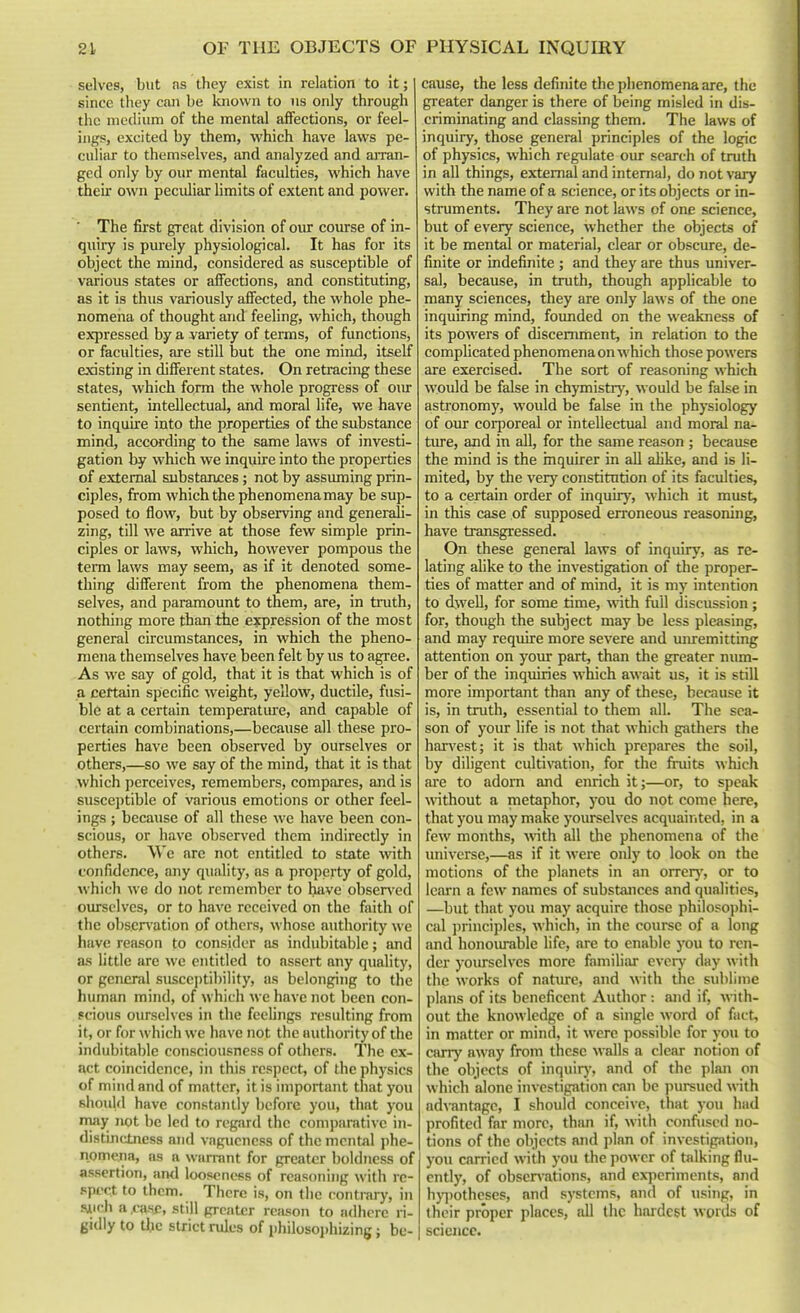 selves, but as they exist in relation to it; since they can be known to us only through the medium of the mental affections, or feel- ings, excited by them, which have laws pe- culiar to themselves, and analyzed and arran- ged only by our mental faculties, which have their own peculiar limits of extent and power. * The first great division of oiu course of in- qiiiiy is purely physiological. It has for its object the mind, considered as susceptible of various states or affections, and constituting, as it is thus variously affected, the whole phe- nomena of thought and feeling, which, though expressed by a variety of terms, of functions, or faculties, are still but the one mind, itself existing in different states. On retracing these states, which form the whole progress of oiu- sentient, intellectual, and moral life, we have to inquire into the properties of the substance mind, according to the same laws of investi- gation by which we inquire into the properties of external substances; not by assuming prin- ciples, from which the phenomena may be sup- posed to flow, but by observing and generali- zing, till we arrive at those few simple prin- ciples or laws, which, however pompous the term laws may seem, as if it denoted some- thing different from the phenomena them- selves, and paramount to them, are, in tnith, nothing more than the expression of the most general circumstances, in which the pheno- mena themselves have been felt by us to agree. As we say of gold, that it is that which is of a certain specific weight, yellow, ductile, fusi- ble at a certain temperature, and capable of certain combinations,—becaiise all these pro- perties have been observed by ourselves or others,—so we say of the mind, that it is that which perceives, remembers, compares, and is susceptible of various emotions or other feel- ings ; because of all these we have been con- scious, or have observed them indirectly in others. We are not entitled to state with confidence, any quality, as a property of gold, which we do not remember to have obser\'ed ourselves, or to have received on the faith of the obsenation of others, whose authority we have reason to consider as indubitable; and as little are we entitled to assert any quality, or general susceptibility, as belonging to the human mind, of which we have not been con- scious ourselves in the feelings resulting from it, or for which we have not the authority of the indubitable consciousness of others. The ex- act coincidence, in this respect, of the physics of mind and of matter, it is important that you BhoiiUl have constantly before you, that you may not be led to regard the comparative in- distinctness and vagueness of the mental phe- nomeria, as a warrant for greater boldness of assertion, ami looseness of reasoning with re- spect to them. There is, on the contrary, in 5iich a .case, still greater reason to adhere ri- gidly to the strict rules of philosophizing; be- cause, the less definite the phenomena are, the greater danger is there of being misled in dis- criminating and classing them. The laws of inquiry, those general principles of the logic of physics, which regulate oiu- search of truth in all things, external and internal, do not vary with the name of a science, or its objects or in- struments. They are not laws of one science, but of every science, whether the objects of it be mental or material, clear or obscure, de- finite or indefinite ; and they are thus univer- sal, because, in truth, though applicable to many sciences, they are only laws of the one inquiring mind, founded on the weakness of its powers of discernment, in relation to the complicated phenomena on which those powers are exercised. The sort of reasoning which would be false in chymistrj', would be false in astronomy, would be false in the physiology of our corjDoreal or intellectual and moral na- ture, and in all, for the same reason ; because the mind is the inquirer in all alike, and is li- mited, by the very constitution of its faculties, to a certain order of inquiry, which it must, in this case of supposed erroneous reasoning, have transgressed. On these general laws of inquiry, as re- lating alike to the investigation of the proper- ties of matter and of mind, it is my intention to dwell, for some time, with full discussion; for, though the subject may be less pleasing, and may require more severe and mu-emitting attention on yoiu- part, than the greater num- ber of the inquiries which await us, it is still more important than any of these, because it is, in truth, essential to them all. The sea- son of your life is not that which gathers the han'est; it is that which prepares the soil, by diligent cultivation, for the fruits which are to adorn and enrich it;—or, to speak Avithout a metaphor, you do not come here, that you may make yourselves acquainted, in a few months, w\th all the phenomena of the universe,—as if it were only to look on the motions of the planets in an orrerj', or to learn a few names of substances and qualities, —but that you may acquire those philosojihi- cal principles, ^^•hich, in the course of a long and honoiunble life, are to enable you to ren- der yoiusclves more famihar every day w ith the works of nature, and with the sublime plans of its beneficent Author: and if, with- out the knowledge of a single word of fact, in matter or mind, it were possible for you to carry away from these walls a clear notion of the objects of inquirj', and of the plan on which alone investigation can be pursued with adrantage, I should conceive, that you had profited far more, thiui if, with confused no- tions of the objects and plan of investigsUion, you carried with you the power of talking flu- ently, of obscn'ations, and ex}ieriments, and hy])otheses, and systems, and of using, in their proper places, all the hardest words of science.