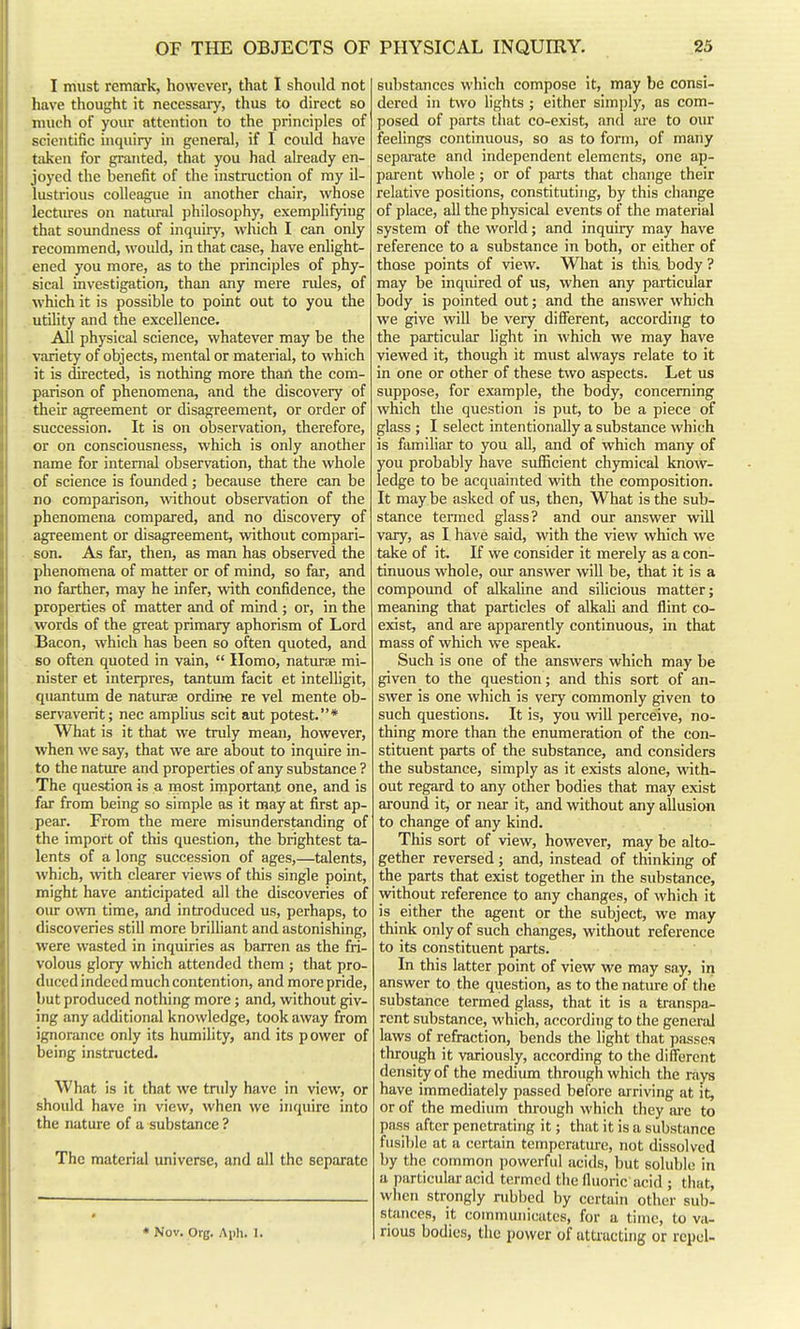 I must remark, however, that I should not have thought it necessary, thus to direct so much of your attention to the principles of scientific inquiry in general, if I could have taken for granted, that you had already en- joyed the benefit of the instruction of my il- lustrious colleague in another chair, whose lectiu-es on natiu-al philosophy, exemplifying that soundness of inquiry, which I can only recommend, would, in that case, have enlight- ened you more, as to the principles of phy- sical investigation, than any mere rides, of which it is possible to point out to you the utility and the excellence. All physical science, whatever may be the variety of objects, mental or material, to which it is directed, is nothing more than the com- parison of phenomena, and the discovery of their agreement or disagreement, or order of succession. It is on observation, therefore, or on consciousness, which is only another name for internal observation, that the whole of science is founded; because there can be no comparison, without observation of the phenomena compared, and no discovery of agreement or disagreement, without compari- son. As far, then, as man has observed the phenomena of matter or of mind, so far, and no farther, may he infer, with confidence, the properties of matter and of mind ; or, in the words of the great primary aphorism of Lord Bacon, which has been so often quoted, and so often quoted in vain,  Homo, natiu-ae mi- nister et interpres, tantum facit et intelligit, quantum de naturae ordine re vel mente ob- servaverit; nec amplius scit aut potest.* What is it that we truly mean, however, when we say, that we are about to inqiure in- to the nature and properties of any substance ? The question is a niost important one, and is far from being so simple as it may at first ap- pear. From the mere misunderstanding of the import of this question, the brightest ta- lents of a long succession of ages,—talents, which, with clearer views of this single point, might have anticipated all the discoveries of om- own time, and introduced us, perhaps, to discoveries still more brilliant and astonishing, were wasted in inquiries as barren as the fri- volous glory which attended them ; that pro- duced indeed much contention, and more pride, but produced nothing more; and, without giv- ing any additional knowledge, took away from ignorance only its humihty, and its power of being instructed. What is it that we truly have in view, or should have in view, when we inquire into the nature of a substance ? The material universe, and all the separate « Nov. Org. A ph. I. substances which compose it, may be consi- dered in two lights ; either simjjly, as com- posed of parts that co-exist, and lU'e to our feelings continuous, so as to form, of many separate and independent elements, one ap- parent whole; or of parts that change their relative positions, constituting, by this change of place, aU the physical events of the material system of the world; and inquiry may have reference to a substance in both, or either of those points of view. Wliat is this body ? may be inquired of us, when any particular body is pointed out; and the answer which we give will be very difiFerent, according to the particular light in which we may have viewed it, though it must always relate to it in one or other of these two aspects. Let us suppose, for example, the body, concerning which the question is put, to be a piece of glass ; I select intentionally a substance which is famihar to you all, and of which many of you probably have sufficient chjonical know- ledge to be acquainted with the composition. It may be asked of us, then. What is the sub- stance termed glass? and our answer will vary, as I have said, with the view which we take of it. If we consider it merely as a con- tinuous whole, oiu- answer will be, that it is a compound of alkahne and silicious matter; meaning that particles of alkaU and flint co- exist, and are apparently continuous, in that mass of which we speak. Such is one of the answers which may be g^ven to the question; and this sort of an- swer is one which is very commonly given to such questions. It is, you will perceive, no- thing more than the enumeration of the con- stituent parts of the substance, and considers the substance, simply as it exists alone, with- out regard to any other bodies that may exist around it, or near it, and without any allusion to change of any kind. This sort of view, however, may be alto- gether reversed; and, instead of thinking of the parts that exist together in the substance, without reference to any changes, of which it is either the agent or the subject, we may think only of such changes, without reference to its constituent parts. In this latter point of view we may say, in answer to the question, as to the nature of tlie substance termed glass, that it is a transpa- rent substance, which, according to the general laws of refraction, bends the light that passes through it variously, according to the different density of the medium through which the rays have immediately passed before arriving at it, or of the medium through which they ai-e to pass after penetrating it; that it is a substance fusible at a certain temperature, not dissolved by the common powerful acids, but soluble in a particular acid termed the fluoric acid ; that, when strongly nibbed by certain other sub- stances, it communicates, for a time, to vii- rious bodies, the power of attracting or repel-