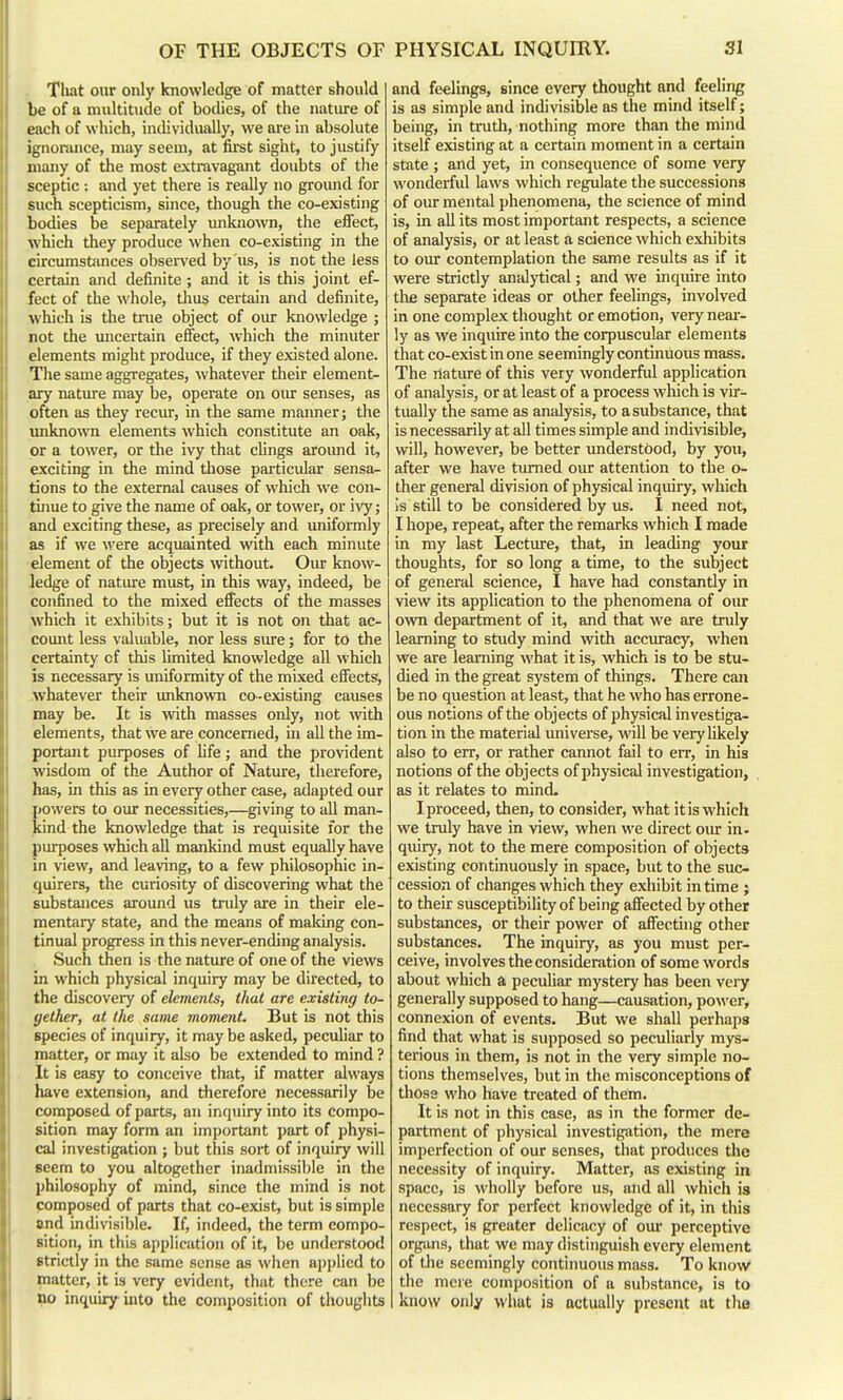 That our only knowledge of matter should be of a multitude of bodies, of the natiu-e of each of which, individually, we are in absolute ignorance, may seem, at first sight, to justify many of the most extravagant doubts of the sceptic : and yet there is really no ground for such scepticism, since, though the co-existing bodies be separately unkiiOAvn, the effect, which they produce when co-existing in the circumstances observed by us, is not the less certain and definite; and it is this joint ef- fect of the whole, thus certain and definite, which is the true object of our knowledge ; not the uncertain effect, which the minuter elements might produce, if they existed alone. The same aggregates, whatever their element- ary nature may be, operate on our senses, as often as they recur, in the same manner; the unkno\ra elements which constitute an oak, or a tower, or the ivy that clings aroimd it, exciting in the mind those particular sensa- tions to the external causes of which we con- tinue to give the name of oak, or tower, or ivy; and exciting these, as precisely and uniformly as if we were acquainted with each minute element of the objects without. Oiu: know- ledge of natiue must, in this way, indeed, be confined to the mixed effects of the masses which it exhibits; but it is not on that ac- count less valuable, nor less sure; for to the certainty of this limited knowledge all which is necessary is uniformity of the mixed effects, whatever their unknown co-existing causes may be. It is with masses only, not with elements, that we are concerned, in all the im- poi-tant purposes of life; and the provident wisdom of the Author of Nature, therefore, has, in this as in every other case, adapted our Ijowers to our necessities,—giving to aU man- tind the knowledge that is requisite for the purposes which all mankind must equally have in view, and leaving, to a few philosophic in- quirers, the curiosity of discovering what the substances aroimd us truly are in their ele- mentary state, and the means of maldng con- tinual progress in this never-ending analysis. Such then is the nature of one of the views ui which physical inquiry may be directed, to the discovery of elements, that are existing to- gether, at the same moment. But is not this species of inquiry, it maybe asked, peculiar to matter, or may it also be extended to mind ? It is easy to conceive that, if matter always have extension, and tiierefore necessarily be composed of parts, an inquiry into its compo- sition may form an important part of physi- cal investigation ; but this sort of inquiry will seem to you altogether inadmissible in the philosophy of mind, since the mind is not composed of parts that co-exist, but is simple and indivisible. If, indeed, the term compo- sition, in this application of it, be understood Strictly in the same sense as wlien ap])lied to matter, it is very evident, that there can be no inquiry into the composition of tiiouglits and feelings, since every thought and feeling is as simple and indivisible as the mind itself; being, in truth, nothing more than the mind itself existing at a certain moment in a certain state ; and yet, in consequence of some very wonderful laws which regulate the successions of our mental phenomena, the science of mind is, in all its most important respects, a science of analysis, or at least a science which exhibits to our contemplation the same results as if it were strictly analytical; and we inquire into tlifi separate ideas or other feelings, involved in one complex thought or emotion, very near- ly as we inquire into the corpuscular elements that co-exist in one seemingly continuous mass. The nature of this very wonderful application of analysis, or at least of a process which is vir- tually the same as analysis, to a substance, that is necessarily at all times simple and indivisible, will, however, be better understood, by you, after we have turned our attention to the o- ther general division of physical inquiry, which is still to be considered by us. I need not, I hope, repeat, after the remarks which I made in my last Lecture, that, in leading your thoughts, for so long a time, to the subject of general science, I have had constantly in view its application to the phenomena of our own department of it, and that we are truly learning to study mind with accuracy, when vve are learning what it is, which is to be stu- died in the great system of things. There can be no question at least, that he who has errone- ous notions of the objects of physical investiga- tion in the material univei'se, will be very likely also to err, or rather cannot fail to err, in his notions of the objects of physical investigation, as it relates to mind. I proceed, then, to consider, what it is which we truly have in view, when we direct oiu in. quiry, not to the mere composition of objects existing continuously in space, but to the suc- cession of changes which they exhibit in time ; to their susceptibility of being affected by other substances, or their power of affecting other substances. The inquiry, as you must per- ceive, involves the consideration of some words about which a peculiar mystery has been very generally supposed to hang—causation, po^^'er, connexion of events. But we shall perhaps find that what is supposed so peculiarly mys- terious in them, is not in the very simple no- tions themselves, but in the misconceptions of those who have treated of them. It is not in this case, as in the former de- partment of physical investigation, the mere imperfection of our senses, that produces the necessity of inquiry. Matter, as existing in space, is wholly before us, and all which is necessary for peifect knowledge of it, in this respect, is greater delicacy of om* perceptive organs, that we may distinguish every element of the seemingly continuous mass. To knov/ the meie composition of a substance, is to know only what is actually present at the