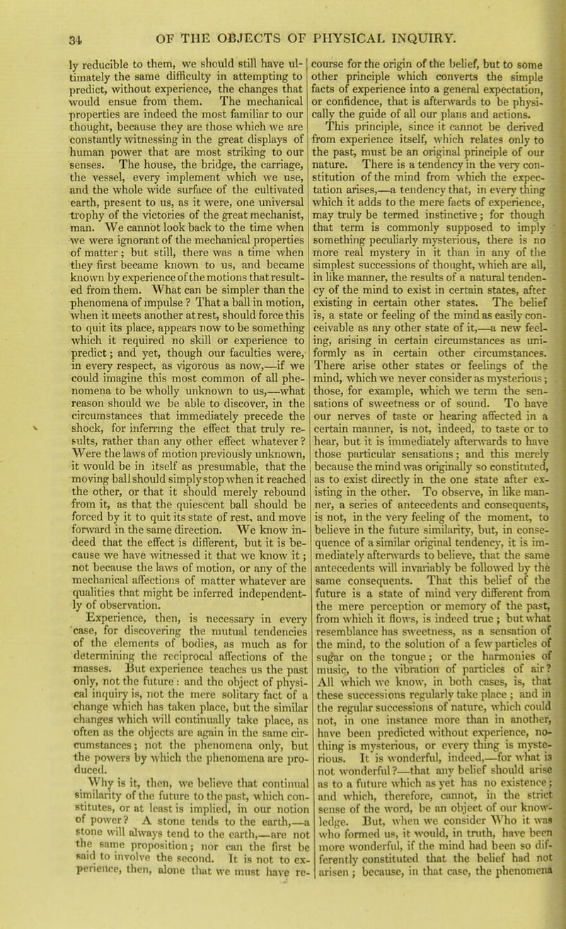 ly reducible to them, we should still have ul- timately the same difficulty in attempting to predict, without experience, the changes that would ensue from them. The mechanical properties are indeed the most familiar to our thought, because they are those which we are constantly witnessing in the great displays of human power that are most striking to our senses. The house, the bridge, the carriage, the A'essel, every implement which we use, and the whole wide surface of the cultivated earth, present to us, as it were, one universal trophy of the victories of the great mechanist, man. We cannot look back to the time when we were ignorant of the mechanical properties of matter; but still, there was a time when they first became known to us, and became known by experience of the motions that result- ed from them. What can be simpler than the phenomena of impulse ? That a ball in motion, when it meets another at rest, should force this to quit its place, appears now to be something which it required no skill or experience to predict; and yet, though our faculties were, in every respect, as vigorous as now,—if we could imagine this most common of all phe- nomena to be wholly unknown to us,—wh&t reason should we be able to discover, in the circumstances that immediately precede the shock, for infemng the effect that truly re- sults, rather than any other effect whatever ? Were the laws of motion previously imknovra, it would be in itself as presumable, that the moving ball should simply stop when it reached the other, or that it should merely rebound from it, as that the quiescent ball should be forced by it to quit its state of rest, and move forward in the same direction. We know in- deed that the effect is different, but it is be- cause we have witnessed it that we know it; not because the laws of motion, or any of the mechanical affections of matter whatever are qualities that might be inferred independent- ly of observation. Experience, then, is necessary in every 'case, for discovering the mutual tendencies of the elements of bodies, as much as for determining the reciprocal affections of the masses. But expei-ience teaches us the past only, not the future: and the object of physi- cal inquiry is, not the mere solitary fact of a change which has taken place, but the similar changes which wll continually t^ike place, as often as the objects are again in the same cir- cumstances ; not the iihenomcna only, but the powers by which the phenomena are pro- duced. Why is it, then, we believe that continual similarity of the future to the past, which con- stitutes, or at least is implied, in our notion of power? A stone tends to the earth,—a stone will always tend to the earth,_are not the same proposition; nor can the first be fiaid to involve the second. It is not to ex- perience, then, alone that we must liave re- course for the origin of the belief, but to some other principle which converts the simple facts of experience into a general expectation, or confidence, that is afterwards to be physi- cally the guide of all our plans and actions. This principle, since it cannot be derived from experience itself, which relates only to the past, must be an original principle of our natiue. There is a tendency in the very con- stitution of the mind from which the expec- tation arises,—a tendency that, in every thing which it adds to the mere facts of experience, may truly be termed instinctive; for though that term is commonly supposed to imply something peculiarly mysterious, there is no more real mystery in it than in any of the simplest successions of thought, which are all, in like manner, the results of a natural tenden- cy of the mind to exist in certain states, after existing in certain other states. The belief is, a state or feeling of the mind as easily con- ceivable as any other state of it,—a new feel- ing, arising in certain circumstances as uni- formly as in certain other circumstances. There arise other states or feelings of the mind, which we never consider as mysterious; those, for example, which we tenn the sen- sations of sweetness or of somid. To have our ner\-es of taste or hearing affected in a certain manner, is not, indeed, to taste or to hear, but it is immediately afterwards to have those particular sensations; and tliis merely because the mind was originally so constituted, as to exist directly in the one state after ex- isting in the other. To obser\'e, in like man- ner, a series of antecedents and consequents, is not, in the very feehng of the moment, to believe in the future simihirity, but, in conse- quence of a similar original tendency, it is im- mediately after\vards to believe, that the same antecedents will inranably be followed by the same consequents. That this belief of the futiu-e is a state of mind verj' different ft-om the mere perception or mcmorj' of the past, from which it flows, is indeed true ; but what resemblance has s\>'eetness, as a sensation of the mind, to the solution of a few particles of sugar on the tongue; or the harmonies of music, to the vibration of particles of air ? All which we know, in both cases, is, that these successions regularly take place ; and in the regular successions of nature, which could not, in one instance more than in another, have been predicted without experience, no- thing is mysterious, or everj' thing is myste- rious. It is wonderful, indeed,—for what is not wonderful ?—that any belief should arise as to a future which as yet has no existence; and which, therefore, cannot, in the strict sense of the word, be an object of our know- ledge. But, when we consider Who it was who formed us, it would, in truth, have been more wonderful, if the mind had been so dif- ferently constituted that the belief had not arisen ; because, in that case, the phenomena