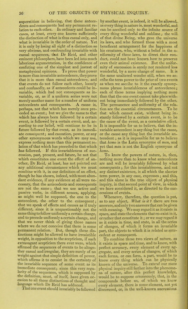 superstition in believing, that these antece- dents and consequents had any permanent re- lation to each other. In ordinary and familiar cases, at least, every one knows sufficiently the distinction of what is thus casual only, and what is invariable in the order of nature. Yet it is only by losing all sight of a distinction so very obvious, and confounding invariable with casual sequences, tkat Dr Reid, and other eminent philosophers, have been led into much laborious argumentation, in the confidence of confuting one of the simplest and justest of metaphysical opinions. To prove that power is more than invariable antecedence, theyprove that it is more than casual antecedence, and that events do not follow each other, loosely and confusedly, as if antecedents could be in- vai'iable, which had not consequents as in- variable, or, as if a unifonn series were not merely another name for a number of imiform antecedents and consequents. A cause is, perhaps, not that which has merely once pre- ceded an event; but we give the name to that which has always been followed by a certain event, is followed by a certain event, and, ac- cording to our belief, will continue to be in futiu-e followed by that event, as its immedi- ate consequent; and causation, power, or any other synonymous words which we may use, express nothing more than this permanent re- lation of that which has preceded to that which has followed. If this invariableness of suc- cession, past, present, and future, be not that which constitutes one event the effect of an- other, Dr Reid, at least, has not pointed out any additional circumstance which we must combine with it, in our definition of an effect, though he has shown, indeed, Avith most abun- dant evidence, if any evidence at all were ne- cessary, that the antecedents and consequents are not the same; that we use active and passive verbs, in different senses, applying, as might well be supposed, the one to the antecedent, the other to the consequent; that we speak of effects and causes as if truly different, since it is unquestionably not the same thing to follow uniformly a certain change, and to precede uniformly a certain change, and that we never think of giving those names where we do not conceive that there is some permanent relation. But, though these dis- tinctions might be allowed to have irresistible weight, in opposition to the scepticism, if such extravagant scepticism there ever were, which affirmed the sequences of events to be altoge- ther casual and irregular, they are surely of no weight against that simple definition of power, which affirms it to consist in the certainty of the invariable sequence of some event as its immediate consequent; since this very regu- larity of the sequences, which is supposed by the definition, must, of itself, have given oc- casion to all those distinctions of thought and language whicli Dr Rcid has adduced. That one event should invariably be followed by another event, is indeed, it will be allowed, as every thing in natiu-e is, most wonderful, an<i can be ascribed only to the infinite source of every thing wonderful and subhme; the will of that divine Being, who gave the universe its laws, and who formed these with a most beneficent arrangement for the happiness of his creatures, who, without a belief in the u- niformity of these laws, to direct their con- duct, could not have known how to preserve even their animal existence. But the unifor- mity of succession is surely not rendered less wonderful, by a mere change of name. It is the same imaltered wonder still, when we as- cribe the term power to the prior of two events as when we asciibe to it the exactly synony- mous phrase invariableness of antecedence; each of these terms implying nothing more than that the one event cannot take place with- out being immediately followed by the other. The permanence and uniformity of the rela- tion are the essential circumstances. To be that which cannot exist, without being in- stantly followed by a ceitain event, is to be the cause of the event, as a correlative effect. It is impossible for us to believe, that the in- variable antecedent is any thing but the cause, or the cause any thing but the invariable an- tecedent ; as it is impossible for us to beheve that homo is the Latin synonyme of man, and yet that man is not the English synonyme of homo. To know the powers of nature, is, then, nothing more than to know what antecedents are and will be invariably followed by what consequents ; for this imTiriableness, and not any distinct existence, is all which the shorter term power, in any case, expresses ; and tliis, and this alone is the true object of physical inquiry, in that second point of view, in which we have considered it, as directed to the suc- cessions of events. Whenever, therefore, the question is put, as to any object. What is it 9 there are two answers, and only two answers that can be given with meaning. We may rcgsird it as it exists in space, and state the elements that co-exist in it, orrather that constitute it; orwe may regard it as it exists in time, and state, in all the scries of changes, of which it forms an iiivai-iable part, the objects to which it is related as ante- cedent or consequent To combine these two >-iews of nature, as it exists in space and time, and to know, with perfect accuracy, evcrj' element of ever)' ag- gregate, and every series of changes, of which each forms, or can form, a part, would be to know every thing which ran be physically knomi of the universe. To extend our mere physical inquiry still farther into the phenome- na of nature, after this perfect knowledge, would be to suppose erroneously, that, in the compounds before us, of which we know every element, there is some clement, not yot discovered, or, in the wcll-kno\ra successions