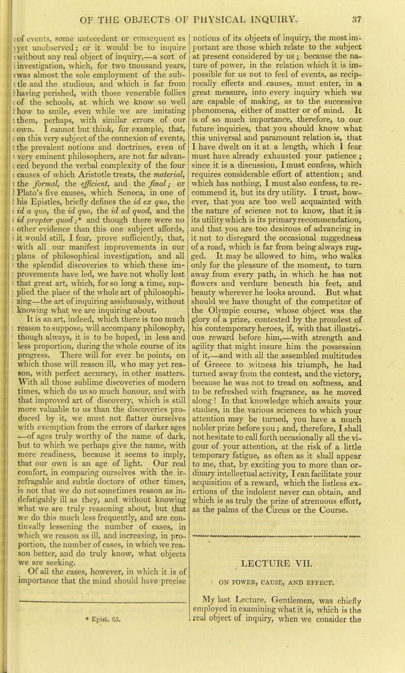 of events, some antecedent or consequent as yet unobserved; or it would be to inquire without any real object of inquiiy,—a sort of 1 investigation, which, for two tnousand yeai-s, »was almost the sole employment of the sub- t tie and the studious, and which is far from 1: having perished, with those venerable follies cof the schools, at which we know so well hhow to smile, even while we are imitating tthem, perhaps, with similar errors of our c own. I cannot but think, for example, that, (on this very subject of the connexion of events, t the prevalent notions and doctrines, even of 1 very eminent philosophers, are not far advan- £ ced beyond the verbal complexity of the four ( causes of which Aristotle treats, the material, t the formal, the efficient, and the final; or 1 Plato's five causes, which Seneca, in one of 1 his Epistles, briefly defines the id ex quo, the i id a quo, the id quo, the id ad quod, and the i id propter quod; * and though there were no ( other evidence than this one subject affords, i it would still, I fear, prove sufficiently, that, ' with all om- manifest improvements in our I plans of philosophical investigation, and all I the splendid discoveries to which these im- I provements have led, we have not wholly lost t that great art, which, for so long a time, sup- I plied the place of the whole art of philosophi- : zing—the art of inquiring assiduously, without i knowing what we are inquiring about. It is an art, indeed, which there is too much I reason to suppose, will accompany philosophy, I though always, it is to be hoped, in less and ' less proportion, during the whole coirrse of its progi'ess. There will for ever be points, on which those will reason ill, who may yet rea- son, with perfect accuracy, in other matters. With all those sublime discoveries of modem times, which do us so much honour, and with that improved art of discovery, which is still more valuable to us than the discoveries pro- duced by it, we must not flatter ourselves with exemption from the errors of darker ages —of ages truly worthy of the name of dark, but to which we perhaps give the name, with more readiness, because it seems to imply, that oiu' o^vn is an age of light. Our real comfort, in comparing ourselves with the ir- refragable and subtle doctors of other times, is not that we do not sometimes reason as in- defatigably ill as they, and without knowing what we are truly reasoning about, but that we do this much less frequently, and are con- tinvally lessening the number of cases, in which we reason as ill, and increasing, in pro- portion, the number of cases, in which we rea- son better, and do truly know, what objects we are seeking. Of all the cases, however, in which it is of importance that the mind should have precise notions of its objects of inquiry, the most im- portant are those which relate to the subject at present considered by us; because the na- ture of power, in the relation which it is im- possible for us not to feel of events, as recip- rocally effects and causes, must enter, in a great measiue, into every inquiry which we are capable of making, as to the successive phenomena, either of matter or of mind. It is of so much importance, therefore, to our future inquiries, that you should know what this universal and paramount relation is, that I have dwelt on it at a length, which 1 fear must have already exhausted your patience ; since it is a discussion, I must confess, which requires considerable effort of attention; and which has nothing, I must also confess, to re- commend it, but its dry utility. I trust, how- ever, tliat you are loo well acquainted ^vith the nature of science not to know, that it is its utihty which is its primary recommendation, and that you are too desirous of advancing in it not to disregard the occasional ruggedness of a road, which is far from being always rug.r ged. It may be allowed to him, who walks only for the pleasure of the moment, to turn away from every path, in which he has not flowers and verdure beneath his feet, and beauty wherever he looks around. But what should we have thought of the competitor of the Olympic course, whose object was the glory of a prize, contested by the proudest of his contemporary heroes, if, with that illustri- ous reward before him,—^with strength and agility that might insure him the possession of it,—and with aU the assembled multitudes of Greece to witness his triumph, he had turned away from the contest, and the victory, because he was not to tread on softness, and to be refreshed with fragrance, as he moved along 1 In that knowledge which awaits your studies, in the various sciences to which your attention may be tiu^ied, you have a much nobler prize before you; and, therefore, I shall not hesitate to call forth occasionally all the vi- gour of yoiu: attention, at the risk of a little temporary fatigue, as often as it shall appear to me, that, by exciting you to more than or- dinary intellectual activity, I can facilitate your acquisition of a reward, which the listless ex- ertions of the indolent never can obtain, and which is as truly the prize of strenuous effort, as the palms of the Circus or the Course. LECTURE Vn. ON POWER, CAUSE, AND EFFECT. • Epist. 65. My last Lecture, Gentlemen, was chiefly employed in examining what it is, which is the real object of inquiry, when wc consider the