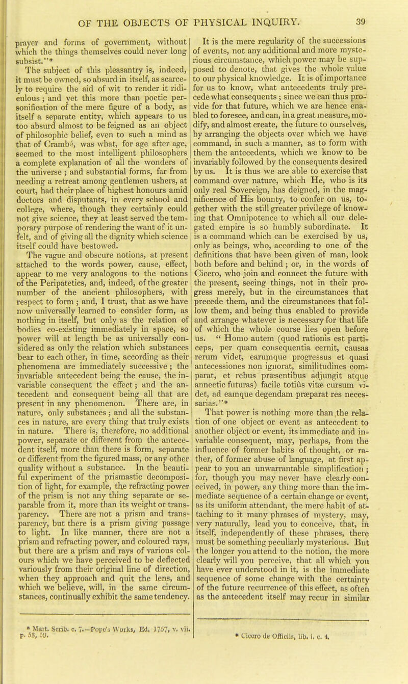 prayer and forms of government, without which the things themselves could never long subsist.* The subject of this pleasantry is, indeed, it must be o\vned, so absurd in itself, as scaice- ly to require the aid of wit to render it ridi- culous ; and yet this more than poetic per- sonification of the mere figure of a body, as itself a separate entity, which appears to us too absiu'd almost to be feigned as an object of philosophic belief, even to such a mind as that of Crambe, was what, for age after age, seemed to the most intelligent philosophers a complete explanation of all the wonders of the univeree ; and substantial forms, far from needing a retreat among gentlemen ushers, at coiut, had their place of highest honours amid doctors and disputants, in every school and college, where, though they certainly could not give science, they at least served the tem- porary pui'pose of rendering the want of it im- felt, and of giving all the dignity which science itself could have bestowed. The vague and obscure notions, at present attached to the words power, cause, effect, appear to me very analogous to the notions of the Peripatetics, and, indeed, of the greater number of the ancient philosophers, with respect to form ; and, I trust, that as we have now universally learned to consider form, as nothing in itself, but only as the relation of bodies co-existing immediately in space, so power will at length be as universally con- sidered as only the relation which substances bear to each other, in time, according as their phenomena are immediately successive; the invariable antecedent being the cause, the in- variable consequent the effect; and the an- tecedent and consequent being all that are present in any phenomenon. There are, in nature, only substances ; and all the substan- ces in nature, are every thing that truly exists in nature. There is, therefore, no additional power, separate or different from the antece- dent itself, more than there is form, separate or different from the figui-ed mass, or any other quality without a substance. In the beauti- ful experiment of the prismastic decomposi- tion of light, for example, the refracting power of the prism is not any thing separate or se- parable from it, more than its weight or trans- parency. There are not a prism and trans- parency, but there is a prism giving passage to light In like manner, there are not a prism and refracting power, and coloured rays, but there are a prism and rays of various col- ours which we have perceived to be deflected variously from their original line of direction, when they approach and quit the lens, and which we believe, will, in the same circum- stances, continually exhibit the same tendency. It is the mere regularity of the successions of events, not any additional and more myste- rious circumstance, which power may be sup- posed to denote, that gives the whole v;ilue to our physical knowledge. It is of importance for us to know, what antecedents truly pre- cede what consequents; since we can thus pro- vide for that future, which we are hence ena- bled to foresee, and can, in a great measure, mo - dify, and almost create, the futm-e to om-selves, by arranging the objects over which we have command, in such a manner, as to form with them the antecedents, which we know to be invariably followed by the consequents desired by us. It is thus we are able to exercise that command over natiu-e, which He, who is its only real Sovereign, has deigned, in the mag- nificence of His bounty, to confer on us, to- gether with the still greater privilege of know- ing that Omnipotence to which all om' dele- gated empire is so humbly subordinate. It is a command which can be exercised by us, only as beings, who, according to one of the definitions that have been given of man, look both before and behind ; or, in the words of Cicero, who join and connect the future with the present, seeing things, not in their pro- gress merely, but in the circumstances that precede them, and the circumstances that fol- low them, and being thus enabled to provide and arrange whatever is necessary for that life of which the whole course lies open before us.  Homo autem (quod rationis est parti- ceps, per quam consequentia cemit, causas rerum videt, earumque progressus et quasi antecessiones non iguorat, simiiitudines com- pai-at, et rebus prcesentibus adjungit atque annectic futuras) facile totius vitEE cursum vi- det, ad eamque degendam prseparat res neces- sarias.* That power is nothing more than the rela- tion of one object or event as antecedent to another object or event, its immediate and in- variable consequent, may, perhaps, from the influence of former habits of thought, or ra- ther, of former abuse of language, at first ap- pear to you an unwarrantable simplification ; for, though you may never have clearly con- ceived, in power, any thing more than the im- mediate sequence of a certain change or event, as its uniform attendant, the mere habit of at- taching to it many phrases of mystery, may, very naturally, lead you to conceive, that, in itself, independently of these phrases, there must be something peculiarly mysterious. But the longer you attend to the notion, the more clearly will you perceive, that all which you have ever understood in it, is the immediate sequence of some change with the certainty of the future recurrence of this effect, as often as the antecedent itself may recur in similar » Mart. Scrib. c, T.-Popc'j Works, Ed, 1757, v. vii. p. 58, iy. • Cieoro de Ofllcils, lib. i. c. 1