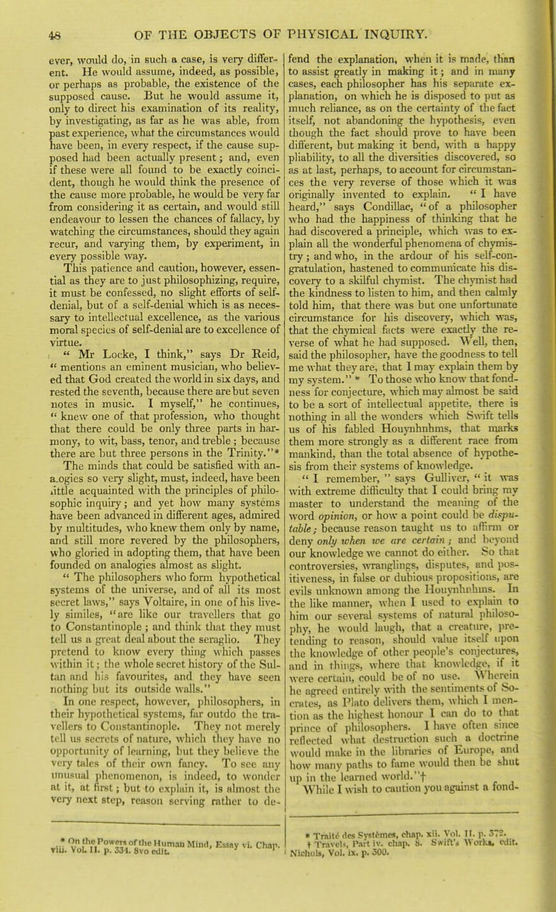 ever, woxild do, in such a case, is very differ- ent. He would assume, indeed, as possible, or perhaps as probable, the existence of the supposed cause. But he would assiune it, only to direct his examination of its reality, by investigating, as far as he was able, from past experience, what the circumstances wotdd have been, in every respect, if the cause sup- posed had been actually present; and, even if these were all foiuid to be exactly coinci- dent, though he would think the presence of the cause more probable, he would be very far from considering it as certain, and would still endeavoiu- to lessen the chances of fallacy, by watching the circumstances, should they again recur, and varying them, by experiment, in every possible way. This patience and caution, however, essen- tial as they are to just philosophizing, require, it must be confessed, no shght efforts of self- denial, but of a self-denial which is as neces- sary to intellectual excellence, as the various moral species of self-denial are to excellence of virtue. ( « Mr Locke, I think, says Dr Reid,  mentions an eminent musician, who behev- ed that God created the world in six days, and rested the seventh, because there are but seven notes in music. I myself, he continues,  knew one of that profession, who thought that there could be only three parts in har- mony, to \vit, bass, tenor, and treble; because there are but three persons in the Trinity.* The minds that could be satisfied with an- a.ogies so very slight, must, indeed, have been little acquainted with the jDrinciples of philo- sophic inquiry; and yet how many systems have been advanced in different ages, admired by multitudes, who knew them only by name, and still more revered by the philosopliers, who gloried in adopting them, that have been founded on analogies almost as slight.  The philosophers who form hj^iothetical systems of the imiverse, and of all its most secret laws, says Voltaire, in one of his live- ly similes, are like our travellers that go to Constantinople ; and think that they must tell us a great deal about the seraglio. They pretend to know every thing which passes within it; the whole secret history of the Sul- Um and his favourites, and they have seen nothing but its outside walls. In one respect, however, philosophers, in their hypothetical systems, fur outdo the tra- vellers to Constantinople. They not merely tell us secrets of nature, which they have no opportunity of learning, but they believe tlie very tales of their own fancy. To see any unusual phenomenon, is indeed, to wonder at it, at first; but to explain it, is almost the very next step, reason serving rather to de- fend the explanation, when it is made, than to assist greatly in making it; and in many cases, each philosopher has his separate ex- planation, on which he is disposed to put as much reliance, as on the certainty of the fact itself, not abandoning the hy])Othesis, even though the fact should prove to have been diflerent, but making it bend, with a happy pliability, to all the diversities discovered, so as at last, perhaps, to account for circumstan- ces the very reverse of those which it was originally invented to explain.  I have heard, says Condillac, of a philosopher who had the happiness of thinking that he had discovered a principle, which was to ex- plain all the wonderful phenomena of chymis- try; and who, in the ardour of his self-con- gratulation, hastened to commmiicate his dis- covery to a skilful chymist. The chjTnist had the kindness to listen to him, and then calmly told him, that there was but one unfortunate circumstance for his discovery, which was, that the chymical fiicts were exactly the re- verse of what he had supposed. Well, then, said the philosopher, have the goodness to tell me what they are, that 1 may exiilain them by my system. To those who know that fond- ness for conjecture, which may almost be said to be a sort of intellectual appetite, there is nothing in all the wonders which Swift tells us of his fabled Houynhnhms, that niarks them more strongly as a different race from mankind, than tlie total absence of hypothe- sis from their systems of knowledge.  I remember,  says Gulliver,  it was with extreme difficulty that I could bring ray master to understand the meaning of the word opinion, or how a point could be dispu- table; because reason taught us to aflirm or deny onlt/ when we are certain ; and beyond our knowledge we cannot do either. So that controversies, wTanglings, disputes, and pos- itiveness, in false or dubious propositions, are evils unknown among the Houjaihrhms. In the like manner, when I used to explain to him our several systems of natural philoso- phy, he would laugh, that a crcatiu-e, pre- tending to reason, should value itself upon the knowledge of other peojile's conjectiu-cs, and in things, where that knowledge, if it were certain, could be of no use. Wherein he agreed entirely with tlie sentiments of So- crates, as Plato delivers them, which I men- tion as the highest honour I can do to that prince of philosophers. I have often since reflected what destniction such a doctrine would make in the libraries of Europe, and how many paths to fame would then be shut up in the learned world, f While I wish to caution you against a fond- » TraitiJ dcs S)-stcmes, chap- X'- I'- r- 5- f Travels Part iv. chap. a. Swift's Work*, edit. I Nichols, Vol. ix. p. 500.