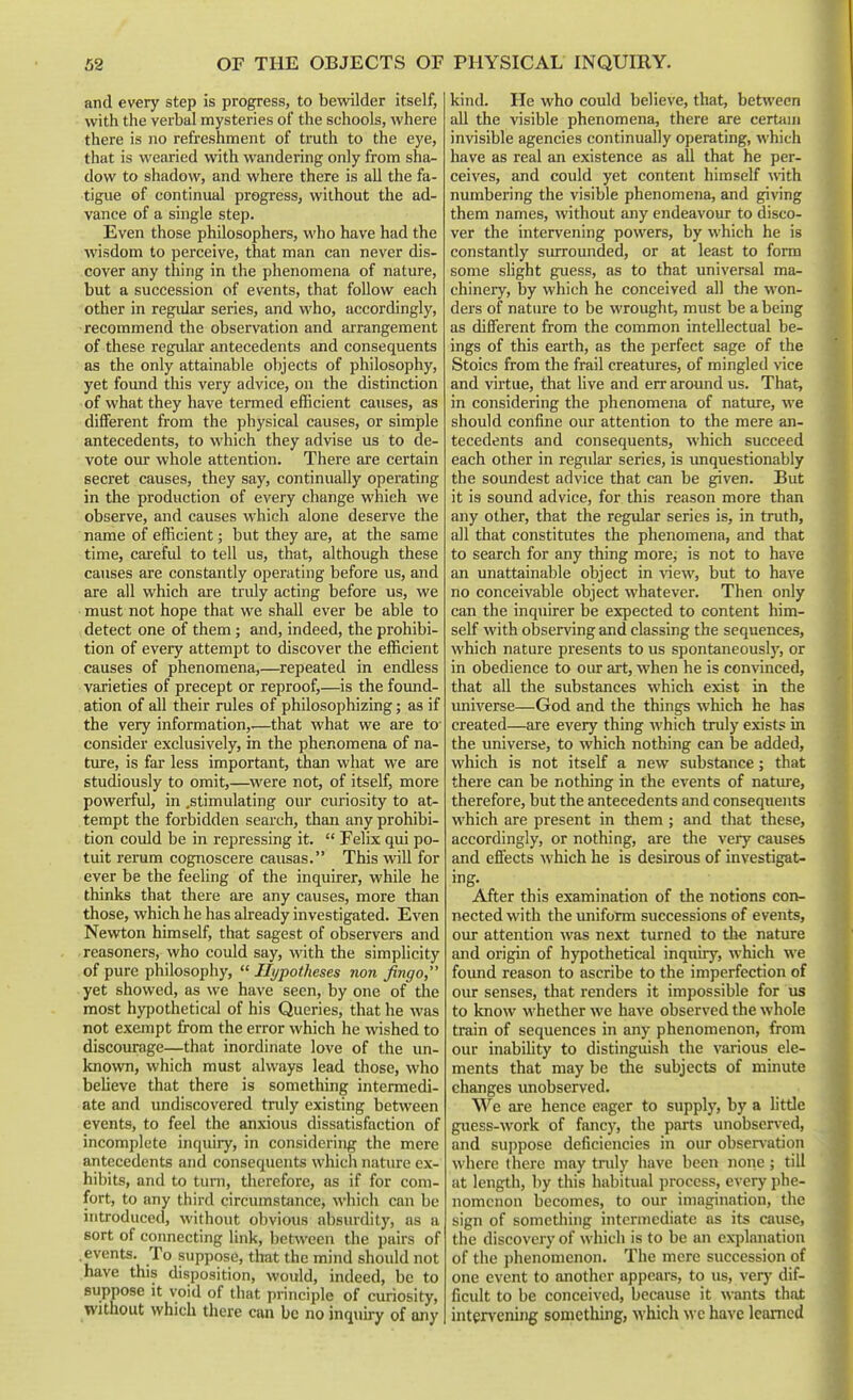 and every step is progress, to bewilder itself, with the verbal mysteries of the schools, where there is no refreshment of truth to the eye, that is wearied with wandering only from sha^ dow to shadow, and where there is all the fa- tigue of continual progress, without the ad- vance of a single step. Even those philosophers, who have had the wisdom to perceive, that man can never dis- cover any thing in the phenomena of nature, but a succession of events, that follow each other in regular series, and who, accordingly, recommend the observation and arrangement of these regular antecedents and consequents as the only attainable objects of philosophy, yet found this very advice, on the distinction of what they have termed efficient causes, as different from the physical causes, or simple antecedents, to which they advise us to de- vote our whole attention. There are certain secret causes, they say, continually operating in the production of every change which we observe, and causes which alone deserve the name of efficient; but they are, at the same time, careful to tell us, that, although these causes are constantly operating before us, and are all which are truly acting before us, we must not hope that we shall ever be able to detect one of them; and, indeed, the prohibi- tion of every attempt to discover the efficient causes of phenomena,—^repeated in endless varieties of precept or reproof,—is the found- ation of all their rules of philosophizing; as if the very information,.—that what we are tO' consider exclusively, in the phenomena of na- tiu-e, is far less important, than what we are studiously to omit,—^were not, of itself, more powerful, in .stimulating our curiosity to at- tempt the forbidden search, than any prohibi- tion could be in repressing it.  Felix qui po- tuit rerum cognoscere causas. This will for ever be the feeling of the inquirer, while he thinks that there are any causes, more than those, which he has already investigated. Even Newton himself, that sagest of observers and reasoners, who could say, with the simplicity of pure philosophy,  Hypotheses non jingo, yet showed, as we have seen, by one of the most hypothetical of his Queries, that he was not exempt from the error which he wished to discourage—that inordinate love of the un- known, which must always lead those, who believe that there is something intermedi- ate and undiscovered tnily existing between events, to feel the anxious dissatisfaction of incomplete inquiry, in considering the mere antecedents and consequents which nature ex- hibits, and to turn, therefore, as if for com- fort, to any third circumstance, which can be introduced, without obvious absurdity, as a sort of coimecting link, between the pairs of .events. To suppose, that the mind should not have this disposition, would, indeed, be to suppose It void of that principle of curiosity, Without which there can be no inquiry of any kind. He who could believe, that, between all the visible phenomena, there are certaui invisible agencies continually operating, which have as real an existence as all that he per- ceives, and could yet content himself with numbering the visible phenomena, and giving them names, without any endeavour to disco- ver the intervening powers, by which he is constantly surrounded, or at least to form some slight guess, as to that universal ma- chinery, by which he conceived all the won- ders of nature to be wrought, must be a being as different from the common intellectual be- ings of this earth, as the perfect sage of the Stoics from the frail creatures, of mingled vice and virtue, that live and err around us. That, in considering the phenomena of nature, we should confine our attention to the mere an- tecedents and consequents, which succeed each other in regular series, is unquestionably the soundest advice that can be given. But it is sound advice, for this reason more than any other, that the regular series is, in truth, all that constitutes the phenomena, and that to search for any thing more; is not to have an unattainable object in view, but to have no conceivable object whatever. Then only can the inquirer be expected to content him- self with observing and classing the sequences, which nature presents to us spontaneously, or in obedience to our art, when he is convinced, that all the substances which exist in the universe—God and the things which he has created—are every thing which truly exists in the universe, to which nothing can be added, which is not itself a new substance; that there can be nothing in the events of nature, therefore, but the antecedents and consequents which are present in them ; and that these, accordingly, or nothing, are the very causes and effects which he is desirous of investigat- ing- After this examination of the notions con- nected with the imiform successions of events, our attention was next turned to tlie nature and origin of hypothetical inquiry, which we found reason to ascribe to the imperfection of our senses, that renders it impossible for us to know whether we have observed the whole train of sequences in any phenomenon, from our inability to distinguish the various ele- ments that may be the subjects of minute changes unobserved. We are hence eager to supply, by a little guess-work of fancj^ the parts unobser\-ed, and suppose deficiencies in our obser^•ation where there may truly have been none; till at length, by this habitual process, every phe- nomenon becomes, to our imagination, the sign of something intermediate as its cause, the discovery of which is to be an explanation of the phenomenon. The mere succession of one event to another appears, to us, verj' dif- ficult to be conceived, because it wants that intervening something, Avhich wc have learned