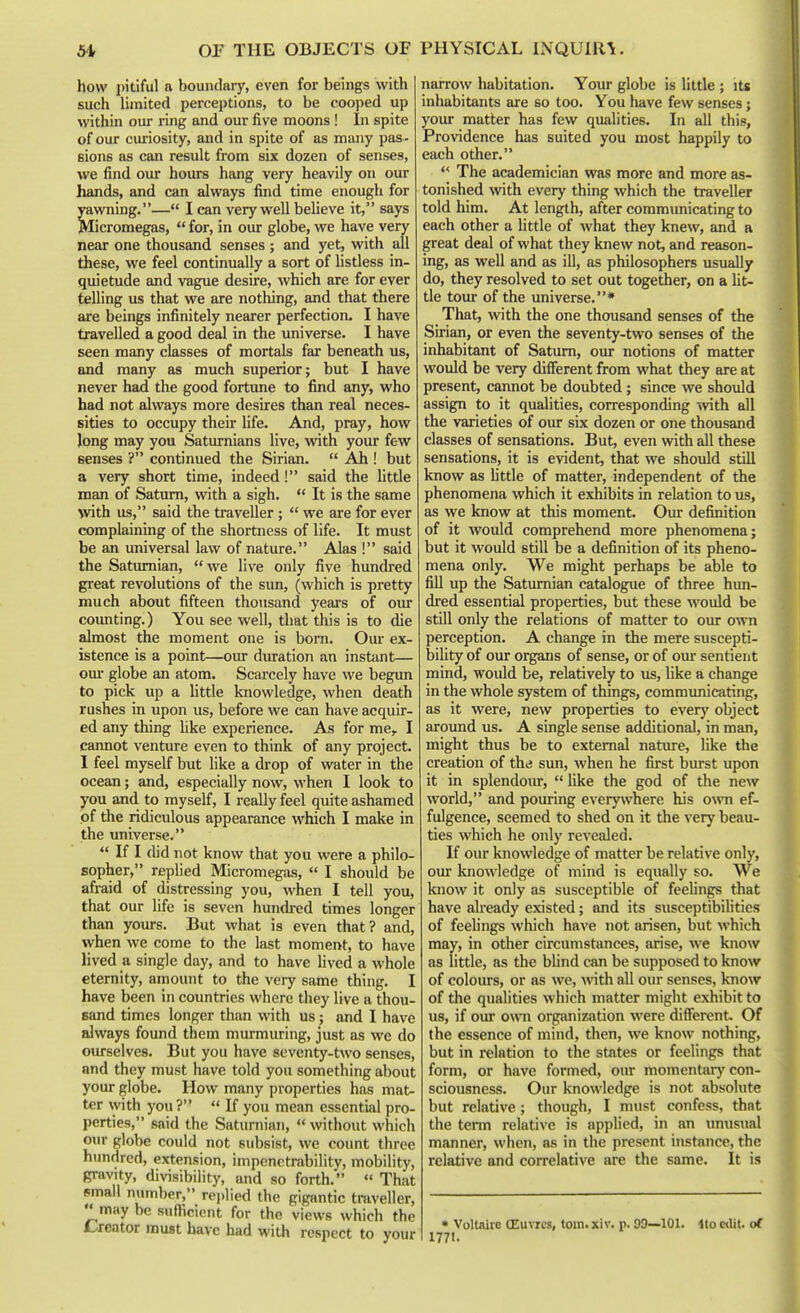 how pitiful a boundary, even for beings with such limited perceptions, to be cooped up within our ring and our five moons! In spite of our ciu-iosity, and in spite of as many pas- sions as can result from six dozen of senses, we find our hours hang very heavily on our hands, and can always find time enough for yawning.— I can very well believe it, says Micromegas,  for, in our globe, we have very near one thousand senses ; and yet, with all these, we feel continually a sort of listless in- quietude and vague desire, which are for ever telling us that we are nothing, and that there are beings infinitely nearer perfection, I have travelled a good deal in the universe. I have seen many classes of mortals far beneath us, and many as much superior; but I have never had the good fortune to find any, who had not always more desires than real neces- sities to occupy their Hfe. And, pray, how Jong may you Saturnians live, vnth your few senses ? continued the Sirian.  Ah ! but a very short time, indeed! said the little man of Satirni, vnth a sigh.  It is the same with us, said the traveller;  we are for ever complaining of the shortness of life. It must be an universal law of nature. Alas ! said the Satumian, we live only five hundred great revolutions of the sun, (which is pretty much about fifteen thousand years of oiu coimting.) You see well, that this is to die almost the moment one is bom. Oui- ex- istence is a point—our duration an instant— GUI' globe an atom. Scarcely have we begun to pick up a little knowledge, when death rushes in upon us, before we can have acquir- ed any thing Uke experience. As for me, I cannot venture even to think of any project. I feel myself but like a drop of water in the ocean; and, especially now, when I look to you and to myself, I really feel quite ashamed of the ridiculous appearance which I make in the universe.  If I did not know that you were a philo- sopher, replied Micromegas,  I should be afraid of distressing you, when I tell you, that our life is seven hundred times longer than yours. But what is even that? and, when we come to the last moment, to have lived a single day, and to have lived a whole eternity, amount to the very same thing. I have been in countries where they live a thou- sand times longer than with us; and I have always found them murmuring, just as we do oiu-selves. But you have seventy-two senses, and they must have told you something about your globe. How many properties has mat- ter with you?  If you mean essential pro- perties, said the Satuniiaji,  without which our globe could not subsist, we count three hundred, extension, impenetrability, mobility, gravity, divisibility, and so forth.  That small number, replied the gigantic traveller, may be suflicient for the views which the L-reator must have had with respect to your narrow habitation. Your globe is little ; its inhabitants are so too. You have few senses j your matter has few qualities. In all this, Providence has suited you most happily to each other.  The academician was more and more as- tonished with every thing which the traveller told him. At length, after communicating to each other a little of what they knew, and a great deal of what they knew not, and reason- ing, as well and as ill, as philosophers usually do, they resolved to set out together, on a Ut- tle tour of the universe.* That, with the one thousand senses of the Sirian, or even the seventy-two senses of the inhabitant of Saturn, our notions of matter would be very different from what they are at present, cannot be doubted; since we should assign to it qualities, corresponding \vith all the varieties of our six dozen or one thousand classes of sensations. But, even with all these sensations, it is evident, that we should still know as Uttle of matter, independent of the phenomena which it exhibits in relation to us, as we know at this moment. Our definition of it would comprehend more phenomena; but it would still be a definition of its pheno- mena only. We might perhaps be able to fill up the Satumian catalogue of three hun- dred essential properties, but these would be still only the relations of matter to our own perception. A change in the mere suscepti- bility of om: organs of sense, or of our sentient mind, would be, relatively to us, like a change in the whole system of things, commimicating, as it were, new properties to every object around us. A single sense additional, in man, might thus be to external nature, like the creation of the sun, when he first burst upon it in splendoiu,  like the god of the new world, and pouring everywhere his own ef- fulgence, seemed to shed on it the very beau- ties which he only revealed. If our knowledge of matter be relative only, our knowledge of mind is equally so. We know it only as susceptible of feelings that have aheady existed; and its susceptibilities of feelings which have not arisen, but which may, in other circumstances, arise, we know as little, as the blind can be supposed to know of colours, or as we, with all our senses, know of the qualities which matter might exhibit to us, if our own organization were diffierent. Of the essence of mind, then, we know nothing, but in relation to the states or feelings that form, or have formed, our momentarj' con- sciousness. Our knowledge is not absolute but relative; though, I must confess, that the term relative is applied, in an imusual manner, when, as in the present instance, the relative and correlative are the same. It is * Voltaire CEuvrcs, toiti.xiv. p. 99—101. 4to etlit. of 1771.
