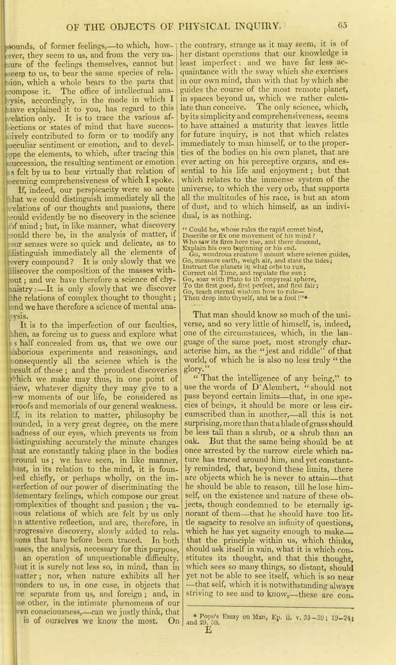 .1 Hinds, of former feelings,—to which, how- i ver, they seem to us, and from the very na- 1 irii of the feelings themselves, cannot but 1 t in to us, to bear the same species of rela- i ion, which a whole bears to the paits that i ■ompose it. The office of intellectual ana- | I ysis, accordingly, in the mode in which I ! Kive explained it to you, has regai-d to this i lation only. It is to trace the vai-ious af- .'ctions or states of mind that have succes- ively contributed to form or to modify any I )cculiar sentiment or emotion, and to devel- 1 )pe the elements, to which, after tracing this • accession, the resulting sentiment or emotion s felt by us to bear virtually that relation of ceming comprehensiveness of which I spoke. If, indeed, our perspicacity were so acute liat we could distinguish immediately all the elations of our thoughts and passions, there ■ould evidently be no discovery in the science )f mind; but, in like manner, what discovery ■ould there be, in the analysis of matter, if )iu- senses were so quick and delicate, as to listinguish immediately all the elements of very compound ? It is only slowly that we liscover the composition of the masses with- lut; and we have therefore a science of chy- nistry;—It is only slowly that we discover he relations of complex thought to thought; nd we have therefore a science of mental ana- ysis. It is to the imperfection of our faculties, hen, as forcing us to guess and explore what 5 half concealed from us, that we owe our iborious experiments and reasonings, and onsequently all the science which is the lesult of these ; and the proudest discoveries rl'hich we make may thus, in one point of idew, whatever dignity they may give to a mv moments of our life, be considered as irroofs and memorials of our general weakness, fi, in its relation to matter, philosophy be sounded, in a very great degree, on the mere aadness of our eyes, which prevents us from i-istinguishing accurately the minute changes iTat are constantly taking place in the bodies nround us ; we have seen, in like manner, liiat, in its relation to the mind, it is foun- eed chiefly, or perhaps wholly, on the im- perfection of oiu- power of discriminating the Idementaxy feelings, which compose our great )Dmplexities of thought and passion ; the va- Oious relations of which are felt by us only t n attentive reflection, and are, therefore, in riTOgressive discovery, slowly added to rela- oons that have before been traced. In both isjses, the analysis, necessary for this purpose, an operation of unquestionable difficulty. i»ut it is surely not less so, in mind, than in waiter; nor, when nature exhibits all her oonders to us, in one case, in objects that e-e separate from us, and foreign ; and, in me other, in the intimate phenomena of our ivvn consciousness,—can we justly think, that is of oiurselves we know the most. On the contrary, strange as it may seem, it is of her distant opcnitions that our knowledge is least imperfect: and we have fur less ac- quaintance witii the sway wiiich she exercises in our own mind, than witli that by which she guides the coui'se of the most remote planet, in spaces beyond us, which we rather calcu- late than conceive. The only science, which, by its simplicity and comprehensiveness, seems to have attained a maturity that leaves little for future inquiry, is not that which relates immediately to man himself, or to the proper- ties of the bodies on his own planet, that are ever acting on his perceptive organs, and es- sential to his life and enjoyment; but that which relates to the immense system of the universe, to which the very orb, that supports all the multitudes of his race, is but an atom of dust, and to which himself, as an ijidin- dual, is as nothing.  Could he, whose rules the rapid comet bind, Describe or fix one movement of his mind ? Who saw its fires here rise, and there descend. Explain his own beginning or his end. Go, wondrous creature ! mount where science guides, Go, measure earth, weigh air, and stale the tides; Instruct tlie planets in what orbs to run, Correct old Time, and regulate the sun ; Go, soar with Plato to th empyreal sphere. To the first good, first perfect, and first fair; Go, teach eternal vvisdom how to rule— Then drop into thyself, and be a fool !• That man should know so much of the uni- verse, and so very little of himself, is, indeed, one of the circumstances, which, in the lan - guage of the same poet, most strongly char- acterise him, as the jest and riddle of that world, of which he is also no less truly  the glory.  That the intelligence of any being, to use the words of D'Alembert,  should not pass beyond certain limits—that, in one spe- cies of beings, it should be more or less cir- cumscribed than in another,—all this is not surprising, more than that ablade of grass should be less tall than a shrub, or a shrub than an oak. But that the same being should be at once arrested by the narrow circle which na- ture has traced around him, and yet constant- ly reminded, that, beyond these limits, there are objects which he is never to attain—that he should be able to reason, till he lose him- self, on the existence and natiu-e of these ob- jects, though condemned to be eternally ig- norant of them—that he should have too lit- tle sagacity to resolve an infinity of questions, which he has yet sagacity enough to make— that the principle within us, which thinks, should ask itself in vain, what it is which con- stitutes its thought, and that this thought, , which sees so many things, so distant, should • yet not be able to see itself, which is so near ; —that self, which it is notwithstanding alwiays 1 striving to sec and to know,—these are con- • Pope's Essay on Man, Ep. ij. v. 35—39: 13-21i and 29. 30,