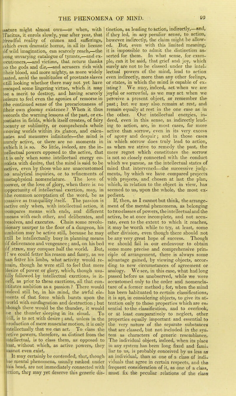 nsRture might almost own—or when, with Tfacitus, it enrols slowly, year after year, that 'Toadful reality of crimes and sufferings, I hich even dramatic horror, in all its license if wild imagination, ctm scarcely reach,—the oiig unvarying catalogue of tyrants,—and ox- cutioners,—and victims, that return thanks o the gods and die,—and accusers rich with lioir blood, and more mighty, as more widely i.ited, amid the multitudes of prostrate slaves till looking whether there may not yet have scaped some lingering virtue, which it may If a merit to destroy, and having scarcely uisure to feel even the agonies of remorse in he continued sense of the precariousness of heir own gloomy existence ? WTien it thus ecords the warning lessons of the past, or ex- latiates in fields, which itself creates, of fairy X'auty or subUmity, or comprehends whole noving worlds within its glance, and calcu- ates and measures infinitude—the mind is urely active, or there are no moments in s hich it is so. So little, indeed, are the in- ellectual powers opposed to the active, that t is only when some intellectual energy co- 'xists with desire, that the mind is said to be ictive, even by those who are unaccustomed o analytical inquiries, or to refinements of netaphysical nomenclature. The love of )ower, or the love of glory, when there is no jpportunity of intellectual exertion, may, in lie common acceptation of the word, be as massive as tranquillity itself. The passion is ictive only when, with intellectual action, it :ompares means with ends, and different neans with each other, and deliberates, and esolves, and executes. Chain some revolu- ionary usurper to the floor of a dungeon, his mbition may be active still, because he may ■ till be intellectually busy in planning means jti'if deliverance and vengeance; and, on his bed ■'■f straw, may conquer half the world. But, f we could fetter his reason and fancy, as we an fetter his hmbs, what activity would re- lain, though he were still to feel that mere lesire of power or glory, which, though usu- lUy followed by intellectual exertions, is it- t-elf, as prior to these exertions, all that con- tititutes ambition as a passion ? There would nndeed still be, in his mind, the awful ele- inents of that force which bursts upon the ivorld with conflagration and destruction ; but xhough there woiild be the thunder, it would fie the thunder sleeping in its cloud. To '/ill, is to act with desire ; and, unless in the r.roduction of mere muscular motion, it is only ihtellectually that we can act. To class the rctive powers, therefore, as distinct from, the intellectual, is to class them, as opposed to mat, without which, as active powers, tliey tannot even exist. It may certainly be contended, that, tliongh iiie mental phenomena, usually ranked under mis head, are not immediately connected with ■ction, they may yet deserve this generic dis- tinction, OS leading to action, indirectly,—and, if they led, in any peculiar sense, to action, however indirectly, tiie claim might be allow- ed. But, even with this limited meaning, it is in)possible to admit the distinction as- serted for them. In what sense, for exam- ple, can it be said, tliat grief and joy, which surely are not to be classed under the intel- lectual powers of the mind, lead to action even indirectly, more than any other feelings, or states, in which the mind is capable of ex- isting? We may, indeed, act when we are joyful or soiTOwfid, as we may act when we perceive a present object, or remember the past; but we may also, remain at rest, and remain equiilly at rest in the one case as in the other. Our intellectual energies, in- deed, even in this sense, as indirectly lead- ing to action, are, in most cases, far more active than sorrow, even in its very excess of agony and despair; and in those cases in which sorrow does truly lead to action, as when we strive to remedy the past, the mere regret which constitutes the sorrow is not so closely connected with the conduct which we pursue, as the intellectual states of mind that intervened—the successive judg- ments, by which we have compared projects with projects, and chosen at last the plan, which, in relation to the object in view, has seemed to us, upon the M'hole, the most ex- pedient. If, then, as I cannot but think, the arrange- ment of the mental phenomena, as belonging to two classes of powers, the intellectual and the active, be at once incomplete, and not accu- rate, even to the extent to which it reaches, it may be worth while to try, at least, some other division, even though there should not be any very great hope of success. Though we should fail in our endeavoiu: to obtain some more precise and comprehensive prin- ciple of arrangement, there is always some advantage gained, by viewing objects, accor- ding to nevv circumstances of agreement or analog)'. We see, in this case, what had long passed before us unobserved, while we were accustomed only to the order and nomencla- ture of a former method ; for, when the mind has been habituated to certain classifications, it is apt, in considering objects, to give its at- tention only to those properties which are es- sential to the classification, and to overlook, or at least comparatively to neglect, other properties equally important and essential to the very nature of the separate substances that are classed, but not included in the sys- tem as characters of generic resemblance. The individual object, indeed, when its place in any system has been long fixed and fami- liar to us, is probably conceived by us less as an individual, than tis one of a class of indi- viduals that agree in cerbiin respects, and tha frequent consideration of it, as one of a class, must fix the peculiar relations of the class