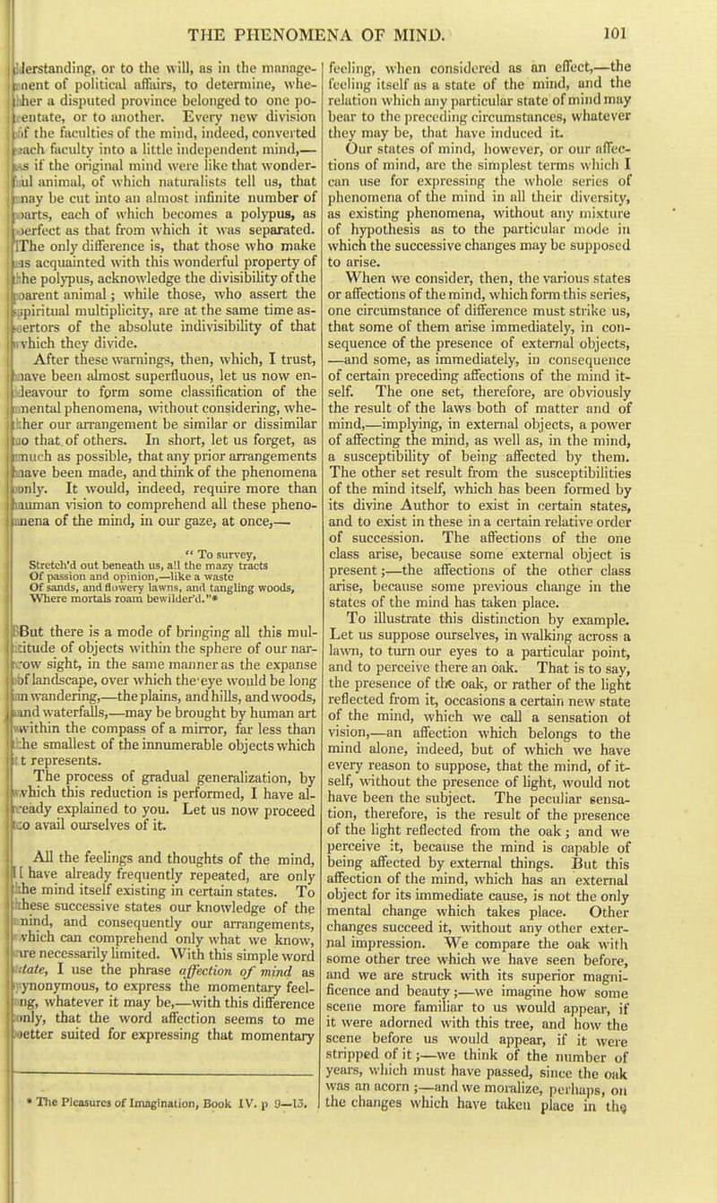 , lerstanding, or to the will, as in the mnnagc- I iient of political affairs, to determine, whe- I her a disputed province belonged to one po- ! entate, or to another. Evciy new division if the faculties of the mind, indeed, converted u'h faculty into a little independent mind,— ~ if the original mind were like that wonder- al animal, of which naturalists tell us, that nay be cut into an almost infinite number of larts, each of which becomes a polypus, as lorfect as that from which it was separated. The only difference is, that those who make IS acquainted with this wonderful property of he polypus, acknowledge the divisibihty ofthe ; jarent animal; while those, who assert the - spiritual multiplicity, are at the same time as- ertors of the absolute indivisibility of that vhich they divide, ll After these warnings, then, which, I trust, V lave been almost superfluous, let us now en- leavour to fgrm some classification of the nental phenomena, without considering, whe- her our an-angement be similar or dissimilar 10 that, of others. In short, let us forget, as 1 nui'h as possible, that any prior arrangements lave been made, and think of the phenomena >iil}'. It would, indeed, require more than uiman \nsion to comprehend all these pheno- 1 aiena of the mind, in om' gaze, at once,—  To survey, Stretch'd out beneath us, all the mazy tracts Of passion and opinion,—like a waste Of sands, and flowery lawns, and tangling woods. Where mortals roam bewilder'd.* BBut there is a mode of bringing all this mul- .citude of objects within the sphere of our nar- icow sight, in the same manner as the expanse )bf landscape, over which the-eye would be long im wandering,—the plains, and hills, and woods, land waterfalls,—may be brought by human art  within the compass of a mirror, far less than he smallest of the innumerable objects which lit t represents. II The process of gradual generalization, by \ hich this reduction is performed, I have al- eady explained to you. Let us now proceed ■ :o avail oiu-selves of it. AH the feehngs and thoughts of the mind, I [ have aheady frequently repeated, are only ihe mind itself existing in certain states. To Ithese successive states our knowledge of the nnind, and consequently our arrangements, v.vhich can comprehend only what we know, inre necessarily limited. With this simple word Mate, I use the phrase affection of mind as  ynonymous, to express the momentary feei- ng, whatever it may be,—with this difference inly, that the word affection seems to me I fetter suited for expressing that momentary • Tlie Pleasures of Imagination, Book IV. p 9—15. feeling, when considered as an effect,—the feeling itself as a state of the mind, and the relation which any particular state of mind may bear to the preceding circumstances, whatever they may be, that have induced it. Our states of mind, however, or our affec- tions of mind, are the simplest terms which I can use for expressing the whole series of phenomena of the mind in all their diversity, as existing phenomena, without any mixture of hypothesis as to the particular mode in which the successive changes may be supposed to arise. When we consider, then, the various states or affections of the mind, which form this series, one circumstance of difference must strike us, that some of them arise immediately, in con- sequence of the presence of external objects, —and some, as immediately, in consequence of certain preceding affections of the mind it- self. The one set, therefore, are obviously the result of the laws both of matter and of mind,—implying, in external objects, a power of affecting the mind, as well as, in the mind, a susceptibility of being affected by them. The other set result from the susceptibilities of the mind itself, which has been formed by its divine Author to exist in certain states, and to exist in these in a certain relative order of succession. The affections of the one class arise, because some external object is present;—the affections of the other class arise, because some previous change in the states of the mind has taken place. To illustrate this distinction by example. Let us suppose omrselves, in walking across a la\vn, to tiurn our eyes to a particular point, and to perceive there an oak. That is to say, the presence of the oak, or rather of the light reflected from it, occasions a certain new state of the mind, which we call a sensation ot vision,—an affection which belongs to the mind alone, indeed, but of which we have every reason to suppose, that the mind, of it- self, without the presence of light, would not have been the subject. The peculiar sensa- tion, therefore, is the result of the presence of the light reflected from the oak ; and we perceive it, because the mind is capable of being affected by external things. But this affection of the mind, which has an external object for its immediate cause, is not the only mental change which takes place. Other changes succeed it, without any other exter- nal impression. We compare the oak with some other tree which we have seen before, and we are struck with its superior magni- ficence and beauty;—we imagine how some scene more familiar to us would appear, if it were adorned with this tree, and how the scene before us would appear, if it were stripped of it;—we think of the number of years, which must have passed, since the oak was an acorn ;—and we momlize, perhajis, on the changes which have taken place in thg