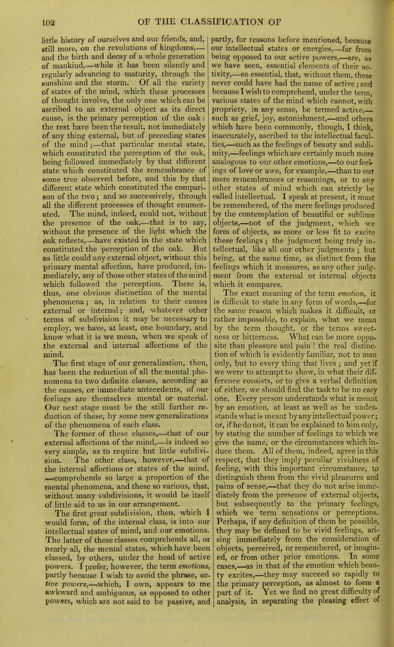 little histojy of ourselves and our friends, and, still more, on the revolutions of kingdoms,— and the birth and decay of a whole generation of mankind,—while it has been silently and regularly advancing to maturity, through the Bunshine and the storm. Of all the variety of states of the mind, which these processes of thought involve, the only one which can be ascribed to an external object as its direct cause, is the primary perception of the oak : the rest have been the result, not immediately of any thing external, but of preceding states of the mind;—that particular mental state, which constituted the perception of the oak, being followed immediately by that different state whicli constituted the remembrance of Bome tree observed before, and this by that different state which constituted the compari- son of the two; and so successively, through all the different processes of thought enumer- ated. The mind, indeed, could not, without the presence of the oak,—that is to say, ■without the presence of the light which the oak reflects,—have existed in the state which constituted the perception of the oak. But as little could any external object, without this primary mental affection, have produced, im- mediately, any of those other states of the mind which followed the perception. There is, thus, one obvious distinction of the mental phenomena; as, in relation to their causes external or internal; and, whatever other terms of subdivision it may be necessary to employ, we have, at least, one boundary, and know what it is we mean, when we speak of the external and internal affections of the mind. The first stage of our generalization, then, has been the reduction of all the mental phe- nomena to two definite classes, according as the causes, or immediate antecedents, of our feelings are themselves mental or material. Our next stage must be the still further re- duction of these, by some new generalizations of the phenomena of each class. The former of these classes,—that of our external affections of the mind,—is indeed so very simple, as to require but little subdivi- sion. The other class, however,—that of the internal affections or states of the mind, —comprehends so large a proportion of the mental phenomena, and these so various, that, without many subdivisions, it would be itself of little aid to us in our arrangement. The first great subdivision, then, which I would form, of the internal class, is into our intellectual states of mind, and our emotions. The latter of these classes comprehends all, or nearly all, the mental states, which have been classed, by others, under the head of active powers. I prefer, however, the term emotions, partly because I wish to avoid the phrase, ac- tive powers,—which, I own, appears to me awkward and ambiguous, as opposed to other powers, which are not said to be passive, and partly, for reasons before mentioned, because our intellectual states or energies,—far from being opposed to our active powers,—are, as we have seen, essential elements of their ac- tivity,—so essential, that, without them, these never could have had the name of active; and because I wish to comprehend, under the term, various states of the mind which cannot, with propriety, in any sense, be termed active, such as grief, joy, astonishment,—and others which have been commonly, though, I think, inaccurately, ascribed to the intellectual facul- ties,—such as the feelings of beauty and subli- mity,—feelings which are certainly much more analogous to our other emotions,—to our feel- ings of love or awe, for example,—than to ouf mere remembrances or reasonings, or to any other states of mind which can strictly be called intellectual. I speak at present, it must be remembered, of the mere feelings produced by the contemplation of beautiful or sublime objects,—not of the judgment, which we form of objects, as more or less fit to excite these feelings ; the judgment being truly in- tellectual, like all oiu: other judgments ; but being, at the same time, as distinct from the feeUngs which it measures, as any other judg- ment from the external or internal objects which it compares. The exact meaning of the term emotion, it is diflicult to state in any form of words,—for the same reason which makes it difficult, or rather impossible, to explain, what we mean by the term thought, or the terms sweet- ness or bitterness. What can be more oppo- site than pleasiue and pain ! the real distinc- tion of which is evidently familiar, not to man only, but to every thing that lives ; and yet if we were to attempt to show, in what their dif- ference consists, or to give a verbal definition of either, we should find the task to be no easy one. Every person understands what is meant by an emotion, at least as well as he under- stands what is meant byany intellectual power; or, if he do not, it can be explained to him only, by stating the number of feelings to which we give the name, or the circumstances which in- duce them. All of them, indeed, agree in this respect, that they imply peculiar vi\adness of feeling, with this important circumstance, to distinguish them from the vivid pleasures and pains of sense,—that they do not arise imme- diately from the presence of external objects, but subsequently to the primary feelings, which we term sensations or perceptions. Perhaps, if any definition of them be possible, they may be defined to be vivid feelings, ari- sing immediately from the consideration of objects, perceived, or remembered, or imagin- ed, or from other prior emotions. In some cases,—as in that of the emotion which beau- ty excites,—they may succeed so rapidly to the primary perception, as almost to form a part of it. Yet we find no great difficulty of analysis, in separating the pleasbg effect of