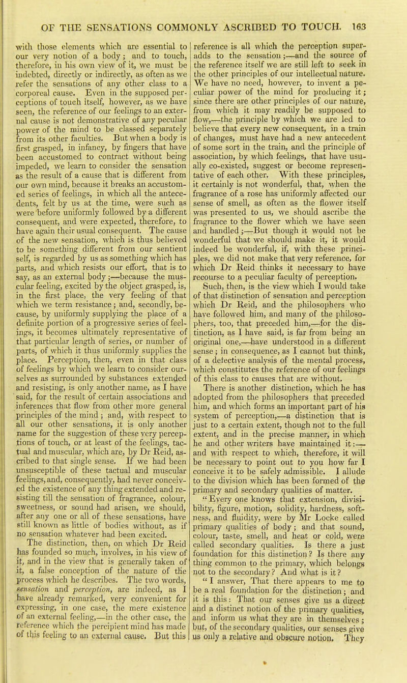with those elements which are essential to our very notion of a body; and to touch, therefore, in his own view of it, we must be indebted, directly or indirectly, as often as we refer the sensations of any other class to a corporeal cause. Even in the supposed per- ceptions of touch Itself, however, as we have seen, the reference of our feelings to an exter- nal cause is not demonstrative of ajiy peculiar power of the mind to be classed separately from its other faculties. But when a body is first grasped, in infiincy, by fingers that have been accustomed to contract without being impeded, we learn to consider the sensation as the result of a cause that is different from our own mind, because it breaks an accustom- ed series of feelings, in which all the antece- dents, felt by us at the time, were such as were before uniformly followed by a different consequent, and were expected, therefore, to have again their usual consequent. The cause of the new sensation, which is thus believed to be something different from our sentient self, is regarded by us as something which has parts, and which resists our efibrt, that is to say, as an external body;—because the mus- cular feeling, excited by the object grasped, is, in the first place, the very feeling of that which we term resistance; and, secondly, be- cause, by uniformly supplying the place of a definite portion of a progressive series of feel- ings, it becomes ultimately representative of that particular length of series, or number of parts, of which it thus uniformly supplies the place. Perception, then, even in that class of feelings by which we leam to consider our- selves as surroimded by substances extended and resisting, is only another name, as I have ' said, for the result of certain associations and inferences that flow from other more general principles of the mind ; and, with respect to all our other sensations, it is only another name for the suggestion of these very percep- tions of touch, or at least of the feelings, tac- tual and muscular, which are, by Dr Reid, as- cribed to that single sense. If we had been unsusceptible of these tactual and muscular feelings, and, consequently, had never conceiv- ed the existence of any thing extended and re- sisting till the sensation of fragrance, colour, sweetness, or sound had arisen, we should, after any one or all of these sensations, have still known as little of bodies without, as if no sensation whatever had been excited. The distinction, then, on which Dr Reid has founded so much, involves, in his view of it, and in the view that is generally taken of it, a false conception of the nature of the process which he describes. The two words, sensation and perception, are indeed, as I .have already remarked, very convenient for expressing, in one case, the mere existence of an external feeling,—in the other case, the reference which the percipient mind has made of this feeling to an external cause. But this reference is all which the perception siipei'- adds to the sensation;—and the source of the reference itself we are still loft to seek in the other principles of our intellectual natui'e. We have no need, however, to invent a pe- culiar power of the mind for producing it; since there are other principles of our natm'e, from wiiich it may readily be supposed to flow,—the principle by which we are led to believe that eveiy new consequent, in a train of changes, must have had a new antecedent of some sort in the train, and the principle of association, by which feelings, that have usu- ally co-existed, suggest or become represen- tative of each other. With these principles, it certainly is not wonderful, that, when the fragrance of a rose has uniformly affected our sense of smell, as often as the flower itself was presented to us, we should ascribe the fragrance to the flower which we have seen and handled;—But though it would not be wonderful that we should make it, it would indeed be wonderful, if, with these princi- ples, we did not make that very reference, for which Dr Reid thinks it necessary to have recourse to a peculiar faculty of perception. Such, then, is the view which I woidd take of that distinction of sensation and perception which Dr Reid, and the philosophers who have followed him, and many of the philoso- phers, too, that preceded him,—for the dis- tinction, as I have said, is far from being an original one,—have understood in a diflerent sense; in consequence, as I cannot but think, of a detective analysis of the mental process, which constitutes the reference of our feehngs of this class to causes that are without. There is another distinction, which he has adopted from the philosophers that preceded him, and which forms an important part of his system of perception,—a distinction that is just to a certain extent, though not to the full extent, and in the precise manner, in which he and other writers have maintained it:— and with respect to which, therefore, it will be necessary to point out to you how far I conceive it to be safely admissible. I allude to the division which has been formed of the primary and secondary quahties of matter.  Every one knows that extension, divisi- bility, figure, motion, solidity, hardness, soft- ness, and fluidity, were by Mr Locke called primary qualities of body; and that sound, colour, taste, smell, and heat or cold, were called secondary qualities. Is there a just foundation for this distinction? Is thei'e any thing common to the primary, which belongs not to the secondary ? And what is it ?  I answer, Tliat there appears to me to be a real foundation for the distinction; and it is this: That our senses give us a dii-ect ajid a distinct notion of the primaiy quahties, and inform us what they are m themselves ; but, of the secondary qualities, our senses give US only a relative and obscuj-e notion. They