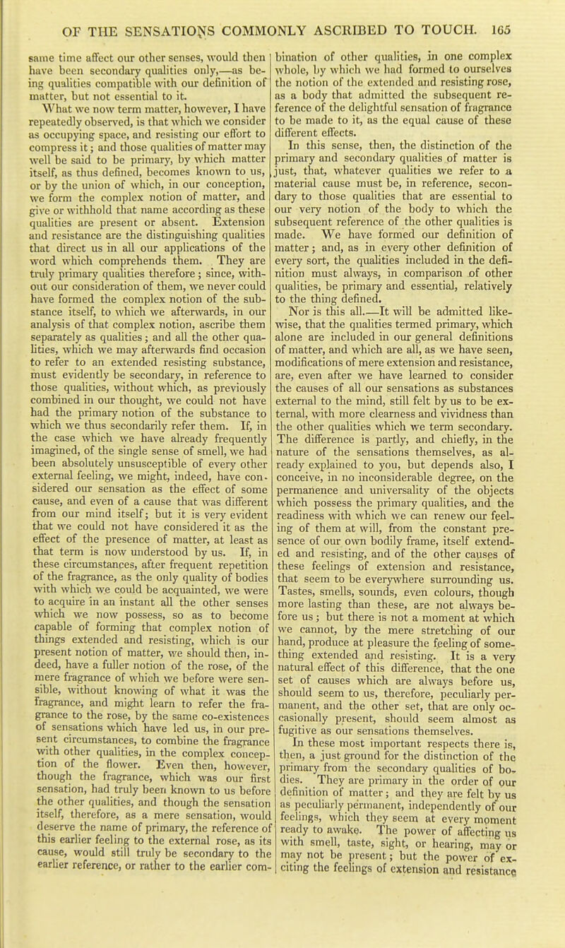 same time affect our other senses, would then have been secondary qualities only,—as be- ing qualities compatible with our definition of matter, but not essential to it. What we now term matter, however, I have repeatedly observed, is that which we consider as occupying space, and resisting our effort to compress it; and those qualities of matter may well be said to be primary, by which matter itself, as thus defined, becomes known to us, or by the union of which, in our conception, we form the complex notion of matter, and give or withhold that name according as these qualities are present or absent. Extension and resistance are the distinguishing qualities that direct us in all our applications of the word which comprehends them. They are truly primary qualities therefore; since, with- out our consideration of them, we never could have formed the complex notion of the sub- stance itself, to which we afterwards, in our analysis of that complex notion, ascribe them separately as qualities; and all the other qua- lities, which we may afterwards find occasion to refer to an extended resisting substance, must evidently be secondary, in reference to those qualities, without which, as previously combined in our thought, we could not have had the primary notion of the substance to which we thus secondarily refer them. If, in the case which we have already frequently imagined, of the single sense of smell, we had been absolutely unsusceptible of every other external feeling, we might, indeed, have con- sidered oiur sensation as the effect of some cause, and even of a cause that was different from our mind itself j but it is very evident that we could not have considered it as the effect of the presence of matter, at least as that term is now understood by us. If, in these circumstances, after frequent repetition of the fragrance, as the only quality of bodies with which we could be acquainted, we were to acquire in an instant all the other senses which we now possess, so as to become capable of forming that complex notion of things extended and resisring, which is our present notion of matter, we should then, in- deed, have a fuller notion of the rose, of the mere fragrance of which we before were sen- sible, without knowing of what it was the fragrance, and might learn to refer the fra- grance to the rose, by the same co-existences of sensations which have led us, in our pre- sent circumstances, to combine the fragrance with other qualities, in the complex concep- tion of the flower. Even then, however, though the fragrance, which was our first sensation, had truly been known to us before the other qualities, and though the sensation itself, therefore, as a mere sensation, would deserve the name of primary, the reference of this earlier feeling to the external rose, as its cause, would still truly be secondary to the earlier reference, or rather to the earlier com- bination of other qualities, in one complex whole, by which we had formed to ourselves the notion of the extended and resisting rose, as a body that admitted the subsequent re- ference of the delightful sensation of fragrance to be made to it, as the equal cause of these different effects. In this sense, then, the distinction of the primary and secondary qualities of matter is just, that, whatever qualities we refer to a material cause must be, in reference, secon- dary to those qualities that are essential to our very notion of the body to which the subsequent reference of the other qualities is made. We have formed our definition of matter; and, as in every other definition of every sort, the qualities included in the defi- nition must always, in comparison of other qualities, be primary and essential, relatively to the thing defined. Nor is this all It will be admitted like- wise, that the quahties termed primary, which alone are included in our general definitions of matter, and which are all, as we have seen, modifications of mere extension and resistance, are, even after we have learned to consider the causes of all our sensations as substances external to the mind, still felt by us to be ex- ternal, with more clearness and vividness than the other qualities which we term secondary. The difference is partly, and chiefly, in the nature of the sensations themselves, as al- ready explained to you, but depends also, I conceive, in no inconsiderable degree, on the permanence and universality of the objects which possess the primary qualities, and the readiness with which we can renew our feel- ing of them at will, from the constant pre- sence of our own bodily frame, itself extend- ed and resisting, and of the other causes of these feelings of extension and resistance, that seem to be every^vhere surrounding us. Tastes, smells, sounds, even colours, though more lasting than these, are not always be- fore us; but there is not a moment at which we cannot, by the mere stretching of our hand, produce at pleasure the feeling of some- thing extended and resisting. It is a very natural effect of this difference, that the one set of causes which are always before us, should seem to us, therefore, peculiarly per- manent, and the other set, that are only oc- casionally present, should seem almost as fugitive as our sensations themselves. In these most important respects there is, then, a just ground for the distinction of the primary from the secondary qualities of bo, dies. They are primary in the order of our definition of matter ; and they are felt by us as peculiarly permanent, independently of our feelings, which they seem at every moment ready to awuke. The power of affecting iis with smell, taste, sight, or hearing, may or may not be present; but the power of ex- citing the feelings of extension and resistance