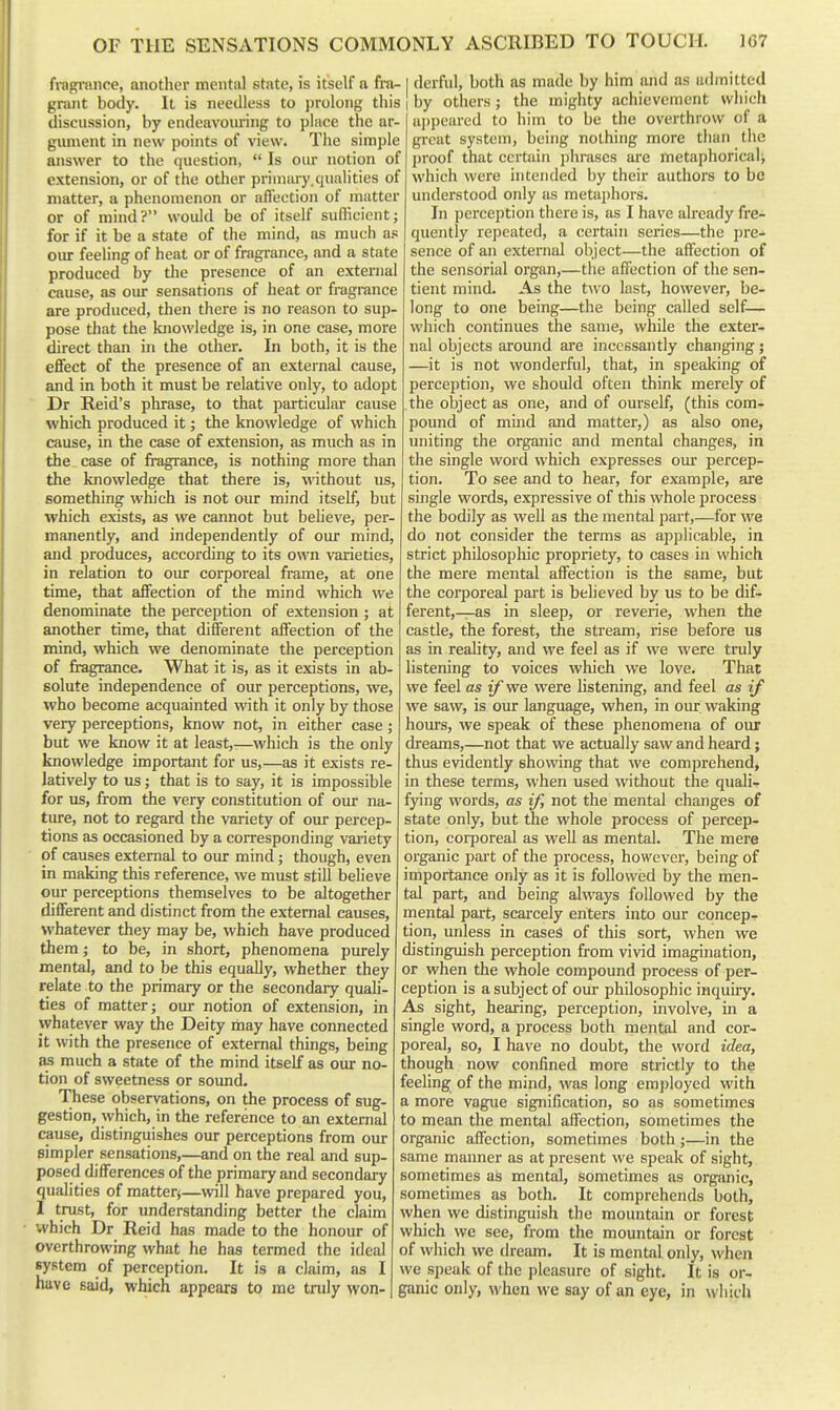 fragnince, another mental state, is itself a fra- I derful, both as made by him and as aflmitted grant body. It is needless to prolong this i by others; the mighty achievement which discussion, by endeavouring to place the ar- gument in new points of view. The simple answer to the question,  Is our notion of extension, or of the other primary.qualities of matter, a phenomenon or affection of matter or of mind? would be of itself sufficient; for if it be a state of the mind, as much as our feeling of heat or of fragrance, and a state produced by the presence of an external cause, as our sensations of heat or fragrance are produced, then there is no reason to sup- pose that the knowledge is, in one case, more direct than in the other. In both, it is the effect of the presence of an external cause, and in both it must be relative only, to adopt Dr Reid's phrase, to that particular cause which produced it; the knowledge of which cause, in the case of extension, as much as in the case of fragrance, is nothing more than the knowledge that there is, without us, something which is not our mind itself, but which exists, as we cannot but believe, per- manently, and independently of our mind, and produces, according to its own varieties, in relation to oiu: corporeal frame, at one time, that affection of the mind which we denominate the perception of extension ; at another time, that different affection of the mind, which we denominate the perception of fragrance. What it is, as it exists in ab- solute independence of our perceptions, we, who become acquainted with it only by those very perceptions, know not, in either case ; but we know it at least,—which is the only knowledge important for us,—as it exists re- latively to us; that is to say, it is impossible for us, from the very constitution of our na- ture, not to regard the variety of oiu: percep- tions as occasioned by a corresponding vai-iety of causes external to oiu: mind; though, even in making this reference, we must still believe our perceptions themselves to be altogether different and distinct from the external causes, whatever they may be, which have produced them; to be, in short, phenomena purely mental, and to be this equally, whether they relate to the primary or the secondary quali- ties of matter; our notion of extension, in whatever way the Deity may have connected it with the presence of external things, beuig as much a state of the mind itself as our no- tion of sweetness or sound. These observations, on the process of sug- gestion, which, in the reference to an external cause, distinguishes our perceptions from our simpler sensations,—and on the real and sup- posed differences of the primary and secondary qualities of matterj—will have prepared you, I trust, for understanding better the claim which Dr Reid has made to the honour of overthrowing what he has termed the ideal system of perception. It is a claim, as I have said, which appears to me truly won- appearcd to him to be the overthrow of a great system, being nothing more than the l)roof that certain phrases are metaphorical^ which were intended by their authors to be understood only as meta]>hors. In perception there is, as I have already fre- quently repeated, a certain series—the i)re- sence of an external object—the affection of the sensorial organ,—the affection of the sen- tient mind. As the t^vo last, however, be- long to one being—the being called self— which continues the same, while the exter- nal objects around are incessantly changing; —it is not wonderful, that, in speaking of perception, we should often think merely of the object as one, and of ourself, (this com- pound of mind and matter,) as also one, uniting the organic and mental changes, in the single word which expresses our percep- tion. To see and to hear, for example, are single words, expressive of this whole process the bodily as well as the mental part,—for we do not consider the terms as applicable, in strict philosophic propriety, to cases in which the mere mental affection is the same, but the corporeal part is believed by us to be dif- ferent,—as in sleep, or reverie, when the castle, the forest, the stream, rise before ua as in reality, and we feel as if we were truly listening to voices which we love. That we feel as if we were listening, and feel as if we saw, is our language, when, in our waking hours, we speak of these phenomena of our dreams,—not that we actually saw and heard; thus evidently showing that we comprehend, in these terms, when used without the quali- fying words, as if, not the mental changes of state only, but the whole process of percep- tion, corporeal as well as mental. The mere organic pait of the process, however, being of importance only as it is followed by the men- tal part, and being always followed by the mental part, scarcely enters into our concep- tion, unless in cases of this sort, when we distinguish perception from vivid imagination, or when the whole compound process of per- ception is a subject of our philosophic inquiry. As sight, hearing, perception, involve, in a single word, a process both mental and cor- poreal, so, I have no doubt, the word idea, though now confined more strictly to the feeling of the mind, was long employed with a more vague signification, so as sometimes to mean the mental affection, sometimes the organic affection, sometimes both;—in the same manner as at present we speak of sight, sometimes as mental, sometimes as organic, sometimes as both. It comprehends both, when we distinguish the mountain or forest which we see, from the mountain or forest of which we dream. It is mental only, when we speak of the pleasure of sight. It is or- ganic only, M'hen we say of an eye, in which