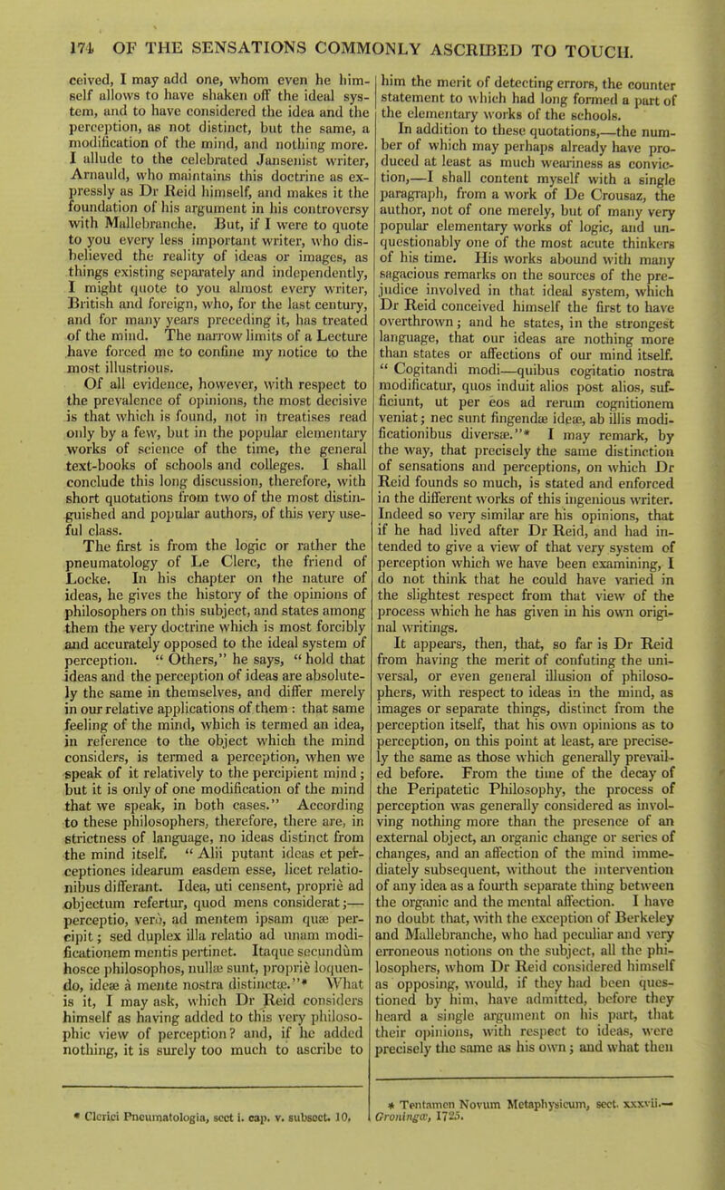 ceived, I may add one, whom even he him- self allows to have shaken off the ideal sys- tem, and to have considered the idea and the perception, as not distinct, but the same, a modification of the mind, and nothing more. I allude to the celebrated Jansenist writer, Arnauld, who maintains this doctrine as ex- pressly as Dr Reid himself, and makes it the foundation of his argument in his controversy with Mullebranche. But, if I were to quote to you every less important writer, who dis- believed the reality of ideas or images, as things existing sepai'ately and independently, I might quote to you almost every writer, British and foreign, who, for the last century, and for many years preceding it, has treated of the mind. The nan'ow limits of a Lecture have forced me to confine my notice to the most illustrious. Of all evidence, however, with respect to the prevalence of opinions, the most decisive is that which is found, not in treatises read only by a few, but in the popular elementary works of science of the time, the general text-books of schools and colleges. I shall conclude this long discussion, therefore, with short quotations from two of the most distin- guished and popular authors, of this very use- ful class. The first is from the logic or rather the pneumatology of Le Clerc, the friend of Locke. In his chapter on the nature of ideas, he gives the history of the opinions of philosophers on this subject, and states among them the very doctrine which is most forcibly and accurately opposed to the ideal system of perception.  Others, he says,  hold that ideas and the perception of ideas are absolute- ly the same in themselves, and differ merely in our relative applications of them : that same feeling of the mind, which is termed an idea, in reference to the object which the mind considers, is termed a perception, when we speak of it relatively to the percipient mind; but it is only of one modification of the mind that we speak, in both cases. According to these philosophers, therefore, there are, in strictness of language, no ideas distinct from the mind itself.  Alii putant ideas et pet- ceptiones idearum easdem esse, licet relatio- nibus differant. Idea, uti censent, proprie ad X)bjectum refertur, quod mens considerat;— perceptio, vero, ad mentem ipsam quae per- cipit; sed duplex ilia relatio ad unam modi- ficationem mentis pertinet. Itaque secundum hosce j)hilosophos, nulla; sunt, jjroprie loquen- do, idcae a mente nostra distincta;.* What is it, I may ask, which Dr Reid considers himself as having added to this very philoso- phic view of perception? and, if he added nothing, it is siurely too much to ascribe to him the merit of detecting errors, the counter statement to which had long formed a part of the elementary woiks of the schools. In addition to these quotations,—the num- ber of which may perhaps already have pro- duced at least as much weariness as convic- tion,—I shall content myself with a single paragraph, from a work of De Crousaz, the author, not of one merely, but of many very popular elementary works of logic, and un- questionably one of the most acute thinkers of his time. His works abound with many sagacious remarks on the sources of the pre- judice involved in that ideal system, which Dr Reid conceived himself the first to have overthrown; and he states, in the strongest language, that our ideas are nothing more than states or affections of our mind itself.  Cogitandi modi—quibus cogitatio nostra modificatm-, quos induit alios post alios, suf- ficiunt, ut per eos ad rerum cognitionem veniat; nec sunt fingendte ideae, ab illis modi- ficationibus diversae.* I may remark, by the way, that precisely the same distinction of sensations and perceptions, on which Dr Reid founds so much, is stated and enforced in the different works of this ingenious writer. Indeed so very similar are his opinions, that if he had lived after Dr Reid, and had in- tended to give a view of that very system of perception which we have been examining, I do not think that he could have varied in the slightest respect from that view of the process which he has given in his own origi- nal writings. It appears, then, that, so far is Dr Reid from having the merit of confuting the uni- versal, or even general illusion of philoso- phers, with respect to ideas in the mind, as images or separate things, distinct from the perception itself, that his own opinions as to perception, on this point at least, are precise- ly the same as those which generally prevail- ed before. From the time of the decay of the Peripatetic Philosophy, the process of perception was generally considered as invol- ving nothing more than the presence of an external object, an organic change or series of changes, and an affection of the mind imme- diately subsequent, without the intervention of any idea as a fourth separate thing between the organic and the mental aflfection. I have no doubt that, with the exception of Berkeley and Mullebranche, who had peculiar and very erroneous notions on the subject, all the phi- losophers, whom Dr Reid considered himself as opposing, would, if they hsid been ques- tioned by him, have admitted, before they heard a single argument on iiis part, that their o])inions, with respect to ideas, were precisely the same as his own; and what then • Clcrici Pncumatologia, sect i. cap. v. subsocU 10. * Tentamen Novum Metaphysicum, sect, sxxvii.— Gronineco, 1725.