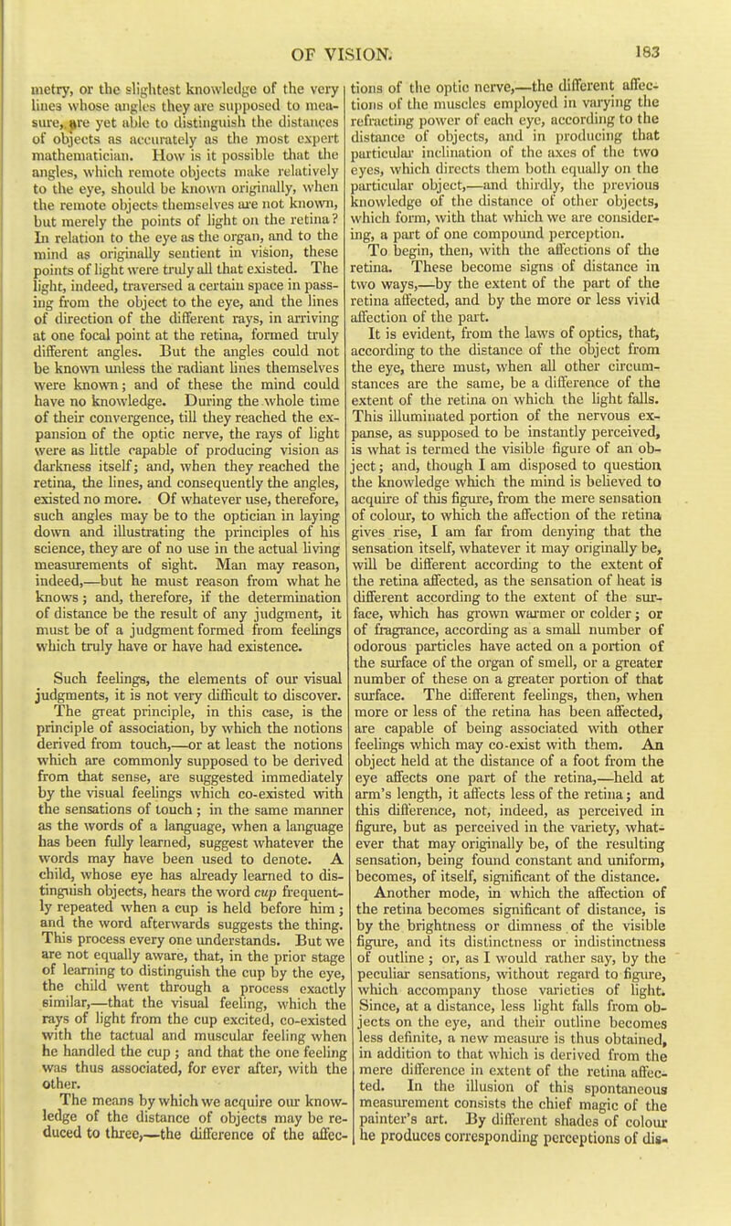 metry, or the slightest knowledge of the very lines whose angles they are supposed to mea- sure,, gre yet able to distinguish the distances of objects as acciuately as the most expert mathematician. How is it possible that the angles, which remote objects make relatively to the eye, should be kno\vn originally, when the remote objects themselves ai-e not known, but merely the points of light on the retina ? In relation to the eye as the organ, and to the mind as originally sentient in vision, these points of light were tridy all that existed. The light, indeed, traversed a certain space in pass- ing from the object to the eye, and the lines of direction of the different rays, in arriving at one focal point at the retina, formed truly different angles. But the angles could not be known miless the radiant lines themselves were known; and of these the mind could have no knowledge. During the whole time of tlieir convergence, till they reached the ex- pansion of the optic nerve, the rays of light were as httle capable of producing vision as darkness itself; and, when they reached the retina, the lines, and consequently the angles, existed no more. Of whatever use, therefore, such angles may be to the optician in laying down and illustrating the principles of his science, they are of no use in the actual hving measurements of sight. Man may reason, indeed,—but he must reason from what he knows; and, therefore, if the determination of distance be the result of any judgment, it must be of a judgment formed from feelings which truly have or have had existence. Such feelings, the elements of our visual judgments, it is not very difficult to discover. The great principle, in this case, is the principle of association, by which the notions derived from touch,—or at least the notions which are commonly supposed to be derived from that sense, are suggested immediately by the visual feelings which co-existed with the sensations of touch ; in the same manner as the words of a language, when a language has been fully learned, suggest whatever the words may have been used to denote. A child, whose eye has already learned to dis- tinguish objects, hears the word cup frequent- ly repeated when a cup is held before him ; and the word afterwards suggests the thing. This process every one imderstands. But we are not equally aware, that, in the prior stage of learning to distinguish the cup by the eye, the child went through a process exactly similar,—that the visual feeling, which the rays of light from the cup excited, co-existed with the tactual and muscular feeling when he handled the cup ; and that the one feeling was thus associated, for ever after, with the other. The means by which we acquire our know- ledge of the distance of objects may be re- duced to three,—the difference of the affec- tions of tlic optic nerve,—the dilTcrent affect tions of the muscles employed in varying the refractijig power of each eye, according to the distance of objects, and in producing that particular' inclination of the axes of the two eyes, which directs them both equally on the piuticular object,—and thirdly, the previous knowledge of the distance of other objects, which form, with that which we are consider- ing, a part of one compound perception. To begin, then, with the affections of tlie retina. These become signs of distance in two ways,—by the extent of the part of the retina affected, and by the more or less vivid affection of the part. It is evident, from the laws of optics, that, according to the distance of the ohject from the eye, thei'e must, when all other circum- stances are the same, be a difference of the extent of the retina on which the hght falls. This illuminated portion of the nervous ex- panse, as supposed to be instantly perceived, is what is termed the visible figure of an ob- ject ; and, though I am disposed to question the knowledge which the mind is believed to acquire of this figm-e, from the mere sensation of colour, to which the affection of the retina gives rise, I am far from denying that the sensation itself, whatever it may originally be, will be different according to the extent of the retina affected, as the sensation of heat is different according to the extent of the sur- face, which has grown warmer or colder; or of fi-agrance, according as a small number of odorous particles have acted on a portion of the surface of the organ of smell, or a greater number of these on a greater portion of that surface. The different feelings, then, when more or less of the retina has been affected, are capable of being associated with other feehngs which may co-exist with them. An object held at the distance of a foot from the eye affects one part of the retina,—held at arm's length, it affects less of the retina; and this difference, not, indeed, as perceived in figure, but as perceived in the variety, what- ever that may originally be, of the resulting sensation, being found constant and uniform, becomes, of itself, significant of the distance. Another mode, in which the affection of the retina becomes significant of distance, is by the brightness or dimness. of the visible figiure, and its distinctness or indistinctness of outline ; or, as I would rather say, by the peculiar sensations, without regard to figure, which accompany those varieties of light. Since, at a distance, less light falls from ob- jects on the eye, and their outline becomes less definite, a new measm'e is thus obtained, in addition to that which is derived from the mere difference in extent of the retina aflec- ted. In the illusion of this spontaneous measurement consists the chief magic of the painter's art. By different shades of colour he produces corresponding perceptions of dis-