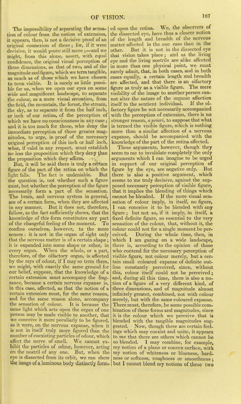 The impossibility of separating the senstv- tion of colour from the notion of extension, it appciu-s, then, is not a decisive proof of an original connexion of these ; for, if it were decisive, it would prove still more ;—and we might, from this alone, assert, with equal confidence, the original visual perception of three dimensions, as that of two, and of the magnitude and figure, which we term tangible, as much as of those which we have chosen to term Aasible. It is sm-ely as httle possi- ble for us, when we open our eyes on some wide and magnificent landscape, to separate the colom-, as a mere visual sensation, from the field, the moimtain, the forest, the stream, the sky, as to separate it from the half inch, or inch of our retina, of the perception of which we have no consciousness in any case; and it is too much for those, who deny the immediate perception of those greater mag- nitudes, to urge, in proof of the necessary original perception of this inch or half inch, what, if valid in any respect, must establish no less the proposition which they deny ^an the proposition which they affirm. ■ ^ v. But, it will be said there is truly a certam figure of the part of the retina on which the light falls. The fact is undeniable. But the question is, not whether such a figirre exist, but whether the perception of the figure necessarily form a part of the sensation. The brain, and nervous system in general, are of a certain form, when they are afi'ected in any manner. But it does not, therefore, follow, as the fact sufficiently shows, that the knowledge of this form constitutes any part of the changefid feeling of the moment. To confine ourselves, however, to the mere senses : it is not in the organ of sight only that the nervous matter is of a certain shape ; it is expanded into some shape or other, in every organ. When the whole, or a part, therefore, of the olfactory organ, is affected by the rays of odour, if I may so term them, we might, with exactly the same ground for our belief, suppose, that the knowledge of a certain extension must accompany the fi-ag- rance, because a certain nervous expanse is, in this case, affected, as that the notion of a certain extension must, for the same reason, and for the same reason alone, accompany the sensation of coloiu-. It is because the same light which acts upon the organ of one person may be made visible to another, that we conceive it more pecidiarly to be figured, as it were, on the nervous expanse, when it is not in itself truly more figm-ed than the number of coexisting particles of odour, which affect the ner%'e of smell. We cannot ex- hibit the particles of odour, however, acting on the nostril of any one. But, when the eye is dissected from its orbit, we can show the image of a luminous body distinctly form- ed upon the retina. Wc, the obsei-vers of the dissected eye, have thus a clearer notion of the length and breadth of the nervous matter airected in the one case than in the other. But it is not in the dissected eye that vision takes place; and as the living eye and the living nostrils are alike affected in more than one physical point, we must surely admit, that, in both cases, and in both cases equally, a certain length and breadth are affected, and that there is an olfactory figiu'e as truly as a visible figiu'e. The mere visibility of the image to another person can- not alter the nature of the organic affection itself to the sentient individual. If the ol- factory figure be not necessarily accompanied with the perception of extension, there is no stronger reason, a priori, to suppose that what is termed the visible figiu-e, which is nothing more than a similar affection of a nervous expanse, should be accompanied with the knowledge of the part of the retina affected. These arguments, however, though' they seem to me to invalidate completely the only arguments which I can imagine to be irrged in support of our original perception of figure by the eye, are negative only. But there is also a positive argument, which seems to me truly decisive, against the sup- posed necessary perception of visible figure, that it impUes the blending of things which cannot be blended. If the mere visual sen- sation of colour imply, in itself, no figure, I can conceive it to be blended with any figure ; but not so, if it imply, in itself, a fixed definite figiue, so essential to the very sensation of the colour, that, without it, the colour could not for a single moment be per- ceived. Dimng the whole time, then, in which I am gazing on a wide landscape, there is, according to the opinion of those who contend for the necessary perception of visible figure, not colour merely, but a cer- tain small coloured expanse of definite out- line constantly perceived, since, veithout this, colour itself could not be perceived; and, durmg all this time, there is also a no- tion of a figure of a very different kind, of three dimensions, and of magnitude almost infinitely greater, combined, not with colour merely, but with the same coloured expanse. There must, therefore, be some possible com- bination of these forms and magnitudes, since it is the colour which we perceive that is blended with the tangible magnitudes sug- gested. Now, though there are certain feel~ ings which may coexist and unite, it appears to me that there are others which cannot be so blended. I may combine, for example, my notion of a plane or convex surface, with my notion of whiteness or blueness, hard- ness or softness, roughness or smoothness ; but I cannot blend my notions of these two