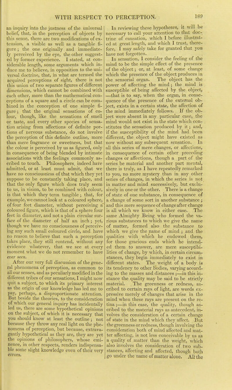 WITH RESPECT !in inquiry into the justness of the universal holicf, that, in the perception of objects by lliis sense, there are two modifications of ex- tension, a visible as well as a tangible fi- iiuvc; the one originally and immediate- 1\- perceived by the eye, the other suggest- ed by former experience. I stilted, at con- siderable length, some arguments wliich in- duce me to beheve, in opposition to the imi- versal doctrine, that, in what ai-e termed the acquired perceptions of sight, there is not this union of two sepaiate figures of different tlimensions, which cannot be combined with each other, more than the mathematical con- ceptions of a square and a circle can be com- bined in the conception of one simple fi- gure ; that the original sensations of co- lom-, though, like the sensations of smell or taste, and every other species of sensa- tion arising from affections of definite por- tions of nervous substance, do not involve the perception of this definite outhne, more than mere fragrance or sweetness, but that tlie coloiu- is perceived by us as figm-ed, only in consequence of being blended by intimate associations with the feeHngs commonly as- cribed to touch. Philosophers, indeed have admitted, or at least must admit, that we have no consciousness of that which they yet suppose to be constantly taking place, and that the only figure which does truly seem to us, in vision, to be combined with colour, is that which they term tangible; that, for example, we cannot look at a coloured sphere, of foiu: feet diameter, without perceiving a' colom-ed figure, which is that of a sphere fom- feet in diameter, and not a plain circular svu-- face of the diameter of half an inch; yet, though we have no consciousness of perceiv- ing any such small colom-ed circle, and have no reason to believe that such a perception takes place, they stiU contend, without any evidence whatever, that we see at every moment what we do not remember to have ever seen. After oiu- veiy full discussion of the gene- ral phenomena of perception, as common to all om- senses, and as peculiarly modified in the different tribes of oiu- sensations, I might now quit a subject, to which its primary interest as the origin of our knowledge has led me to pay, perhaps, a disproportionate attention. Eut beside the theories, to the consideration of which our general inquiry has incidentally led us, there are some hypothetical opinions on the subject, of which it is necessary that you should know at least the outhne ; not because they throw any real light on the phe- nomena of perception, but because, extrava- gantly hypothetical as they are, they are yet the opinions of philosophers, whose emi- j nence, in other respects, renders indispensa- ble some slight knowledge even of their very errors. In reviewing these hypotheses, it will be necessary to call your attention to that doc- trine of causation, which I before illustrat- ed at great length, and which I trust, there- fore, I may safely take for granted that you have not forgotten. In sensation, I consider the feeling of the mind to be the simple effect of the presence of the object; or, at least, of some change which the presence of the object produces in the sensorial organ. The object has the power of affecting the mind; the mind is susceptible of being affected by the object, —that is to say, when the organ, in conse- quence of the presence of the external ob- ject, exists in a certain state, the affection of the mind immediately follows. K the ob- ject were absent in any particular case, the mind would not exist in the state which con- stitutes the sensation produced by it; and, if the susceptibility of the mind had been different, the object might have existed as now without any subsequent sensation. In all this series of mere changes, or affections, in consequence of certain other preceding changes or affections, though a part of the series be material and another part mental, there is truly, as I have repeatedly remarked to you, no more mystery than in any other series of changes, in which the series is not in matter and mind successively, but exclu- sively in one or the other. There is a change of state of one substance, in consequence of a change of some sort in another substance ; and this mere sequence of change after change is all which we know in either case. The same Almighty Being who formed the va- rious substances to which we give the name of matter, formed also the substance to which we give the name of mind ; and the qualities with which he endowed them, for those gracious ends which he intend- ed them to answer, are mere susceptibi- lities of change, by which, in certain circum- stances, they begin immediately to exist in different states. The weight of a body is its tendency to other bodies, varying accord- ing to the masses and distances j—in this in- stance the quality may be said to be sti'ictly material. . The greenness or redness, as- cribed to certain rays of light, are words ex- pressive merely of changes that arise in the mind when these rays are present on the re- tina ;—in this case, the quality, though as- cribed to the material rays as antecedent, in- volves the consideration of a certain change of state in the mind which they affect. But the greenness or redness, though involving the consideration both of mind affected and mat- ter affecting, is not less conceivable by us as a quality of matter than the weight, M'liich also involves the consideration of two siib- stjmces, affecting and aflccted, though lioth go under the name of matter alone. Ali the