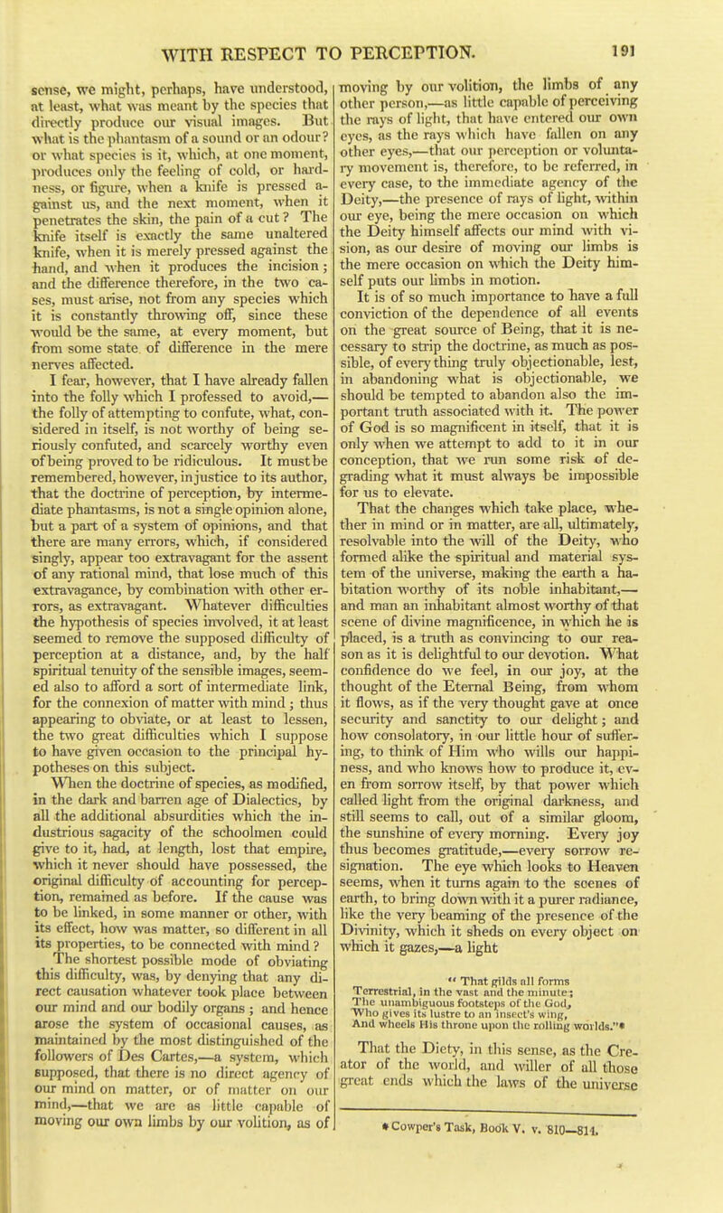 sense, we might, perhaps, have understood, at least, what was meant by the species that directly produce oiu: visual images. But what is the phantasm of a sound or an odour? or what species is it, which, at one moment, produces only the feeling of cold, or haid- ness, or figiure, when a knife is pressed a- gainst us, and the next moment, when it penetrates the skin, the pain of a cut ? The knife itself is exactly the same unaltered knife, when it is merely pressed against the hand, and when it produces the incision; and the difference therefore, in the two ca- ses, must arise, not from any species which it is constantly throwing off, since these would be the same, at every moment, but from some state of difference in the mere nerves affected. I fear, however, that I have already fallen into the folly which I professed to avoid,— the folly of attempting to confute, what, con- sidered in itself, is not worthy of being se- riously confuted, and scarcely worthy even of being proved to be ridiculous. It must be remembered, however, injustice to its author, that the doctrine of perception, by interme- diate phantasms, is not a single opinion alone, but a part of a system of opinions, and that there are many errors, which, if considered singly, appear too extravagant for the assent of any rational mind, that lose much of this extravagance, by combination \rith other er- rors, as extravagant. Whatever difficidties the hypothesis of species involved, it at least seemed to remove the supposed difficidty of perception at a distance, and, by the half spiritual tenuity of the sensible images, seem- ed also to afford a sort of intermediate link, for the connexion of matter with mind ; thus appearing to ob\aate, or at least to lessen, the two great difficulties which I suppose to have given occasion to the principal hy- potheses on this subject. When the doctrine of species, as modified, in the dark and barren age of Dialectics, by all the additional absurdities which the in- dustrious sagacity of the schoolmen could give to it, had, at length, lost that empire, which it never should have possessed, the original difficulty of accoimting for percep- tion, remained as before. If the cause was to be linked, in some manner or other, with its effect, how was matter, so different in all its properties, to be connected with mind ? The shortest possible mode of obviating this difficulty, was, by denying that any di- rect causation whatever took place between our mind and our bodily organs ; and hence arose the system of occasional causes, as maintained by the most distinguished of the followers of Des Cartes,—a system, which Bupposed, that there is no direct agency of our mind on matter, or of matter on our mind,—that we are as little capable of moving our own limbs by our volition, as of moving by our volition, the limbs of any other person,—as little capable of perceiving the i-ays of light, that have entered oiu- own eyes, as the rays which have fallen on any other eyes,—that our perception or vohuita- ry movement is, therefore, to be referred, in every case, to the immediate agency of the Deity,—the presence of rays of light, -within our eye, being the mere occasion on which the Deity himself affects our mind with vi- sion, as our desire of moving om- limbs is the mere occasion on which the Deity him- self puts our limbs in motion. It is of so much importance to Tiave a full conviction of the dependence of all events on the great sovu'ce of Being, that it is ne- cessary to strip the doctrine, as much as pos- sible, of everything truly objectionable, lest, in aljandoning what is objectionable, we should be tempted to abandon also the im- portant truth associated with it. The power of God is so magnificent in itself, that it is only when we attempt to add to it in our conception, that we nm some risk of de- grading what it must always be impossible for us to elevate. That the changes which take place, whe- ther in mind or in matter, are all, ultimately, resolvable into the will of the Deity, who formed alike the spiritual and material sys- tem of the universe, making the earth a ha- bitation worthy of its noble inhabitant,— and man an inhabitant almost worthy of that scene of divine magnificence, in which he is placed, is a truth as convincing to our rea- son as it is dehghtful to our devotion. What confidence do we feel, in oirr joy, at the thought of the Eternal Being, from whom it flows, as if the very thought gave at once secmity and sanctity to our dehght; and how consolatory, in our little homr of sufler- ing, to think of Him who wills our happi- ness, and who knows how to produce it, ev- en from soiTow itself, by that power which called light fi'om the original dai'kness, and still seems to call, out of a similar gloom, the sunshine of every morning. Every joy thus becomes gratitude,—every sorrow re- signation. The eye which looks to Heaven seems, when it turns again to the scenes of earth, to bring down with it a purer radiance, like the very beaming of die presence of the Divinity, which it sheds on every object on which it gazes,—a hght  That Rilds nil forms Terrestrial, in the vnst and the minute; The unambiguous footsteps of the God, Who gives its lustre to an inseet's wing, And wheels His throne upon the rolling worlds.* That the Diety, in this sense, as the Cre- ator of the •world, and wilier of all those great ends which the laws of the universe