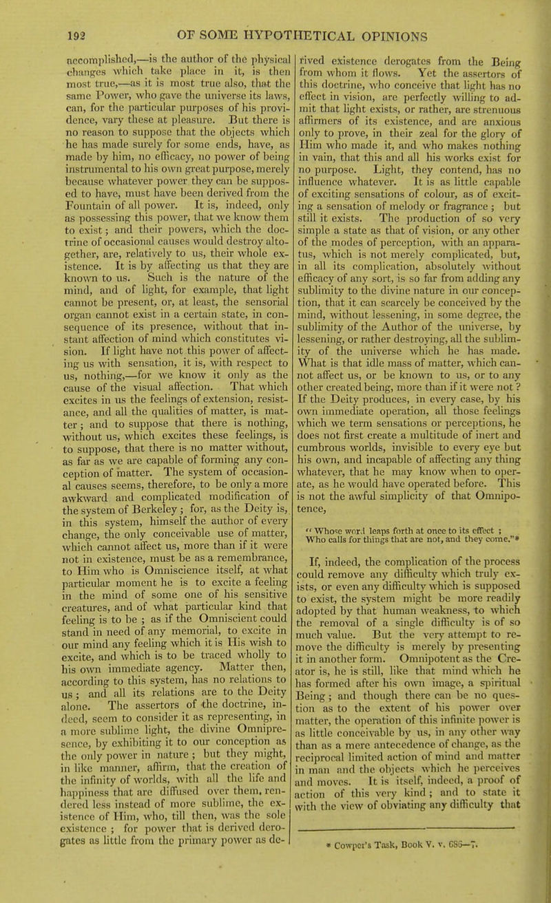 nccomplishcd,—is the author of the physical chiingcs which tiike place in it, is then most tnie,—iis it is most true also, that the same Power, who gave the universe its laws, can, for the particular purposes of his provi- dence, vary these at pleasiu'e. But there is no reason to suppose that the objects which he has made surely for some ends, have, as made by him, no efficacy, no power of being instrumental to his own groat purpose, merely because whatever power they can be suppos- ed to have, must have been derived fiom the Fountain of all powei'. It is, indeed, only as possessing this power, that we know them to exist; and their powers, which the doc- trine of occasional causes would destroy alto- gether, are, relatively to us, their whole ex- istence. It is by affecting us that they are known to us. Such is the nature of the mind, and of light, for example, that light cannot be present, or, at least, the sensorial organ cannot exist in a certain state, in con- sequence of its presence, without that in- stant affection of mind which constitutes vi- sion. If light have not this power of affect- ing us with sensation, it is, with respect to us, nothing,—for we know it only as the cause of the visual affection. That which excites in us the feelings of extension, resist- ance, and all the qualities of matter, is mat- ter ; and to suppose that there is nothing, without us, which excites these feelings, is to suppose, that there is no matter without, as far as we are capable of forming any con- ception of rnatter. The system of occasion- al causes seems, therefore, to be only a more awkward and complicated modification of the system of Berkeley; for, as the Deity is, in this system, himself the author of every change, the only conceivable use of matter, which cannot affect us, more than if it were not in existence, must be as a remembrance, to Him who is Omniscience itself, at what particiUar moment he is to excite a feeling in the mind of some one of his sensitive creatuj-es, and of what particular kind that feeling is to be ; as if the Omniscient could stand in need of any memorial, to excite in our mind any feeling which it is His wish to excite, and which is to be traced wholly to Ills own immediate agency. Matter then, according to this system, has no relations to us; and all its relations are to the Deity alone. The assertors of •the doctrine, in- deed, seem to consider it as representing, in a more sublime light, the divine Omnipre- sence, by exhibiting it to our conception as the only power in natiu'c ; but they might, in like manner, affirm, that the creation of the infinity of worlds, with all the life and happiness that are diffused over them, ren- dered less instead of more sublime, the ex- istence of Him, who, till then, was the sole existence ; for power that is derived dero- gates as little from the primary power as de- rived existence derogates from the Being from whom it flows. Yet the assertors of this doctrine, who conceive that light has no effect in vision, are perfectly willing to ad- mit that light exists, or rather, are strenuous affirmers of its existence, and are anxious only to prove, in their zeal for the glory of Him who made it, and who makes nothing in vain, that this and all his works exist for no purpose. Light, they contend, has no influence whatever. It is as little c.ipable of exciting sensations of colour, as of excit- ing a sensation of melody or fragrance ; but still it exists. The production of so very simple a state as that of vision, or any other of the modes of perception, with an appara- tus, which is not merely complicated, but, in all its complication, absolutely without efficacy of any sort, is so far from adding any sublimity to the divine nature in oiu- concep- tion, that it can scarcely be conceived by the mind, without lessening, in some degree, the sublimity of the Author of the imiverse, by lessening, or rather destroying, all the sublim- ity of the universe which he has made. Wliat is that idle mass of matter, which can- not affect us, or be known to us, or to any other created being, more than if it were not ? If the Deity produces, in eveiy case, by his own immediate operation, all those feehngs which we term sensations or percei)tioiis, he does not fu'st create a multitude of inert and cumbrous worlds, invisible to every eye but his o^vn, and incapable of affecting any thing whatever, that he may know when to oper- ate, as he would have operated before. This is not the awful simplicity of that Omnipo- tence,  Who'se word leaps fortli at once to its effect ; Who calls for things that are not, and they come.» If, indeed, the comphcation of the process could remove any difficulty which truly ex- ists, or even any difficulty which is supposed to exist, the system might be more readily adopted by that human weakness, to which the removal of a single difficulty is of so much value. But the vcrj' attem])t to re- move the difficulty is merely by presenting it in another form. Omnipotent as the Cre- ator is, he is still, like that mind which he has formed after his o^\^^ image, a siiiritual Being; and though there can be no ques- tion as to the extent of his power over matter, the operation of this infinite power is as little conceivable by us, in any other way than as a mere antecedence of change, as the reciprocal limited action of mind and matter in man and the objects which he perceives and moves. It is itself, indeed, a proof of action of this vciy kind ; and to state it with the view of obviating any difficulty that