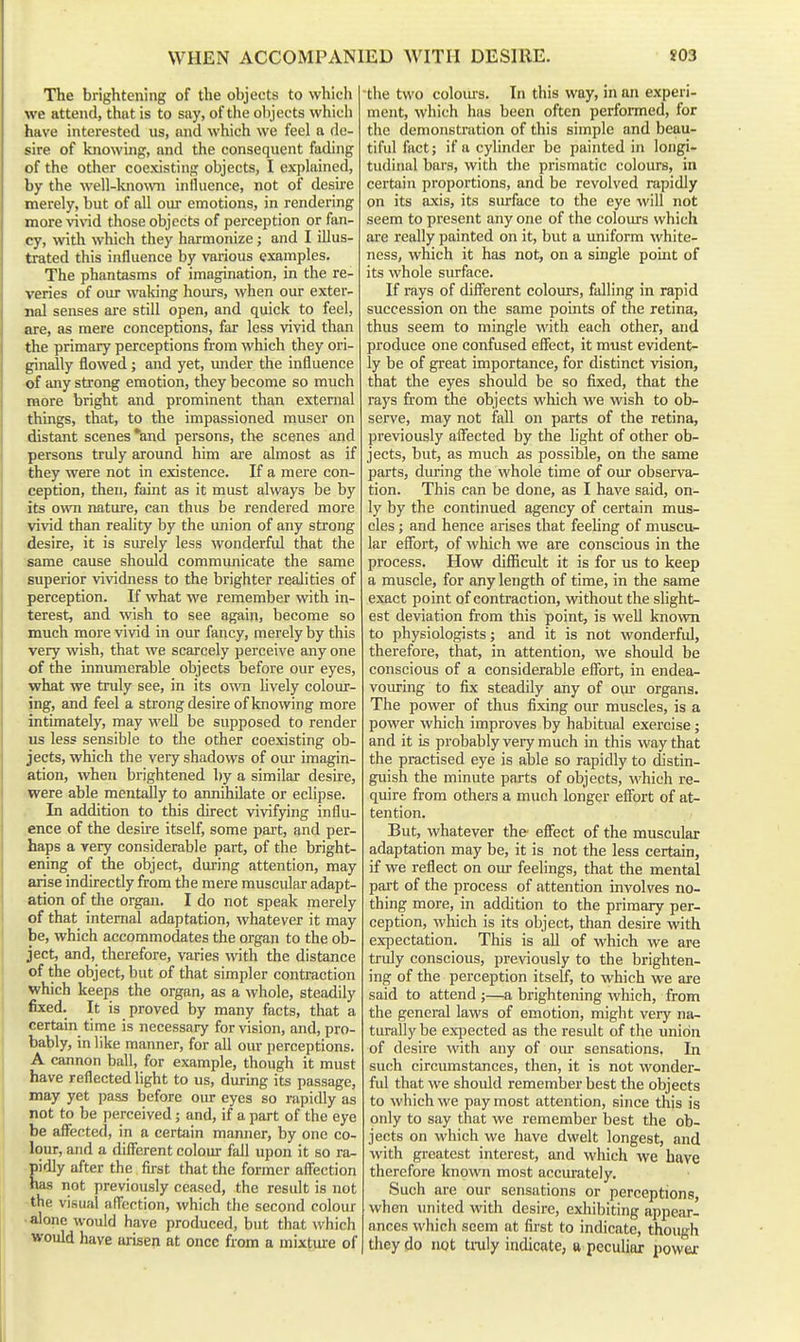 The brightening of the objects to which we attend, that is to say, of the objects which have interested us, and which we feel a de- sire of knowing, and the consequent fading of the other coexisting objects, I explained, by the well-known influence, not of desire merely, but of all our emotions, in rendering morevind those objects of perception or fan- cy, with which they harmonize j and I illus- trated this influence by various examples. The phantasms of imagination, in the re- veries of our waking hours, when our exter- nal senses are still open, and quick to feel, are, as mere conceptions, far less vivid than the primary perceptions from which they ori- ginally flowed; and yet, under the influence of any strong emotion, they become so much more bright and prominent than external things, that, to the impassioned niuser on distant scenes *and persons, the scenes and persons truly around him are almost as if they were not in existence. If a mere con- ception, then, faint as it must always be by its oviTi nature, can thus be rendered more vivid than reality by the union of any strong desire, it is siu-ely less wonderful that the same cause should communicate the same superior vividness to the brighter realities of perception. If what we remember with in- terest, and wish to see again, become so much more vivid in ovu- fancy, merely by this very wish, that we scarcely perceive any one of the innumerable objects before our eyes, what we truly see, in its owti lively colour- ing, and feel a strong desire of knowing more intimately, may well be supposed to render us less sensible to the other coexisting ob- jects, which the very shadows of om- imagin- ation, when brightened by a similar desire, were able mentally to annihilate or eclipse. In addition to this direct vivifying influ- ence of the desii'e itself, some part, and per- haps a very considerable part, of the bright- ening of the object, during attention, may arise indirectly from the mere muscular adapt- ation of the organ. I do not speak merely of that internal adaptation, whatever it may be, which accommodates the organ to the ob- ject, and, therefore, varies with the distance of the object, but of that simpler contraction which keeps the organ, as a whole, steadily fixed. It is proved by many facts, that a certain time is necessary for vision, and, pro- bably, in like manner, for all om: perceptions. A cannon ball, for example, though it must have reflected light to us, durmg its passage, may yet pass before oiu: eyes so rapidly as not to be perceived; and, if a part of the eye be affected, in a certain manner, by one co- lour, and a different colour fall upon it so ra- pidly after the first that the former affection has not previously ceased, the result is not the visual affection, which the second colour • alone would have produced, but that which would have arisen at once from a mixture of ■the two coloius. In this way, in an experi- ment, which has been often perfomed, for the demonstration of this simple and beau- tiful fact; if a cylinder be painted in longi- tudinal bars, with the prismatic colours, in certain proportions, and be revolved rapidly on its axis, its surface to the eye will not seem to present any one of the colours which are really painted on it, but a uniform white- ness, which it has not, on a single point of its whole surface. If rays of different colours, falling in rapid succession on the same points of the retina, thus seem to mingle with each other, and produce one confused effect, it must evident- ly be of gi-eat importance, for distinct vision, that the eyes should be so fixed, that the rays from the objects which we wish to ob- serve, may not fall on parts of the retina, previously affected by the light of other ob- jects, but, as much as possible, on the same parts, during the whole time of our observa- tion. This can be done, as I have said, on- ly by the continued agency of certain mus- cles ; and hence arises that feeUng of muscu- lar effort, of which we are conscious in the process. How difficult it is for us to keep a muscle, for any length of time, in the same exact point of contraction, without the slight- est deviation from this point, is well known to physiologists; and it is not wonderful, therefore, that, in attention, we should be conscious of a considerable effort, in endea- vouring to fix steadily any of om- organs. The power of thus fixing our muscles, is a power which improves by habitual exercise ; and it is probably veiy much in this way that the practised eye is able so rapidly to distin- guish the minute parts of objects, -which re- quire from others a much longer effort of at- tention. But, whatever the' effect of the muscular adaptation may be, it is not the less certain, if we reflect on oiu- feelings, that the mental part of the process of attention involves no- thing more, in addition to the primary per- ception, which is its object, than desire with expectation. This is all of which we are truly conscious, previously to the brighten- ing of the perception itself, to which we are said to attend ;—a brightening which, from the general laws of emotion, might very na- turally be expected as the result of the union of desire with any of our sensations. In such circumstances, then, it is not wonder- fid that we should remember best the objects to which we pay most attention, since this is only to say that we remember best the ob- jects on which we have dwelt longest, and with greatest interest, and which we have therefore known most accurately. Such are our sensations or perceptions, when imited with desire, exliibiting appear- ances which seem at fii'st to indicate, though they do not tiiily indicate, a peculiar power