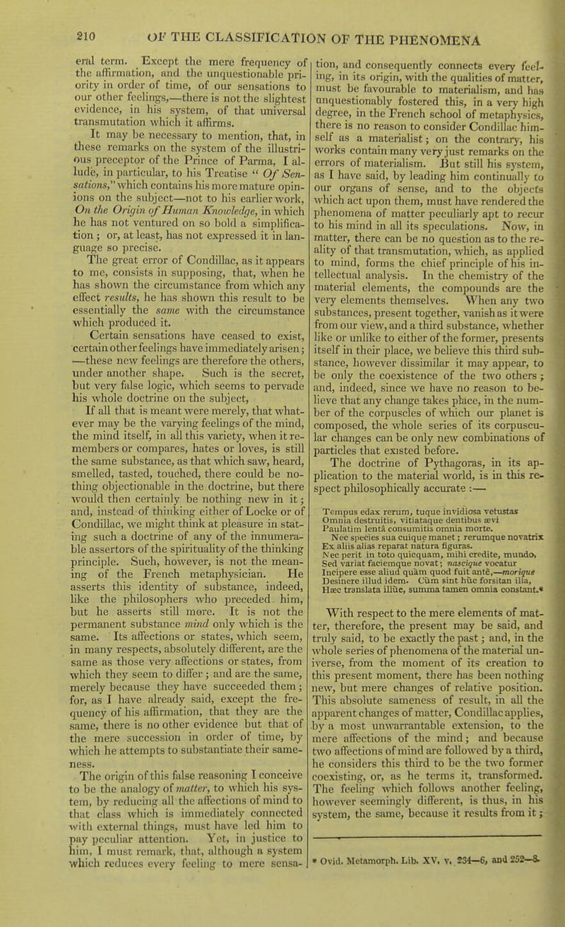 eral term. Except tlie mere frequency of the anirmation, and the unquestionable pri- ority in order of time, of our sensations to our other feelings,—there is not the slightest evidence, in his system, of that universal transmutiition which it affirms. It may be necessary to mention, that, in these remarks on the system of the illustri- ous preceptor of the Prince of Parma, I al- lude, in particular, to his Treatise  Of Sen- sations, which contains his more mature opin- ions on the subject—not to his earlier work, On the Origin of Human Knoidedge, in which he has not ventured on so bold a simplifica- tion ; or, at least, has not expressed it in lan- guage so precise. The great error of Condillac, as It appears to me, consists in supposing, that, when he has shown the circumstance from which any effect results, he has shown this result to be essentially the same with the circumstance which produced it. Certain sensations have ceased to exist, certain other feelings have immediately arisen; —these new feelings are therefore the others, under another sha])e. Such is the secret, but very false logic, which seems to pervade his whole doctrine on the subject. If all that is meant were merely, that what- ever may be the varying feelings of the mind, the mind itself, in all this variety, when it re- members or compares, hates or loves, is still the same substance, as that which saw, heard, smelled, tasted, touched, there could be no- thing objectionable in the doctrine, but there ■would then certainly be nothing new in it; and, instead of thinking either of Locke or of Condillac, we might think at pleasure in stat- ing such a doctrine of any of the innumera- ble assertors of the spu-ituality of the thinldng principle. Such, however, is not the mean- ing of the French metaphysician. He asserts this identity of substance, indeed, like the philosophers who preceded, him, but he asserts still more. It is not the permanent substance mind only which is the same. Its affections or states, which seem, in many respects, absolutely different, are the same as those very afl'ections or states, from which they seem to differ; and are the same, merely because they have succeeded them ; for, as I have already said, except the fre- quency of his affirmation, that they are the same, there is no other evidence but that of the mere succession in order of time, by which he attempts to substantiate theii- same- ness. The origin of this false reasoning I conceive to be the analogy of matter, to which his sys- tem, by reducing all the affections of mind to that class which is immediately connected ■witli external things, must have led him to pay peculiar attention. Yet, in justice to him, I must remark, that, although a system which reduces every feeling to mere sensa- tion, and consequently connects every feef- ing, in its origin, with the qualities of matter, must be favourable to materialism, and ha» unquestionably fostered this, in a very high degree, in the French school of metaphysics, there is no reason to consider Condillac him- self as a materialist; on the contrary, his works contain many very just remarks on tile errors of materialism. But still his system, as I have said, by leading him continually to oiu- organs of sense, and to the objects which act upon them, must have rendered the phenomena of matter peculiarly apt to recur to his mind in all its speculations. Now, in matter, there can be no question as to the re- ality of that transmutation, which, as applied to mind, forms the chief principle of his in- tellectual analysis. In the chemistry of the material elements, the compounds are the very elements themselves. When any t\vo substances, present together, vanish as it were from our view, and a third substance, whether like or unlike to either of the former, presents itself in their place, we believe this third sub- stance, however dissimilar it may appear, to be only the coexistence of the two others ; and, indeed, since we have no reason to be- lieve that any change takes place, in the num- ber of the corpuscles of which our planet is composed, the whole series of its corpuscu- lar changes can be only new combinations of particles that existed before. The doctrine of Pythagoras, in its ap- plication to the material world, is in this re- spect philosophically accui'ate:— Tempus edax rerum, tuque invidiosa vetustas Omnia destruitis, vitiataque dentibus aevi Paulatim lentft consumitis omnia morte. Nec species sua cuique raanet; rerumque novatrix Ex aliis alias reparat natura figuras. Nec peril in toto quicquam, mihi credite, mundo, Sed variat faciemqne novat; nascique vocatur Incipere esse aliucf quam quod fuit ante,—morique Desinere illud idem. Cum sint hiic forsitan ilia, Hsec translata illuc, summa tamen omnia constant.* With respect to the mere elements of mat- ter, therefore, the present may be said, and truly said, to be exactly the past; and, in the whole series of phenomena of the material un- iverse, fi'om the moment of its creation to this present moment, there has been nothing new, but mere changes of relati\-e position. This absolute sameness of result, in all the apparent changes of matter, Condillac appUes, •by a most imArarrantable extension, to the mere affections of the mind; and because two affections of mind are followed by a third, he considers this third to be the two former coexisting, or, as he terms it, transformed. The feeling which follows another feeling, however seemingly different, is thus, in his system, the same, because it results from it; « Ovid. Metamorph. Lib. XV, v. 234—6, and 25S^-a.