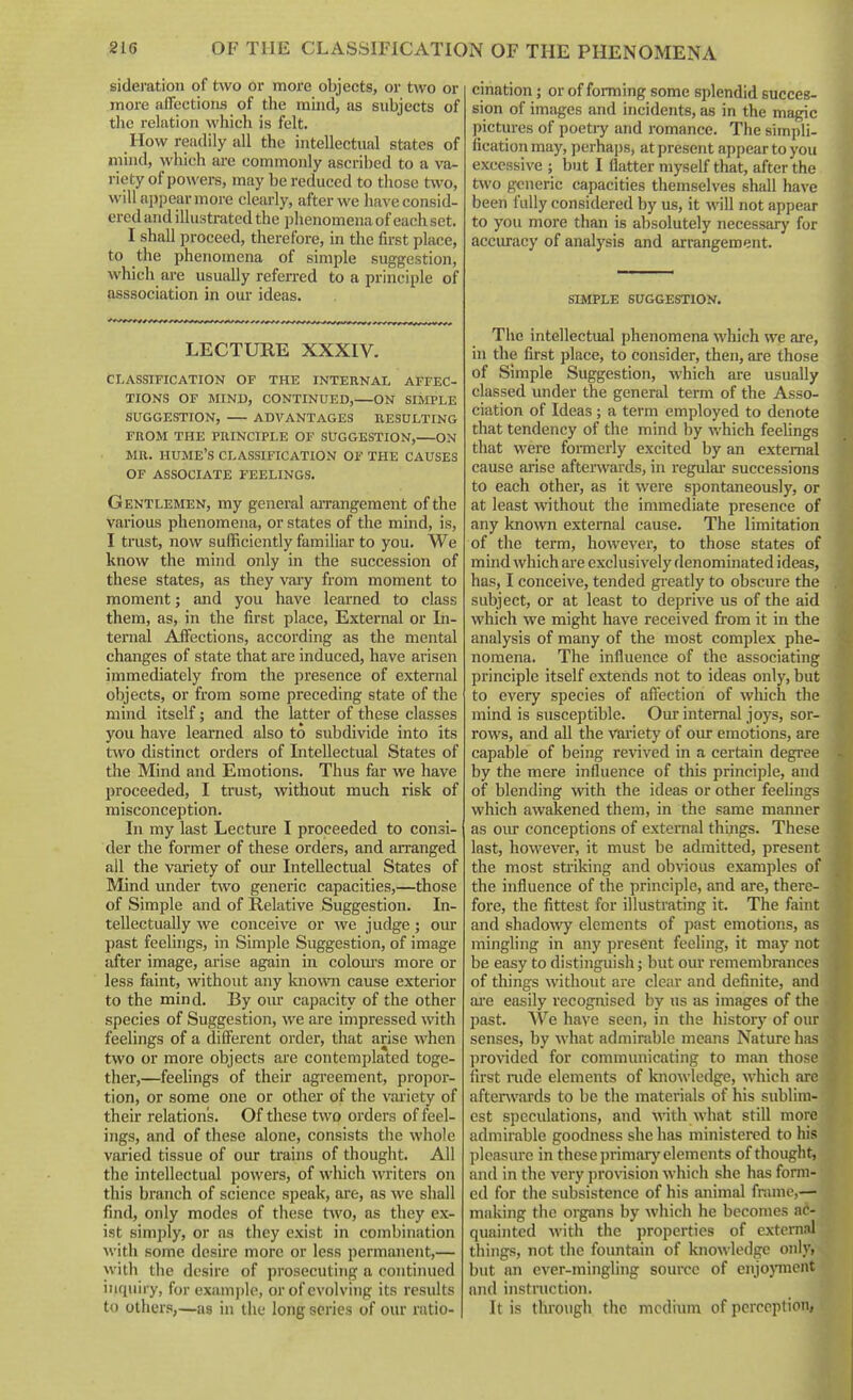 sideration of tvvo or more objects, or two or more affections of the mind, as subjects of tlic relation which is felt. How readily all the intellectual states of mind, which are commonly ascribed to a va- riety of powers, may be reduced to those two, will appear more clearly, after we have consid- ered and illustrated the plienomena of each set. I shall proceed, therefore, in the first place, to the phenomena of simijle suggestion, which are usually referred to a principle of asssociation in our ideas. LECTURE XXXIV. CLASSIFICATION OF THE INTERNAL AFFEC- TIONS OF MIND, CONTINUED, ON SIMPLE SUGGESTION, ADVANTAGES RESULTING FROM THE PRINCIPLE OF SUGGESTION, ON MR. HUME'S CLASSIFICATION OF THE CAUSES OF ASSOCIATE FEELINGS. Gentlemen, my general aiTangement of the various phenomena, or states of the mind, is, I trust, now sufficiently familiar to you. We know the mind only in the succession of these states, as they vaiy from moment to moment; and you have learned to class them, as, in the first place. External or In- ternal Affections, according as the mental changes of state that are induced, have arisen immediately from the presence of external objects, or from some preceding state of the mind itself; and the latter of these classes you have learned also to subdivide into its two distinct orders of Intellectual States of the Mind and Emotions. Thus far we have proceeded, I trust, without much risk of misconception. In my last Lecture I proceeded to consi- der the former of these orders, and arranged all the variety of our Intellectual States of Mind under two generic capacities,—those of Simple and of Relative Suggestion. In- tellectually we conceive or we judge ; oiu- past feehngs, in Simple Suggestion, of image after image, arise again in colom's more or less faint, without any known cause exterior to the mind. By our capacity of the other species of Suggestion, we are impressed with feelings of a different order, that arise when two or more objects are contemplated toge- ther,—feelings of their agreement, propor- tion, or some one or other of the variety of their relation's. Of these two orders of feel- ings, and of these alone, consists the whole varied tissue of our trains of thouglit. All the intellectual powers, of which writers on this branch of science speak, are, as we shall find, only modes of these t^vo, as they ex- ist simply, or as they exist in combination with some desire more or less permanent,— with the desire of prosecuting a continued inquiry, for example, or of evolving its results to others,—as in the long scries of our ratio- cination ; or of forming some splendid succes- sion of images and incidents, as in the magic pictures of poetiy and romance. The simpli- fication may, perhajjs, at present appear to you excessive ; but I flatter myself that, after the two generic capacities themselves shall have been fully considered by us, it will not appear to you moi-e than is absolutely necessary for accuracy of analysis and arrangement. SIMPLE SUGGESTION. The intellectual phenomena which we are, in the first place, to consider, then, are those of Simple Suggestion, which are usually classed under the general term of the Asso- ciation of Ideas; a term employed to denote that tendency of the mind by which feehngs that were formerly excited by an external cause arise afterwards, in regulai- successions to each other, as it were spontaneously, or at least without the immediate presence of any known external cause. The limitation of the term, however, to those states of mind which are exclusively denominated ideas, has, I conceive, tended greatly to obscure the subject, or at least to deprive us of the aid which we might have received from it in the analysis of many of the most complex phe- nomena. The influence of the associating principle itself extends not to ideas only, but to every species of affection of wliich the mind is susceptible. Our internal joys, sor- rows, and all the vai'iety of oiu- emotions, are capable of being revived in a certain degree by the mere influence of this principle, and of blending with the ideas or other feehngs which awakened them, in the same manner as oiu* conceptions of external things. These last, however, it must be admitted, present the most striking and ob\aous examples of the influence of the principle, and are, there- fore, the fittest for illustrating it. The faint and shadoAAy elements of past emotions, as mingling in any present feeling, it may not be easy to distinguish; but our remembrances of things without are clear and definite, and ai'e easily recognised by us as images of the past. AVe have seen, in the history of our senses, by what admirable means Nature has provided for communicating to man those first mde elements of knowledge, which arc aftenvards to be the materials of his sublini- cst speculations, and with what still more admirable goodness she has ministered to his pleasure in these primary elements of thought, and in the very provision which she has form- ed for the subsistence of his animal frame,— making tlie organs by which he becomes ac- quainted with the properties of external things, not the fountain of knowledge only, but an ever-mingling soiu'ce of enjojTOcnt and instruction. It is through the medium of perception,