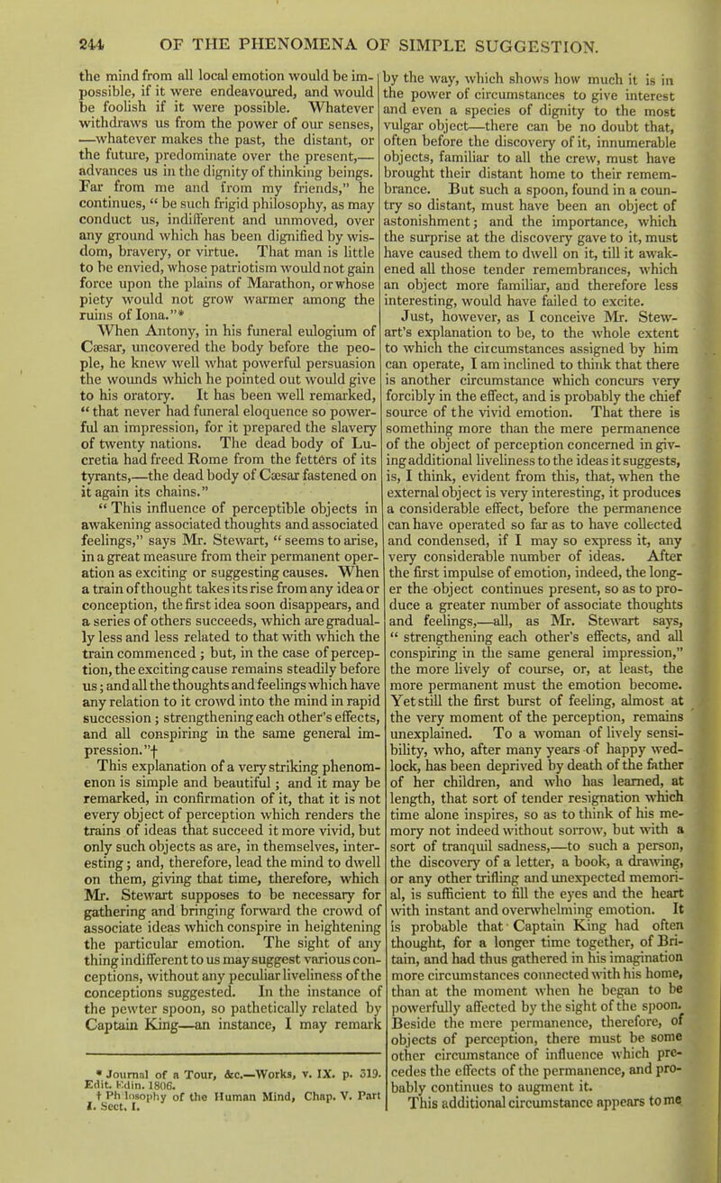 the mind from all local emotion would be im- 1 possible, if it were endeavoured, and would i be foolish if it were possible. Whatever i withdraws us from the power of oiu: senses, —^whatever makes the past, the distant, or i the futui-e, predominate over the present,— < advances us in the dignity of thinking beings. Fai- from me and from my friends, he continues,  be such frigid philosophy, as may conduct us, indifferent and unmoved, over i any ground which has been dignified by wis- dom, bravery, or virtue. That man is little ! to be envied, whose patriotism would not gain force upon the plains of Marathon, or whose ; piety would not grow warmer among the ruins of lona.* When Antony, in his funeral eulogium of Caesar, uncovered the body before the peo- ple, he knew well what powerfid persuasion the woimds which he pointed out would give to his oratory. It has been well remarked,  that never had funeral eloquence so power- ful an impression, for it prepared the slavery of twenty nations. The dead body of Lu- cretia had freed Rome from the fetters of its tyrants,—the dead body of Coesar fastened on it again its chains.  This influence of perceptible objects in awakening associated thoughts and associated feelings, says Mr. Stewart,  seems to arise, in a great measiu-e from their permanent oper- ation as exciting or suggesting causes. When a train of thought takes its rise from any idea or conception, the first idea soon disappears, and a series of others succeeds, which are gradual- ly less and less related to that with which the ti-ain commenced; but, in the case of percep- tion, the exciting cause remains steadily before us; and all the thoughts and feelings which have any relation to it crowd into the mind in rapid succession; strengthening each other's effects, and all conspiring in the same general im- pression, f This explanation of a very striking phenom- enon is simple and beautiful; and it may be remarked, in confirmation of it, that it is not every object of perception which renders the trains of ideas that succeed it more vivid, but only such objects as are, in themselves, inter- esting ; and, therefore, lead the mind to dwell on them, giving that time, therefore, which Mr. Stewart supposes to be necessary for gathering and bringing forward the crowd of associate ideas which conspire in heightening the particular emotion. The sight of any thing indifferent to us may suggest varioxis con- ceptions, without any peculiar liveliness of the conceptions suggested. In the instance of the pewter spoon, so pathetically related by Captain King—an instance, I may remark • Journal of a Tour, ibc—Works, v. IX. p. 519. Edit. HMin. 1806. t Ph losophy of the Human Mind, Chap. V. Part I. Sect. I. by the way, which shows how much it is in the power of circumstances to give interest and even a species of dignity to the most vulgar object—there can be no doubt that, often before the discovery of it, innumerable objects, familiar to all the crew, must have brought their distant home to their remem- brance. But such a spoon, found in a coun- try so distant, must have been an object of astonishment; and the importance, which the surprise at the discovery gave to it, must have caused them to dwell on it, till it awak- ened all those tender remembrances, which an object more familiar, and therefore less interesting, would have failed to excite. Just, however, as I conceive Mr. Stew- art's explanation to be, to the whole extent to which the circumstances assigned by him can operate, I am inclined to think that there is another circumstance which concurs very forcibly in the effect, and is probably the chief soiurce of the vivid emotion. That there is something more than the mere permanence of the object of perception concerned in giv- ing additional liveliness to the ideas it suggests, is, I think, evident from this, that, when the external object is very interesting, it produces a considerable effect, before the permanence can have operated so far as to have collected and condensed, if I may so express it, any very considerable number of ideas. After the first impulse of emotion, indeed, the long- er the object continues present, so as to pro- duce a greater number of associate thoughts and feelings,—all, as Mr. Stewart says,  strengthening each other's effects, and all conspiring in the same general impression, the more lively of course, or, at least, the more permanent must the emotion become. Yet still the first biu-st of feeling, almost at the very moment of the perception, remains imexplained. To a woman of lively sensi- bility, who, after many years of happy wed- lock, has been deprived by death of the father of her children, and who has learned, at length, that sort of tender resignation which time alone inspires, so as to think of his me- mory not indeed without sorrow, but with a sort of tranquil sadness,—to such a person, the discovery of a letter, a book, a dra\\dng, or any other trifling and unexpected memori- al, is sufficient to fill the eyes and the heart with instant and overwhelming emotion. It is probable that ■ Captain King had often thought, for a longer time together, of Bri- tain, and had thus gathered in his imagination : more circumstances connected with his home, than at the moment when he began to be powerfully affected by the sight of the spoon. ; Beside the mere permanence, therefore, of objects of perception, there must be some other circumstance of influence which pre- cedes the effects of the permanence, and pro- bably continues to augment it. This additional circumstance appears tome.