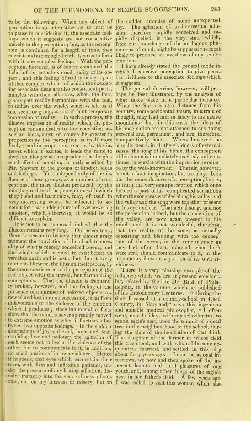 to be the following: When any object of perception is so interesting as to lead us to pause in considering it, the associate feel- ings which it suggests ai'e not consecutive merely to the perception ; but, as the percep- tion is continued for a length of time, they coexist and m-e mingled with it, so as to form with it one complex feeling. With the per- ception, however, is of coiu'se combined the belief of the actual external reality of its ob- ject ; and this feeling of reality being a part of that complex whole, of which the coexist- ing associate ideas are also constituent parts, mingles with them all, so as, when the ima- ginary part readily harmonizes with the real, to diffuse over the whole, which is felt as if one scene or group, a sort of faint temporary impression of reality. In such a process, the illusive impression of reality, which the per- ception communicates to the coexisting as- sociate ideas, must of course be greater in proportion as the perception is itself more lively; and in proportion, too, as by the in- terest which it excites, it leads the mind to dwell on it longer so as to produce that height- ened effect of emotion, so justly ascribed by Mr. Stewart to the groups of kindred ideas and feelings. 'Yet, independently of the in- fluence of these groups, as a number of con- ceptions, the mere illusion produced by the mingling reality of the perception, with which they blend and harmonize, may, of itself, in very interesting cases, be sufficient to ac- count for that sudden bm'st of overpowering emotion, which, otherwise, it would be so difficult to explain. It is not to be supposed, indeed, that the illusion remains very long. On the contrary, there is reason to believe that almost every moment the conviction of the absolute unre- ality of what is merely conceived recurs, and the whole which seemed to exist before us vanishes again and is lost; but almost every moment, hkewise, the illusion itself recm-s, by the mere coexistence of the perception of the real object with the unreal, but harmonizing I conceptions. That the illusion is frequent- ly broken, however, and the feeling of the presence of a number of beloved objects re- ; newed and lost in rapid succession, is far from 1 unfavourable to the violence of the emotion ' which it produces ; since innumerable facts 1 show that the mind is never so readily moved 1 to extreme emotion as when it fluctuates be- t t\veen two opposite feelings. In the sudden I alternations of joy and grief, hope and fear, t confiding love and jealousy, the agitation of I each seems not to lessen the violence of the « other, but to communicate to it, in addition, I no small portion of its own violence. Hence ! i it happens, that eyes which can retain their II tears, with firm and inflexible patience, un- j( der the pressure of any lasting afflictiou, dis- s solve instantly into the very softness of sor- r row, not on any increase of misery, but on the sudden impulse of some unexpected joy. The agitation of an interesting allu- sion, therefore, rapidly conceived and ra- pidly dispelled, is the veiy state which, from our knowledge of the analogous phe- nomena of mind, might be supposed the most likely to produce an overflow of any tender emotion. I have already stated the general mode in- which I conceive perception to give pecu- liar vividness to the associate feelings which it suggests. The general doctrine, however, will per- haps be best illustrated by the analysis of what takes place in a particular instance. When the Swiss is at a distance from his country, some accidental image, in a train of thought, may lead him in fancy to his native mountains; but, in this case, the ideas of his imagination are not attached to any thing external and permanent, and are, therefore, comparatively faint. When, however, he actually hears, in all the vividness of external sense, the song of his home, the conception of his home is immediately excited, and con- tinues to coexist with the impression produc- ed by the weU-known air. That air, however, is not a faint imagination, but a reality. It is not the remembrance of a perception, but is, in truth, the very same perception which once formed a part of his complicated sensations when the song was warbled along his valley, and the valley and the song were together present to his eye and ear. That actual song, and not the perception indeed, but the conception of the valley, are now again present to his mind: and it is not wonderful, therefore, that the reality of the song, as actually coexisting and blending with the concep- tion of the scene, in the same manner as they had often been mingled when both were real, should communicate to it, in the momentary illusion, a portion of its own vir vidness. There is a very pleasing example of the- influence which we are at present consider- ing, related by the late Dr. Rush of Phila- delphia, in the volume which he published of his Introductory Lectures.  During the time I passed at a country-school in Cecil County, in Maryland, says this ingenious and amiable medical philosopher, I often went, on a holiday, with my schoolmates, to see an eagle's nest, upon the summit of a dead tree in the neighboui-hood of the school, dur- ing the time of the incubation of that bird. The daughter of the farmer in whose field this tree stood, and with whom I became ac- quainted, married, and settled in this city fibout forty years ago. In our occasional in- terviews, we now and then spoke of the in- nocent haunts and rural pleasures of our youth, and, among other things, of the eagle's nest in her father's field. A few years ago I was called to visit this woman when she,