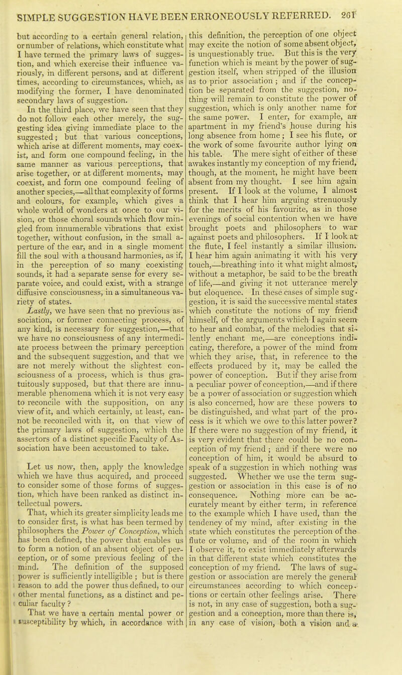 but accordinjj to a certain general relation, orminiber of relations, which constitute what I have termed the primary laws of sugges- tion, and which exercise their influence va- riously, in different persons, and at different times, according to circumstances, which, as modifying the former, I have denominated secondary laws of suggestion. In the third place, we have seen that they do not follow each other merely, the sug- gesting idea gi\'ing immediate place to the suggested; but that various conceptions, which arise at different moments, may coex- ist, and form one compound feeling, in the same manner as various perceptions, that arise together, or at different moments, may coexist, and form one compound feeling of another species,—all that complexity of forms and colours, for example, which gives a whole world of wonders at once to our vi- sion, or those choral sounds which flow min- gled from innumerable vibrations that exist together, without confusion, in the small a- perture of the ear, and in a single moment fill the soul with a thousand harmonies, as if, in the perception of so many coexisting sounds, it had a separate sense for every se- parate voice, and could exist, with a strange diffusive consciousness, in a simultaneous va- riety of states. Lastly, we have seen that no previous as- sociation, or former connecting process, of any kind, is necessary for suggestion,—that we have no consciousness of any intermedi- ate process between the primary perception and the subsequent suggestion, and that we are not merely without the slightest con- sciousness of a process, which is thus gra- tuitously supposed, but that there are innu- merable phenomena which it is not very easy to reconcile with the supposition, on any view of it, and which certainly, at least, can- not be reconciled with it, on that view of the primary laws of suggestion, which the assertors of a distinct specific Faculty of As- sociation have been accustomed to take. Let us now, then, apply the knowledge which we have thus acquired, and proceed to consider some of those forms of sugges- tion, which have been ranked as distinct in- tellectual powers. That, which its greater simplicity leads me to consider first, is what has been termed by hilosophers the Power of Conceplion, which as been defined, the power that enables us to form a notion of an absent object of per- ception, or of some previous feeling of the : mind. The definition of the supposed ; power is sufficiently intelligible ; but is there 1 reason to add the power thus defined, to our < other mental functions, as a distinct and pe- « culiar faculty ? That we have a certain mental power or I susceptibility by which, in accordance with this definition, the perception of one object may excite the notion of some absent object, is unquestionably true. But this is the very function which is meant by the power of sug- gestion itself, when stripped of the illusion as to prior association ; and if the concep- tion be separated from the suggestion, no- thing will remain to constitute the power of suggestion, which is only another name for the same power. I enter, for example, ait apartment in my friend's house during his long absence from home; I see his flute, or the work of some favourite author lying on his table. The mere sight of either of these awakes instantly my conception of my friend, though, at the moment, he might have been: absent from my thought. I see him again present. If I look at the volume, I almost think that I hear him arguing strenuously for the merits of his favourite, as in those evenings of social contention when we have brought poets and philosophers to war against poets and philosophers. If I look at the flute, I feel instantly a similar illusion. I hear him again animating it with his very touch,—breathing into it what might almost, without a metaphor, be said to be the breath of life,—and giving it not utterance merely but eloquence. In these cases of simple sug- gestion, it is said the successive mental states which constitute the notions of my friend' himself, of the arguments which I again seem to hear and combat, of the melodies that si > lently enchant me,—are conceptions indi- cating, therefore, a power of the mind from- which they arise, that, in reference to the effects produced by it, may be called the power of conception. But if they arise from a peculiar power of conception,—and if there be a power of association or suggestion which is also concerned, how are these powers to be distinguished, and what part of the pro - cess is it which we owe to this latter power? If there were no suggestion of my friend, it is very evident that there could be no con- ception of my friend ; and if there were no conception of him, it would be absurd to speak of a suggestio7i in which nothing was suggested. Whether we use the term sug- gestion or association in this case is of no consequence. Nothing more can be ac- cm-ately meant by either term, in reference to the example which I have used, than the tendency of my mind, after existing in the state which constitutes the perception of the flute or volume, and of the room in which I observe it, to exist immediately afterwards in that different state which constitutes the conception of my friend. The laws of sug- gestion or association are merely the general circumstances according to which concep. tions or certain other feelings arise. There is not, in any case of suggestion, both a sug- gestion and a conception, more than there is, in any case of vision, both a \'i8icfn and a-