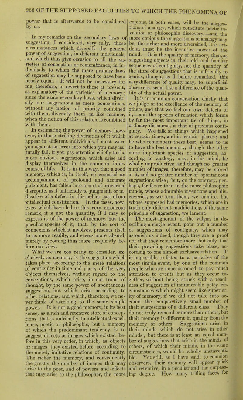 power that is afterwards to be considered by us. In my remarks on the secondcuy laws of suggestion, I considered, very fully, those circumstances which diversify the general power of suggestion, in different individuals, and which thus give occasion to all the va- rieties of conception or remembrance, in in- dividuals, to whom the mere primary laws of suggestion may be supposed to have been nearly equal. It will not be necessaiy for me, therefore, to revert to these at present, as explanatory of the vai-ieties of memory ; since the same secondary laws, which diver- sify oiu- suggestions as mere conceptions, without any notion of priority combined with them, diversify them, in like manner, when the notion of this relation is combined Avith them. In estimating the power of memory, how- ever, in those striking diversities of it which appeal- in different individuals, I must warn you against an error into which you may na^ turally fall, if you pay attention chiefly to the more obvious suggestions, which arise and display themselves in the common inter- course of life. It is in this way, that a good memory, which is, in itself, so essential an accompaniment of profound and accurate judgment, has fallen into a sort of proverbial disrepute, as if unfriendly to judgment, or in - dicative of a defect in this nobler part of oxu: intellectual constitution. In the cases, how- ever, which have led to this very erroneous remark, it is not the quantity, if I may so express it, of the power of memory, but the peculiar species of it, that, by the sort of connexions which it involves, presents itself to us more readily, and seems more absurd, merely by coming thus more frequently be- fore our view. What we are too ready to consider, ex- clusively as memory, is the suggestion which takes place, according to the mere relations of contiguity in time and place, of the very objects themselves, without regard to the conceptions, which arise, in our trains of thought, by the same power of spontaneous suggestion, but which arise according to other relations, and which, therefore, we ne- ver think of ascribing to the same simple power. It is not a good memoiy, in its best sense, as a rich and retentive store of concep- tions, that is unfriendly to intellectual excel- lence, poetic or philosophic, but a memory of which the predominant tendency is to suggest objects or images which existed be- fore in this very order, in which, as objects or images, they existed before, according to the merely imitative relations of contiguity. The richer the memory, and consequently the greater the number of images that may arise to the poet, and of powers and -effects that may arise to the philosopher, the more copious, in both cases, will be the sugges- tions of analogy, which constitute ijoetie in- vention or philosophic discovery,—and the more cojjious the suggestions of analogy may be, the richer and more diversified, it is evi- dent, must be the inventive power of the mind. It is the quality of memory, then, -as suggesting objects in their old and familiar sequences of contiguity, not the quantity of the store of suggestions that is unfriendly to genius, though, as I before remarked, this very difference of quaUty may, to superficial observers, seem like a difference of the quan- tity of the actual power. It is in common conversation chiefly that we judge of the excellence of the memory of others, and that we feel our own defects of it,—and the species of relation which forms by far the most important tie of things, in orcUnary discourse, is that of previous conti- guity. We talk of things which happened at certain times, and in certain places ; and he who remembers these best, seems to us to have the best memory, though the other more important species of suggestion, ac- cording to analogy, may, in his mind, be wholly unproductive, and though no greater number of images, therefore, may be stored in it, and no greater niunber of spontaneous suggestions arise; but, on the contrarj', per- haps, far fewer than in the more philosophic minds, whose admirable inventions and dis- coveries, as we term them, we admire, but whose supposed bad memories, which are in truth only different modifications of the same principle of suggestion, we lament. The most ignorant of the \'ulgar, in de- scribing a single event, poiu- out a number of suggestions of contiguity, which may astonish us indeed, though they are a proof not that they remember more, but only tliat their prevailing suggestions take place, ac- cording to one almost exclusive relation. It is impossible to listen to a narrative of the most simple event, by one of the common people who are unaccustomed to pay much attention to events but as they occiu: to- gether, without being struck with a readi- ness of suggestion of innumerable petty cir- cumstances which might seem like superior- ity of memory, if we did not take into ac- count the comparjrtively small number of their suggestions of a different class. They do not tridy remember more than others, but their memory is different in quality from the memory of others. Suggestions arise in their minds which do not arise in other minds ; but there is at least an equal num- ber of suggestions that arise in the minds of others, of which their minds, in the same circumstances, would be wholly unsuscci)ti- blc. Yet still, as I have said, to common observers, their memory will appear quick and retentive, in a peculiar and far siupass- ing degree. Ho\v many trifling facts, for