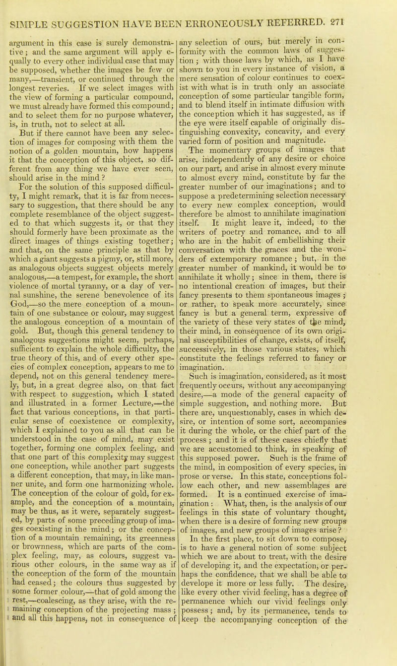 argument in this case is surely demonstra- tive ; and the same ai-gument will apply c- qually to every other individual case that may be supposed, whether the images be few or many,—transient, or continued through the longest reveries. If we select images with the view of forming a particular compoiuid, we must already have formed this compound; and to select them for no purpose whatever, is, in truth, not to select at all. But if there cannot have been any selec- tion of images for composing with them the notion of a golden mountain, how happens it that the conception of this object, so dif- ferent from any thing we have ever seen, should arise in the mind ? For the solution of this supposed chfficul- ty, I might remark, that it is far from neces- sary to suggestion, that there should be any complete resemblance of the object suggest- ed to that which suggests it, or that they should formerly have been proximate as the direct images of things existing together; and that, on the same principle as that by which a giant suggests a pigmy, or, stiU more, as analogous objects suggest objects merely analogous,—a tempest, for example, the short violence of mortal tyranny, or a day of ver- nal sunshme, the serene benevolence of its God,—so the mere conception of a moun- tain of one substance or colour, may suggest the analogous conception of a moimtain of gold. But, though this general tendency to analogous suggestions might seem, perhaps, sufficient to explain the whole difficulty, the true theory of this, and of every other spe- cies of complex conception, appears to me to depend, not on this general tendency mere- ly, but, in a great degree also, on that fact with respect to suggestion, which I stated and illustrated in a former Lectmre,—the fact that various conceptions, in that parti- cular sense of coexistence or complexity, which I explained to you as all that can be imderstood in the case of mind, may exist together, forming one complex feeling, and that one part of this complexity may suggest one conception, while another part suggests a different conception, that may, in like man- ner imite, and form one harmonizing whole. The conception of the colour of gold, for ex- ample, and the conception of a mountain, may be thus, as it were, separately suggest- ed, by parts of some preceding group of ima- ges coexisting in the mind; or the concep- tion of a mountain remaining, its greenness or brownness, which are parts of the com- plex feeling, may, as coloiu-s, suggest va- : rious other colours, in the same way as if the conception of the form of the mountain had ceased; the coloiu's thus suggested by 1 some former colour,—that of gold among the ! rest,—coalescing, as they arise, with the rc- 1 maining conception of the projecting mass ; I and all this happens, not in consequence of any selection of ours, but merely in con- formity with the common laws of sugges- tion ; with those laws by which, as I have shown to you in every instance of vision, a mere sensation of colom* continues to coex- ist with what is in truth only an associate conception of some particular tangible form, and to blend itself in intimate diffusion with the conception which it has suggested, as if the eye were itself capable of originally dis- tinguishing convexity, concavity, and every varied form of position and magnitude. The momentary groups of images that arise, independently of any desire or choice on our part, and arise in almost eveiy minute to almost every mind, constitute by far the greater number of oiu imaginations; and to suppose a predetermining selection necessary to every new complex conception, would therefore be almost to annihilate imagination itself. It might leave it, indeed, to the writers of poetry and romance, and to all who ai-e in the habit of embeUishing their conversation with the graces and the won- ders of extemporary romance; but, in the greater number of mankind, it would be to annihilate it wholly; since in them, there is no intentional creation of images, but their fancy presents to them spontaneous images ; or rather, to speak more accurately, since fancy is but a general term, expressive of the variety of these very states of tte mind, their mind, in consequence of its own origi- nal susceptibihties of change, exists, of itself, successively, in those various states, which constitute the feelings referred to fancy or imagination. Such is imagination, considered, as it most frequently occvus, without any accompanying desire,—a mode of the general capacity of simple suggestion, and nothing more. But there are, unquestionably, cases in which de- sire, or intention of some sort, accompanies it during the whole, or the chief part of the process ; and it is of these cases chiefly that we are accustomed to think, in speaking of this supposed power. Such is the frame of the mind, in composition of every species, in prose or verse. In this state, conceptions fol- low each other, and new assemblages are formed. It is a continued exercise of ima- gination : What, then, is the analysis of oiu: feelings in this state of voluntary thought, when there is a desire of forming new groups of images, and new groups of images arise ? In the first place, to sit dovm to compose^ is to have a general notion of some subject which we are about to treat, with the desire of developing it, and the expectation, or per- haps the confidence, that we shall be able to develope it more or less fully. The desire, like every other vivid feeling, has a degree of permanence which oiu- vivid feelings only possess; and, by its permanence, tends to keep the accompanying conception of the