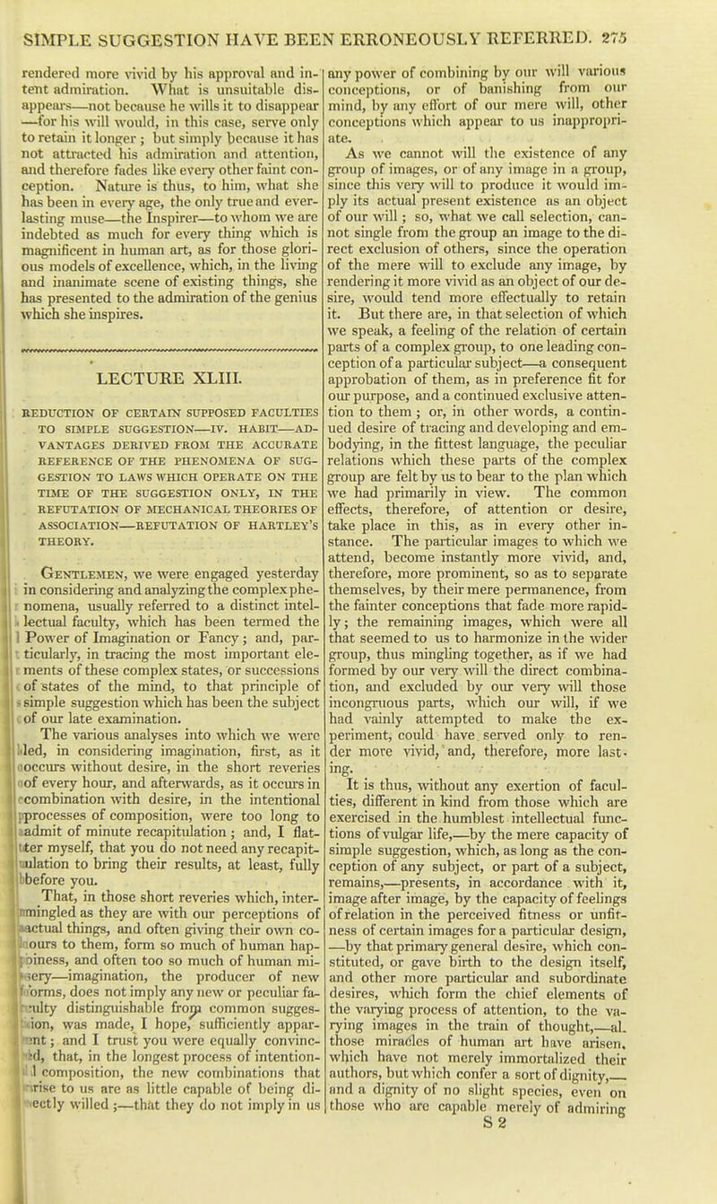 rendered more vivid by his approval and in- tent admiration. What is unsuitable dis- appeiu-s—not because he wills it to disappear —for his will would, in this case, serve only to retain it longer ; but simply because it has not attnictcd his admiration and attention, and therefore fades like eveiy other faint con- ception. Nature is thus, to him, what she has been in every age, the only true and ever- lasting muse—the Inspirer—to whom we are indebted as much for eveiy thing which is magnificent in human art, as for those glori- ous models of excellence, which, in the living and inanimate scene of existing things, she has presented to the admiration of the genius which she inspires. LECTURE XLIIL : BEDUCTION OF CERTAIN SUPPOSED FACULTIES , TO SIMPLE SUGGESTION IV. HABIT AD- VANTAGES DERIVED FROM THE ACCURATE REFERENCE OF THE PHENOMENA OF SUG- GESTION TO LAWS WHICH OPERATE ON THE TUIE OF THE SUGGESTION ONLY, IN THE . REFUTATION OF MECHANICAL THEORIES OF ASSOCIATION REFUTATION OF HARTLEY'S THEORY, , Gentlemen, we were engaged yesterday i in considering and analyzing the complex phe- I nomena, usuaUy referred to a distinct intel- li kctual faculty, which has been termed the I Povi'er of Imagination or Fancy ; and, par- t ticularly, in tracing the most important ele- t ments of these complex states, or successions £ of states of the mind, to that principle of ssimple suggestion which has been the subject cof our late examination. The various analyses into which we were liled, in considering imagination, fii-st, as it floccurs without desire, in the short reveries Ioof every hour, and afterwards, as it occm's in ecombination with desire, in the intentional pprocesses of composition, were too long to aadmit of minute recapitulation ; and, I flat- ter myself, that you do not need any recapit- ulation to bring their results, at least, fully before you. That, in those short reveries which, inter- mingled as they are with our perceptions of ictual things, and often giving their own co- ours to them, form so much of human hap- liness, and often too so much of human mi- ;ery—imagination, the producer of new orms, does not imply any new or peculiar fa^ •ulty distinguishable fro^ common sugges- MMon, was made, I hope, sufficiently appar- Itnnt; and I trust you were equally convinc- I fid, that, in the longest process of intention- Ill J composition, the new combinations that linrise to us are as little capable of being di- IjKectly willed ;—that they do not imply in us any power of combining by our will various conceptions, or of banishing from our mind, by any etlbrt of our mere will, other conceptions which appear to us inappropri- ate. As we cannot will the existence of any group of images, or of any image in a group, since this veiy will to produce it would im- ply its actual present existence as an object of our will; so, what we call selection, can- not single from the group an image to the di- rect exclusion of others, since the operation of the mere will to exclude any image, by rendering it more vivid as an object of our de- sire, would tend more effectually to retain it. But there are, in that selection of which we speak, a feeling of the relation of certain parts of a complex group, to one leading con- ception of a particulai'subject—a consequent approbation of them, as in preference fit for our purpose, and a continued exclusive atten- tion to them ; or, in other words, a contin- ued desire of tracing and developing and em- bodying, in the fittest language, the peculiar relations which these parts of the complex group are felt by us to bear to the plan which we had primarily in view. The common effects, therefore, of attention or desire, take place in this, as in every other in- stance. The particular images to which we attend, become instantly more vivid, and, therefore, more prominent, so as to separate themselves, by their mere permanence, from the fainter conceptions that fade more rapid- ly; the remaining images, which were all that seemed to us to harmonize in the wider group, thus minghng together, as if we had formed by oiu- very will the direct combina- tion, and excluded by our very \vill those incongruous parts, which our will, if we had vainly attempted to make the ex- periment, could have. served only to ren- der more vivid, and, therefore, more last- ing. It is thus, without any exertion of facul- ties, different in kind from those which are exercised in the humblest intellectual func- tions of vulgar life,—by the mere capacity of simple suggestion, which, as long as the con- ception of any subject, or part of a subject, remains,—presents, in accordance with it, image after image, by the capacity of feelings of relation in the perceived fitness or unfit- ness of certain images for a particular design, —by that primary general desire, which con- stituted, or gave birth to the design itself, and other more particular and subordinate desires, which form the chief elements of the varying process of attention, to the va- rying images in the train of thought,—al. those miradcs of human ait have arisen, which have not merely immortalized their authors, but which confer a sort of dignity, and a dignity of no slight species, even on those who arc capable merely of admiring S 2
