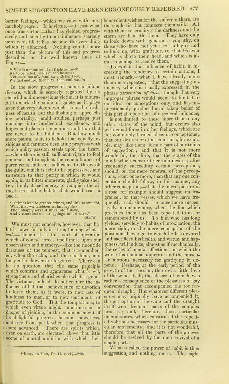better feelings,—^which we view M'ith me- lancholy regret. It is virtue,—at least what once was virtue,—that has yielded progres- sively and silently to an influence scarcely perceived, till it has become the very thing which it abhorred. Nothing can be more just than the pictm-e of this sad progress described in the well known lines of Pope:—  Vice is a monster of so frightful mien. As, to be hated, needs but to be seen ; Yet, seen too oft, familiar with her face. We first endure, then pity, then embrace.* In the slow progress of some insidious disease, which is scai'cely regarded by its cheerful and vmconscious victim, it is mom-n- fvl to mark the smile of gaiety as it plays over that very bloom, which is not the fi-esh- ness of health, but the flushing of approach- ing mortality,—amid studies, perhaps, just opening into intellectual excellence, and hopes and plans of generous ambition that are never to be fulfilled. But how much niore painfid is it, to behold that equally in- sidious and far more desolating progress with which guilty passion steals upon the heart, —when there is still sufficient virtue to feel remorse, and to sigh at the remembrance of purer years, but not sufficient to tlirow ofl^ the guilt, which is felt to be oppressive, and to retmrn to that piu-ity in which it would again, in its bitter moments, gladly take shel- ter, if only it had energy to vanquish the al- most irresistible habits that wotild tear it back!  Crimes lead to greater crimes, and link so streight. What first was accident at last is fate: The unhappy servant sinks into a slave, Aad virtue's last sad strugglings cannot save. Mallei. We must not conceive, however, that ha- bit is powerful only in strengthening what is ^evil,—though it is this sort of operation which of course forces itself more upon our observation and memory,—like the noontide darkness of the tempest, that is remember- ed, when the calm, and the sunshine, and the gentle shower are forgotten. There can be no question that the same principle which confirms and aggravates what is evil, strengthens and cherishes also what is good. The virtuous, indeed, do not require the in- fluence of habitual benevolence or devotion to force them, as it were, to new acts of kindness to man, or to new sentiments of gratitude to God. But the temptations, to ■ which even virtue might sometimes be in ■ danger of yielding, in the commencement of : its delightful progress, become powerless, I and free from peril, when that progress is 1 moi-e advanced. There are spirits which, i even on earth, are elevated above that little ■ scene of mortal ambition with which their # Essay on Man, Ep. II. v. 217—220. benevolent wishes for the sufferers there, are the single tie that connects them still. All with them is serenity ; the dai'luiess and the storm are beneath them. They havo only to look down, with generous sympathy, on those who have not yet risen so high; and to look up, with gratitude, to that Heaven which is above their head, and which is al- most opening to receive them. To explain the influence of habit, in in- creasing the tendency to certain actions, I must remark,—what I have already more than once repeated,—that the suggesting in- fluence, which is usually expressed in the phrase association of ideas, though that very improper plu-ase would seem to limit it to our ideas or conceptions only, and has un- questionably produced a mistaken belief of this partial operation of a general influence, —is not limited to these more than to any other states of the mind, but occurs also with equal force in other feelings, which are not commonly termed ideas or conceptions; that oiu- desires or other emotions, for exam- ple, may, like them, fdm a part of our trains of suggestion ; and that it is not more wonderful, therefore, that the states of the mind, which constitute certain desires, after frequently succeeding certain perceptions, should, on the mere renewal of the percep- tions, recur once more, than that any one con- ception should follow, in this manner, any other conception,—that the mere picture of a rose, for example, should suggest its fra- grance ; or that verses, which we have fre- quently read, should rise once more succes- sively in our memoiy, when the line which precedes them has been repeated to us, or remembered by us. To him who has long yielded servilely to habits of intoxication, the mere sight, or the mere conception of the poisonous beverage, to which he has devoted and sacrificed his health, and virtue, and hap- piness, will induce, almost as if mechanically, the series of mental affections, on which the worse than animal appetite, and the muscu- lar motions necessaiy for gratifying it de- pend. Perhaps, at the early period of the growth of the passion, there was little love of the wine itself, the desire of which was rather a consequence of the pleasiues of gay conversation that accompanied the too fre- quent draught. But whatever different plea- siu-es may originally have accompanied it, the perception of the wine and the draught itself were frequent parts of the complex process ; and, therefore, those particular mental states, which constituted the repeat- ed volitions necessary for the particular mus- cular movements ; and it is not wonderful, therefore, that nil the parts of the process should be revived by the mere revival of a single part. What is called the power of habit is thus suggestion, and nothing more. The sight