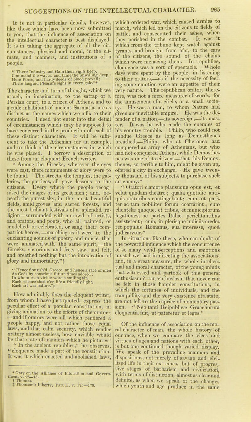 It is not in particular details, however, like those which have been now submitted to you, that the influence of association on the intellectual character is best displayed. It is in taking the aggregate of all the cir- cumstances, physical and moral, in the cli- mate, and manners, and institutions of a people.  There Industry and Gain their vigils keep. Command the waves, and tame the unwilling deep ; Here Force, and hardy deeds of blood prevail; There languid Pleasure sighs in every gale.* The character and turn of thought, which we attach, in imagination, to the satrap of a Persian court, to a citizen of Athens, and to a rude inhabitant of ancient Sarmatia, are as distinct as the names which we affix to their countries. I need not enter into the detail of circumstances which may be supposed to have conciured in the production of each of these distinct characters. It wiU. be suffi- cient to take the Athenian for an example, and to think of the circumstances in which he was placed. I borrow a description of these from an eloquent French writer.  Among the Greeks, wherever the eyes were cast, there monuments of glory were to be found. The streets, the temples, the gal- leries, the porticos, all gave lessons to the citizens. Every where the people recog- nised the images of its great men ; and, be- neath the piurest sky, in the most beautiful fields, amid groves and sacred forests, and the most brilliant festivals of a splendid re- ligion—surrounded with a crowd of artists, and orators, and poets, who all painted, or modelled, or celebrated, or sang their com- patriot heroes,—marching as it were to the enchanting soimds of poetiy and music, that were animated with the same spirit,—the Greeks, victorious and free, saw, and felt, and breathed nothing but the intoxication of glory and immortality, f  Hence flourish'd Greece, and hence a race of men As Gods by conscious future times adored; In whom each virtue wore a smiling air, Each science shed o'er life a friendly light. Each art was nature.:]: How admirably does the eloquent vn-iter, from whom I have just quoted, express the peculiar effect of a popular constitution, in giving animation to the efforts of the orator; —and if oratory were all which rendered a Eeople happy, and not rather those equal .ws, and that calm security, which render oratory almost useless, how enviable would be that state of manners which he pictures !  In the ancient republics, he observes,  eloquence made a part of the constitution. It was it which enacted and abohshed laws, • Gray on the Alliance of Education and Govern- I ment, v. 42—15. t Thomas. $ Thomson's Liljerty, Part >I. v. 175—179. which ordered war, which caused armies to marcli, which led on the citizens to fields of battle, and consecrated their ashes, when they perished in the combat. It was it which from the tribune kept watch against tyrants, and brought from afar, to the ears of the citizens, the sound of the chains which were menacing them. In republics, eloquence was a sort of spectacle. Whole days were spent by the people, in listening to their orators,—as if the necessity of feel- ing some emotion were an appetite of their very nature. The republican orator, there- fore, Avas not a mere measurer of words, for the amusement of a circle, or a small socie- ty. He was a man, to whom Nature had given an inevitable empire. He was the de- fender of a nation,—its sovereign,—its mas- ter. It was he who made the enemies of his country tremble. Philip, who could not subdue Greece as long as Demosthenes breathed,—Philip, who at Cheronea had conquered an army of Athenians, but who had not conquered Athens, while Demosthe- nes was one of its citizens—that this Demos- thenes, so terrible to him, might be given up, offered a city in exchange. He gave twen- ty thousand of his subjects, to pui'chase such an enemy.  Oratori clamore plausuque opus est, et velut quodam theatro; quaha quotidie anti- quis oratoribus contingebant; cum tot pari- ter ac tam nobiliter forum coartarint; cum clientelae quoque, et tribus, et municipiorum legationes, ac partes Italise, periclitantibus assisterent; cum, in plerisque judiciis credei- ret populus Romanus, sua interesse, quod judicaretur. In situations like these, who can doubt of the powerful influence which the concurrence of so many vivid perceptions and emotions must have had in directing the associations, and, in a great measure, the whole intellec- tual and moral character, of the young minds that witnessed and partook of this general enthusiasm ?—^an enthusiasm that never can be felt in those happier constitutions, in which the fortunes of individuals, and the tranquillity and the very existence of a state, are not left to the caprice of momentary pas- sion.  Nec tanti Reipublicoe Gracchorum eloquentia fuit, ut pateretiu- et leges. Of the influence of association on the mo- ral character of man, the whole history of oiu' race, when we compare the vices and virtues of ages and nations with each other, is but one continued though varied display. We speak of the prevailing manners and dispositions, not merely of savage and civi- lized life in their extremes, but of progres- sive stages of barbarism and civilization, with terms of distinction, almost as clear and definite, as when we speak of the changes which youth and age produce in the same