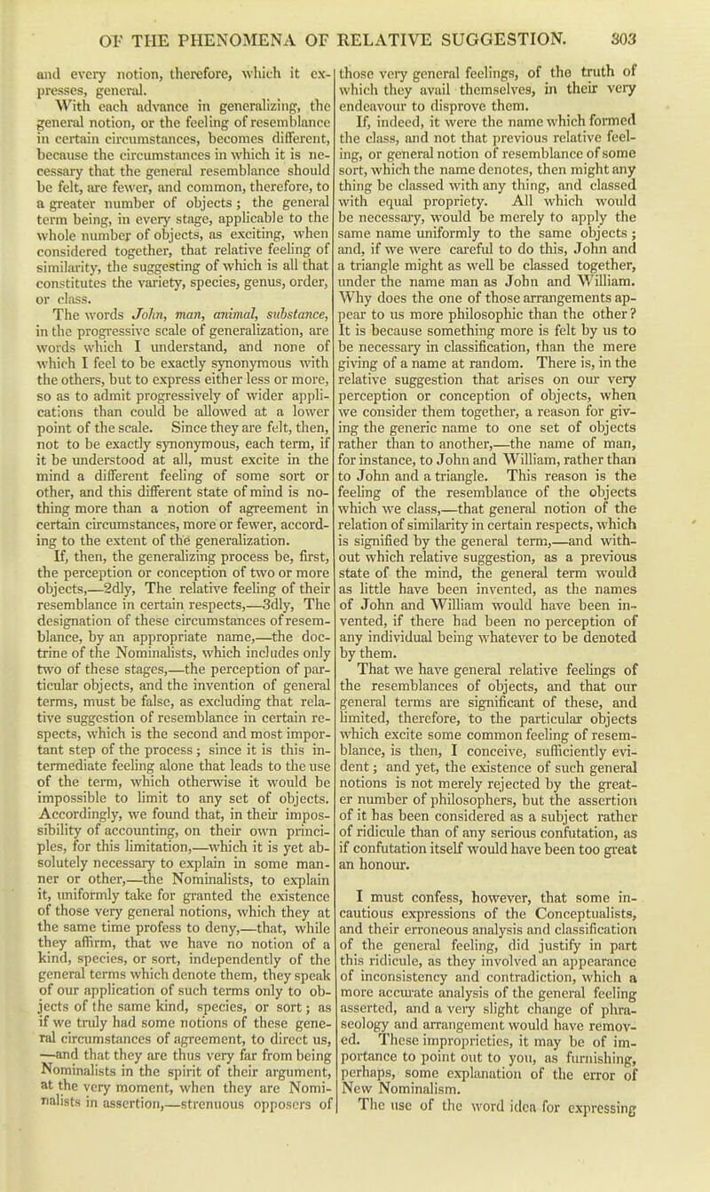 and eveiy notion, therefore, which it ex- presses, general. With each advance in generalizing, the general notion, or the feeling of resemblance in certain circnmstances, becomes different, because the circumstances in which it is ne- cessary that the genend resemblance should be felt, are fewer, and common, therefore, to a greater number of objects; the general term being, in eveiy stage, applicable to the whole number of objects, as exciting, when considered together, that relative feeling of similarity, the suggesting of which is all that constitutes the vai-iety, species, genus, order, or class. The words John, man, animal, substance, in the progressive scale of generalization, are words which I understand, and none of which I feel to be exactly synonymous with the others, but to express either less or more, so as to admit progressively of wider appli- cations than could be allowed at a lower point of the scale. Since they are felt, then, not to be exactly synonymous, each term, if it be understood at all, must excite in the mind a different feeling of some sort or other, and this different state of mind is no- thing more than a notion of agreement in certain cu'cumstances, more or fewer, accord- ing to the extent of the generalization. K, then, the generalizing process be, first, the perception or conception of two or more objects,—2dly, The relative feeling of their resemblance in certain respects,—3dly, The designation of these circumstances of resem- blance, by an appropriate name,—^the doc- trine of the Nominalists, which includes only two of these stages,—the perception of par- ticular objects, and the invention of general terms, must be false, as excluding that rela- tive suggestion of resemblance in certain re- spects, which is the second and most impor- tant step of the process ; since it is this in- termediate feehng alone that leads to the use of the term, which othenvise it would be impossible to hmit to any set of objects. Accordingly, we found that, in their impos- sibility of accoimting, on their own princi- ples, for this limitation,—which it is yet ab- solutely necessary to explain in some man- ner or other,—the Nominalists, to explain it, imiformly take for granted the existence of those very general notions, which they at the same time profess to deny,—that, while they affirm, that we have no notion of a kind, species, or sort, independently of the general terms which denote them, they speak of our application of such terms only to ob- jects of the same kind, species, or sort; as if we tndy had some notions of these gene- ral circumstances of agreement, to direct us, —and that they are thus very far from being Nominalists in the spirit of their argument, at the very moment, when they are Nomi- nalists in assertion,—strenuous opposcra of those veiy general feelings, of the truth of which they avail themselves, in their very endeavour to disprove them. If, indeed, it were the name which fomned the class, and not that previous relative feel- ing, or general notion of resemblance of some sort, which the name denotes, then might any thing be classed with any thing, and classed with equal propriety. All which would be necessary, would be merely to apply the same name uniformly to the same objects; and, if we were cai-eful to do this, John and a triangle might as well be classed together, under the name man as John and William. Why does the one of those arrangements ap- peal' to us more philosophic than the other? It is because something more is felt by us to be necessaiy in classification, than the mere giving of a name at random. There is, in the relative suggestion that arises on om- very perception or conception of objects, when we consider them together, a reason for giv- ing the generic name to one set of objects rather than to another,—the name of man, for instance, to John and William, rather than to John and a triangle. This reason is the feehng of the resemblance of the objects which we class,—that general notion of the relation of similarity in certain respects, which is signified by the general term,—and with- out which relative suggestion, as a previous state of the mind, the general term would as little have been invented, as the names of John and WiUiam would have been in- vented, if there had been no perception of any individual being whatever to be denoted by them. That we have general relative feehngs of the resemblances of objects, and that our general terms are significant of these, and limited, therefore, to the particular objects which excite some common feeling of resem- blance, is then, I conceive, sufficiently evi- dent ; and yet, the existence of such general notions is not merely rejected by the great- er number of philosophers, but the assertion of it has been considered as a subject rather of ridicule than of any serious confutation, as if confutation itself would have been too gi'eat an honour. I must confess, however, that some in- cautious expressions of the Conceptualists, and their erroneous analysis and classification of the general feeling, did justify in part this ridicule, as they involved an appearance of inconsistency and contradiction, which a more accm'ate analysis of the general feeling asserted, and a veiy slight change of phra- seology and arrangement would have remov- ed. These improprieties, it may be of im- portance to point out to you, as furnishing, perhaps, some explanation of the error of New Nominalism. The use of the word idea for expressing