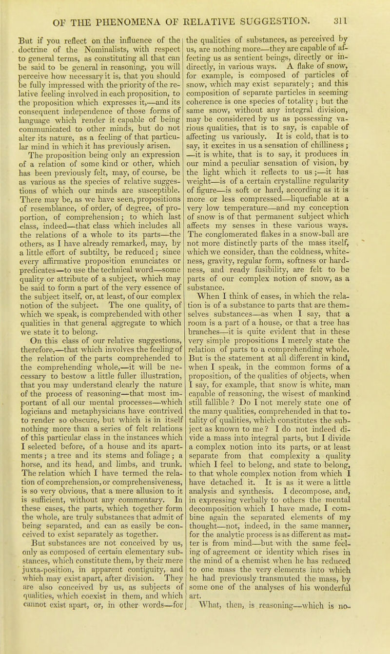 But if you reflect on the influence of the doctrine of the Nominalists, with respect to general terms, as constituting all that can be said to be general in reasoning, you will perceive how necessary it is. that you should be fully impressed with the priority of the re- lative feeling involved in each proposition, to the proposition which expresses it,—and its consequent independence of those forms of language which render it capable of being communicated to other minds, but do not alter its natm-e, as a feeling of that paiticu- liu' mind in which it has previously arisen. The proposition being only an expression of a relation of some kind or other, which has been previously felt, may, of com'se, be as vai'ious as the species of relative sugges- tions of which our minds are susceptible. There may be, as we have seen, propositions of resemblance, of order, of degree, of pro- portion, of comprehension; to which last class, indeed—that class which includes all the relations of a whole to its parts—the others, as I have already remarked, may, by a little effort of subtilty, be reduced j smce every affirmative proposition enunciates or predicates^—to use the technical word—some quality or attribute of a subject, which may be said to form a part of the very essence of the subject itself, or, at least, of our complex notion of the subject. The one quahty, of which we speak, is comprehended with other qualities in that general aggregate to which we state it to belong. On this class of oiur relative suggestions, therefore,—that which involves the feeling of the relation of the parts comprehended to the comprehending whole,—it will be ne- cessary to bestow a little fuller illustration, that you may imderstand clearly the natiue of the process of reasoning—that most im- portant of all our mental processes—which logicians and metaphysicians have contrived to render so obscure, but which is in itself nothing more than a series of felt relations of this particidar class in the instances which I selected before, of a house and its apart- ments J a tree and its stems and foliage; a horse, and its head, and hmbs, and trunk. The relation which I have termed the rela- tion of comprehension, or comprehensiveness, is so very obvious, that a mere allusion to it is sufficient, without any commentary. In these cases, the parts, which together form the whole, are truly substances that admit of being separated, and can as easily be con- ceived to exist separately as together. But substances are not conceived by us, only as composed of certain elementary sub- stances, which constitute them, by theii mere juxta-position, in apparent contiguity, and which may exist apart, after division. They are also conceived by us, as subjects of qualities, which coexist in them, and which cannot exist apart, or, in other words—for the qualities of substances, as perceived by us, are nothing more—they lu-e capable of af- fecting us as sentient beings, directly or in- directly, in various ways. A flake of snow, for example, is composed of particles of snow, which may exist separately; and this composition of separate particles in seeming coherence is one species of totality ; but the same snow, without any integral division, may be considered by us as possessing va- rious qualities, that is to say, is capable of affecting us variously. It is cold, that is to say, it excites in us a sensation of chilliness ; —it is white, that is to say, it produces in our mind a peculiar sensation of vision, by the light which it reflects to us;—it has weight—is of a certain crystalline regularity of figure—is soft or hard, according as it is more or less compressed—liquefiable at a very low temperature—and my conception of snow is of that permanent subject which affects my senses in these various ways. The conglomerated flakes in a snow-ball are not more distinctly parts of the mass itself, which we consider, than the coldness, white- ness, gravity, regular form, softness or hard- ness, and ready fusibility, are felt to be parts of oiur complex notion of snow, as a substance. When I think of cases, in which the rela- tion is of a substance to parts that ai-e them- selves substances—as when I say, that a room is a part of a house, or that a tree has branches—it is quite evident that in these very simple propositions I merely state the relation of parts to a comprehending whole. But is the statement at all diflerent in kind, when I speak, in the common forms of a proposition, of the qualities of objects, when I say, for example, that snow is white, man capable of reasoning, the wisest of mankind still fallible ? Do I not merely state one of the many qualities, comprehended in that to- tdity of qualities, which constitutes the sub- ject as known to me ? I do not indeed di- vide a mass into integral parts, but I divide a complex notion into its parts, or at least separate from that complexity a quality which I feel to belong, and state to belong, to that whole complex notion from which I have detached it. It is as it were a little analysis and synthesis. I decompose, and, in expressing verbally to others the mental decomposition which I have made, I com- bine again the separated elements of my thought—not, indeed, in the same manner, for the analytic process is as different as mat- ter is from mind—^but with the same feel- ing of agreement or identity which rises in the mind of a chemist when he has reduced to one mass the vciy elements into which he had previously transmuted the mass, by some one of the analyses of his wonderfid art. What, then, is reasoning—which is no-