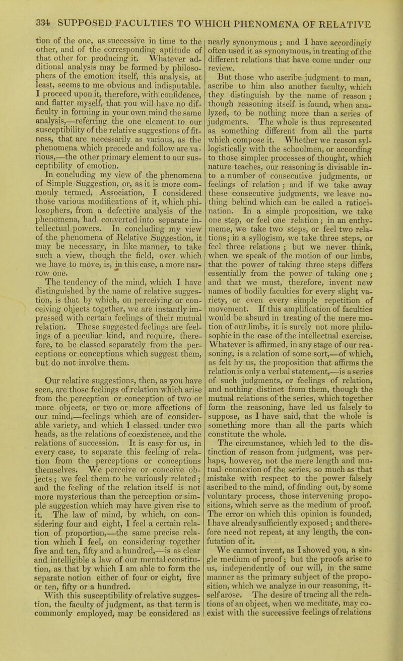 tion of the one, as successive in time to the other, and of the corresponding^ aptitude of that other for producing it. Whatever ad- ditional analysis may be formed by philoso- phers of the emotion itself, this analysis, at least, seems to me obvious and indisputable. I proceed upon it, therefore, with confidence, and flatter myself, that you will have no dif- ficulty in forming in your own mind the same analysis,—referring the one element to our susceptibility of the relative suggestions of fit- ness, that are necessarily as various, as the phenomena which precede and follow are va- rious,—the other primary element to our sus- ceptibility of emotion. In concluding my view of the phenomena of Simple Suggestion, or, as it is more com- monly termed. Association, I considered those various modifications of it, which phi- losophers, from a defective analysis of the phenomena, had converted into sepai'ate in- tellectual powers. In concluding my view of the phenomena of Relative Suggestion, it may be necessary, in like manner, to take such a view, though the field, over which we have to move, is, in this case, a more nar- row one. * The tendency of the mind, which I have distinguished by the name of relative sugges- tion, is that by M'hich, on perceiving or con- ceiving objects together, we are instantly im- pressed with certain feelings of their mutual relation. These suggested feelings ai'e feel- ings of a peculiar kind, and require, there- fore, to be classed separately from the per- ceptions or conceptions which suggest them, but do not involve them. Our relative suggestions, then, as you have seen, aie those feelings of relation which arise from the perception or conception of two or more objects, or two or more affections of our mind,—feelings which are of consider- able variety, and which I classed under two heads, as the relations of coexistence, and the relations of succession. It is easy for us, in every case, to separate this feeling of rela- tion from the perceptions or conceptions themselves. We perceive or conceive ob- jects ; we feel them to be variously related; and the feeling of the relation itself is not more mysterious than the perception or sim- ple suggestion which may have given rise to it. The law of mind, by which, on con- sidering foiu: and eight, I feel a certain rela- tion of proportion,—the same precise rela- tion which I feel, on considering together five and ten, fifty and a hundred,—is as clear and intelligible a law of our mental constitu- tion, as that by which I am able to fonn the separate notion either of fom* or eight, five or ten, fifty or a hundred. With this susceptibility of relative sugges- tion, the faculty of judgment, as that tennis commonly employed, may be considered as I nearly synonymous ; and I have accordingly often used it as synonymous, in treating of tlie difi'erent relations that have come under oui' review. But those who ascribe judgment to man, ascribe to him also another faculty, which they distinguish by the name of reason ; though reasoning itself is found, when ana- lyzed, to be nothing more than a series of judgments. The whole is thus represented as something different from all the parts which compose it. Whether we reason syl- logistically with the schoolmen, or according to those simpler processes of thought, which nature teaches, om* reasoning is divisable in- to a number of consecutive judgments, or feelings of relation; and if we take away these consecutive judgments, we leave no- thing behind which can be called a ratioci- nation. In a simple proposition, we take one step, or feel one relation; in an enthy- meme, we take two steps, or feel t^vo rela- tions; in a syllogism, we take tlii'ee steps, or feel three relations ; but we never think, when we speak of the motion of our limbs, that the power of taking three steps differs essentially from the power of taking one; and that we must, therefore, invent new names of bodily faculties for every slight va- riety, or even every simple repetition of movement. If this amplification of faculties would be absurd in treating of the mere mo- tion of oiu-hmbs, it is surely not more philo- sophic in the case of the intellectual exercise. Whatever is affirmed, in any stage of oxu- rea- soning, is a relation of some sort,—of which, as felt by us, the proposition that affirms the relation is only a verbal statement,—is a series of such judgments, or feelings of relation, and nothing distinct from them, though the mutual relations of the series, which together form the reasoning, have led us falsely to suppose, as I have said, that the whole is something more than all the paits which constitute the whole. The circumstance, which led to the dis- tinction of reason from judgment, w-as per- haps, however, not the mere length and mu- tual connexion of the series, so much as that mistake with respect to the power falsely ascribed to the mind, of finding out, by some voluntary process, those intervening propo- sitions, which serve as the medium of proof. The error on which this opinion is founded, I have already sufiiciently exposed; and there- fore need not repeat, at any length, the con- futation of it. We cannot invent, as I showed you, a sin- gle medium of proof; but the proofs arise to us, independently of our will, in the same manner as the primaiy subject of the propo- sition, which we analyze in our reasonijig, it- self ai ose. The desire of tracing all the rela- tions of an object, when we meditate, may co- exist with the successive feelings of relations