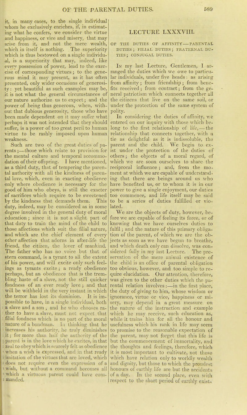 it, in many cases, to the single individual whom he exclusively enriches, if, in estimat- ing what he confers, we consider the virtue and happiness, or vice and misery, that may arise from it, and not the mere wealth, which in itself is nothing. The superiority which is thus bestowed on a single individu- al, is a superiority that may, indeed, like every possession of power, lead to the exer- cise of corresponding virtues ; to the gene- rous mind it may present, as it has often presented, only wider occasions of generosi- ty : yet beautiful as such examples may be, it is not what the general circumstances of our nature authorize us to expect; and the power of being thus generous, when, with- out that dubious generosity, those who have been made dependent on it may sufiTer what perhaps it was not intended that they should suffer, is a power of too great peril to human virtue to be rashly imposed upon human weakness. Such are two of the great duties of pa- rents ;—those which relate to provision for the mental culture and temporal accommo- dation of their offspring. I have mentioned, as a third duty, that of tempering the })ai-en- tal authority with all the kindness of paren- tal love, which, even in exacting obedience only where obedience is necessary for the good of him who obeys, is still the exacter of sacrifices which require to be sweetened by the kindness that demands them. This duty, indeed, may be considered as in some degree involved in the general duty of moral education; since it is not a slight part of that duty to train the mind of the child to those aflbctions which suit the filial nature, and which are the chief element of every other affection that adorns in after-life the friend, the citizen, the lover of mankind. The father who has no voice but that of stem command, is a tyrant to all the extent of his power, and will excite only such feel- ings as tyrants excite; a ready obedience perhaps, but an obedience that is the trem- bling haste of a slave, not the still quicker fondness of an ever ready love; and that will be withheld in the very instant in which the terror has lost its dominion. It is im- possible to have, in a single individual, both : a slave and a son , and he uiiu chooses ra- ther to have a slave, must not expect that filial fondness which is no part of the moral nature of a bondman. In thinking that he inc-eases his authority, he truly diminishes lit; for more than Imlt' the authority of the 1 parent is in the love which he excites, in that ; zeal to obey which is scarcely felt as obedience ' when a wish is ex|)resse(i, and in that ready 1 imitation of the virtues that are loved, which I docs not require even the expression of a > wish, but without a connnand becomes all ' which a virtuous parent could have coni- (manded. LECTURE LXXXVIK. or THE DUTIES OF AFFINITY rAUENTAI. DUTIES ; FILIAL DUTIES ; rnATERNAL DU- TIES ; CONJUGAL DUTIES. In my last Lecture, Gentlemen, I ai'- ranged the duties which we owe to particu- lar individuals, under five heads : as arising from affinity ; from friendship ; fi-om bene- fits received; from contract; from the ge- neral patriotism which connects together aU the citizens that live on the same soil, or under the protection of the same system of polity. In considering the duties of affinity, we entered on our inquiry with those which be- long to the first relationship of life, — the relationship that connects together, with a tie as delightful as it is indissoluble, the parent and the child. We begin to ex- ist under the protection of the duties of others; the objects of a moral regard, of which we are soon ourselves to share the reciprocal influence ; and, from the mo- ment at which we are capable of understand- ing that there are beings ai'ound us who have benefited us, or to whom it is in our power to give a single enjoyment, our duties too commence, and fife itself may be said to be a series of duties fulfilled or vio- lated. We are the objects of duty, however, be- fore we are capable of feeling its force, or of knowing that we have ourselves duties to fulfil; and the nature of this primary obliga- tion of the parent, of which we arc the ob- jects as soon as we have begun to breathe, and AA'hich death only can dissolve, was con- sidered fully in my last Lecture. The pre- servation of the mere animal existence of the child is an office of parental obligation too obvious, however, and too simple to re- quire elucidation. Our attention, tlierefx)re, was given to the other duties which the pa- rental relation involves :—in the first place, the duty of giving to him, whose wisdoiti or ignorance, virtue or vice, happiness or mi- sery, may depend in a great measure on the nature of the instruction and example which he may receive, such education as, wiiile it trains him for all tlic honour and usefulness which his rank in life may seem to promise to tlie reasonable expectation of the parent, may not forget that this life is but the connncnccment of immortality, and the thoughts and feelings, therefore, which it is most important to cultivate, not those which have relation only to worldly wealth and dignity, but those to which the ])rou(lcst honours of earthly life are but the accidents of a day. In the second jilace, even with respect to the short period of earthly c-xist-