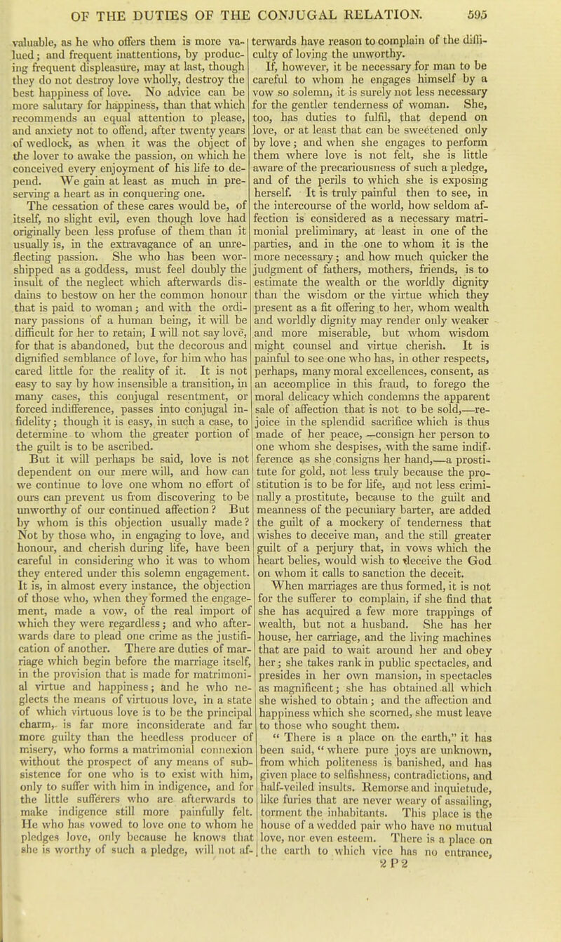 valuable, ns he who offers them is more va- lued ; and frequent inattentions, by produc- ing frequent displeasure, may at last, though they do not destroy love wholly, destroy the best happiness of love. No advice can be more siUutary for happiness, than that which recommends an equal attention to please, and anxiety not to oflend, after twenty years of wedlock, as when it was the object of the lover to awake the passion, on which he conceived every enjoyment of his Ufe to de- pend. We gain at least as much in pre- serving a heart as in conquering one. The cessation of these cares would be, of itself, no shght evil, even though love had originally been less profuse of them than it usually is, in the extravagance of an imre- flecting passion. She who has been wor- shipped as a goddess, must feel doubly the insult of the neglect which afterwards dis- dains to bestow on her the common honour that is paid to woman; and with the ordi- nary passions of a human being, it will be difficidt for her to retaini I will not say love, for that is abandoned, but the decorous and dignified semblance of love, for him who has cared little for the reality of it. It is not easy to say by how insensible a transition, in many cases, this conjugal resentment, or forced indifference, passes into conjugal in- fidelity ; though it is easy, in such a case, to determine to whom the greater portion of the guilt is to be ascribed. But it will perhaps be said, love is not dependent on oiur mere will, and how can we continue to love one whom no effort of ours can prevent us from discovering to be unworthy of our continued affection ? But by whom is this objection usually made? Not by those who, in engaging to love, and honour, and cherish during life, have been carefiU in considering who it was to whom they entered under this solemn engagement. It is, in almost every instance, the objection of those who, when they formed the engage- ment, made a vow, of the real import of which they were regardless; and who after- wards dare to plead one crime as the justifi- cation of another. There are duties of mar- riage which begin before the marriage itself, in the provision that is made for matrimoni- al virtue and happiness; and he who ne- glects the means of virtuous love, in a state of which virtuous love is to be the principal charm,, is far more inconsiderate and far more guilty than the heedless producer of misery, who forms a matrimonial connexion without the prospect of any means of sub- sistence for one who is to exist with him, only to suffer with him in indigence, and for the little sufferers who arc afterwards to make indigence still more painfully felt. He who has vowed to love one to whom he pledges love, only because he knows that she is worthy of such a pledge, will not af- terwards have reason to complain of the dilli- ciUty of loving the imworthy. If, however, it be necessary for man to be cai'eful to whom he engages himself by a vow so solemn, it is surely not less necessary for the gentler tenderness of woman. She, too, has duties to fulfil, that depend on love, or at least that can be sweetened only by love; and when she engages to perform them where love is not felt, she is little aware of the precariousness of such a pledge, and of the perils to which she is exposing herself. It is triUy painful then to see, in the intercom'se of the world, how seldom af- fection is considered as a necessai-y matri- monial preliminary, at least in one of the parties, and in the one to whom it is the more necessaiy; and how much quicker the judgment of fathers, mothers, friends, is to estimate the wealth or the worldly dignity than the wisdom or the virtue which they present as a fit offering to her, whom wealth and worldly dignity may render oidy weaker and more miserable, but whom wisdom might coimsel and virtue cherish. It is painful to see one who has, in other respects, perhaps, many moral excellences, consent, as an accomplice in this fraud, to forego the moral delicacy which condemns the apparent sale of affection that is not to be sold,—re- joice in the splendid sacrifice which is thus made of her peace, —consign her person to one whom she despises, with the same indif • ference as she consigns her hand,—a prosti- ' tute for gold, not less truly because the pro- stitution is to be for hfe, and not less crimi- nally a prostitute, because to the guilt and meanness of the pecuniary barter, are added the guilt of a mockery of tenderness that wishes to deceive man, and the still greater guilt of a perjury that, in vows which the heart belies, would wish to ideceive the God on whom it calls to sanction the deceit. When marriages are thus formed, it is not for the sufferer to complain, if she find that she has acquired a few more trappings of wealth, but not a husband. She has her house, her carriage, and the living machines that are paid to wait around her and obey her; she takes rank in public spectacles, and presides in her own mansion, in spectacles as magnificent; she has obtained all which she wished to obtain ; and the alTection and happiness which she scorned, she must leave to those who sought them.  There is a place on the earth, it has been said,  where pure joys are unknown, from which politeness is banished, and has given place to selfishness, contradictions, and half-veiled insults. Remorse and inquietude, like furies that are never weary of assailing, torment the inhabitants. This ])lace is the house of a wedded pair who have no mutual love, nor even esteem. There is a place on the earth to which vice has no entl-ftnce, -Z P2